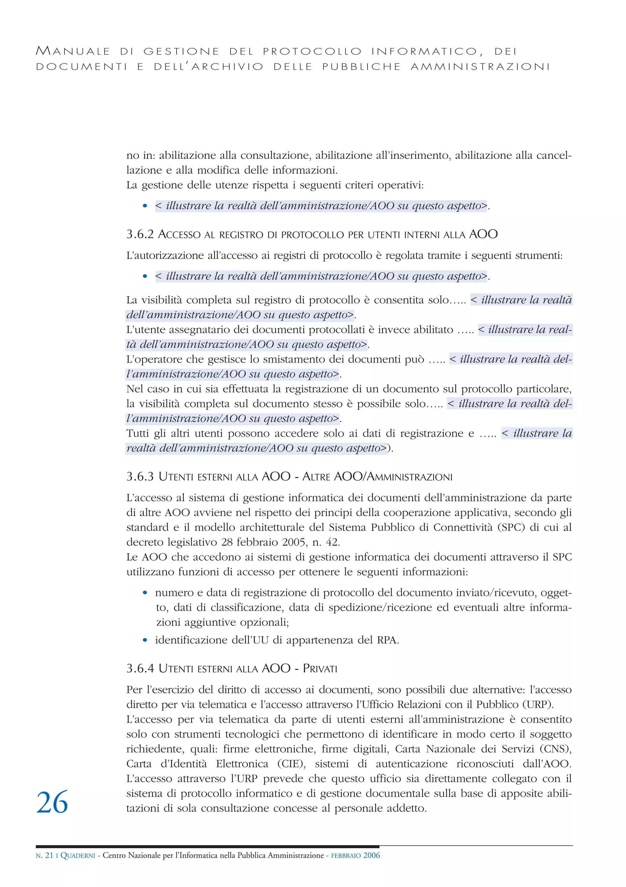 MANUALE                   DI       GESTIONE               DEL       PROTOCOLLO                     I N F O R M AT I C O ,   DEI
DOCUMENTI                      E    D E L L’ A R C H I V I O           DELLE         PUBBLICHE            AMMINISTRAZIONI




                            no in: abilitazione alla consultazione, abilitazione all’inserimento, abilitazione alla cancel-
                            lazione e alla modifica delle informazioni.
                            La gestione delle utenze rispetta i seguenti criteri operativi:
                                • < illustrare la realtà dell’amministrazione/AOO su questo aspetto>.

                            3.6.2 ACCESSO AL           REGISTRO DI PROTOCOLLO PER UTENTI INTERNI ALLA                 AOO
                            L’autorizzazione all’accesso ai registri di protocollo è regolata tramite i seguenti strumenti:
                                • < illustrare la realtà dell’amministrazione/AOO su questo aspetto>.

                            La visibilità completa sul registro di protocollo è consentita solo….. < illustrare la realtà
                            dell’amministrazione/AOO su questo aspetto>.
                            L’utente assegnatario dei documenti protocollati è invece abilitato ….. < illustrare la real-
                            tà dell’amministrazione/AOO su questo aspetto>.
                            L’operatore che gestisce lo smistamento dei documenti può ….. < illustrare la realtà del-
                            l’amministrazione/AOO su questo aspetto>.
                            Nel caso in cui sia effettuata la registrazione di un documento sul protocollo particolare,
                            la visibilità completa sul documento stesso è possibile solo….. < illustrare la realtà del-
                            l’amministrazione/AOO su questo aspetto>.
                            Tutti gli altri utenti possono accedere solo ai dati di registrazione e ….. < illustrare la
                            realtà dell’amministrazione/AOO su questo aspetto>).

                            3.6.3 UTENTI         ESTERNI ALLA      AOO - ALTRE AOO/AMMINISTRAZIONI
                            L’accesso al sistema di gestione informatica dei documenti dell’amministrazione da parte
                            di altre AOO avviene nel rispetto dei principi della cooperazione applicativa, secondo gli
                            standard e il modello architetturale del Sistema Pubblico di Connettività (SPC) di cui al
                            decreto legislativo 28 febbraio 2005, n. 42.
                            Le AOO che accedono ai sistemi di gestione informatica dei documenti attraverso il SPC
                            utilizzano funzioni di accesso per ottenere le seguenti informazioni:
                                • numero e data di registrazione di protocollo del documento inviato/ricevuto, ogget-
                                  to, dati di classificazione, data di spedizione/ricezione ed eventuali altre informa-
                                  zioni aggiuntive opzionali;
                                • identificazione dell’UU di appartenenza del RPA.

                            3.6.4 UTENTI         ESTERNI ALLA      AOO - PRIVATI
                            Per l’esercizio del diritto di accesso ai documenti, sono possibili due alternative: l’accesso
                            diretto per via telematica e l’accesso attraverso l’Ufficio Relazioni con il Pubblico (URP).
                            L’accesso per via telematica da parte di utenti esterni all’amministrazione è consentito
                            solo con strumenti tecnologici che permettono di identificare in modo certo il soggetto
                            richiedente, quali: firme elettroniche, firme digitali, Carta Nazionale dei Servizi (CNS),
                            Carta d’Identità Elettronica (CIE), sistemi di autenticazione riconosciuti dall’AOO.
                            L’accesso attraverso l’URP prevede che questo ufficio sia direttamente collegato con il
                            sistema di protocollo informatico e di gestione documentale sulla base di apposite abili-
26                          tazioni di sola consultazione concesse al personale addetto.


N.   21 I QUADERNI - Centro Nazionale per l’Informatica nella Pubblica Amministrazione - FEBBRAIO 2006
 