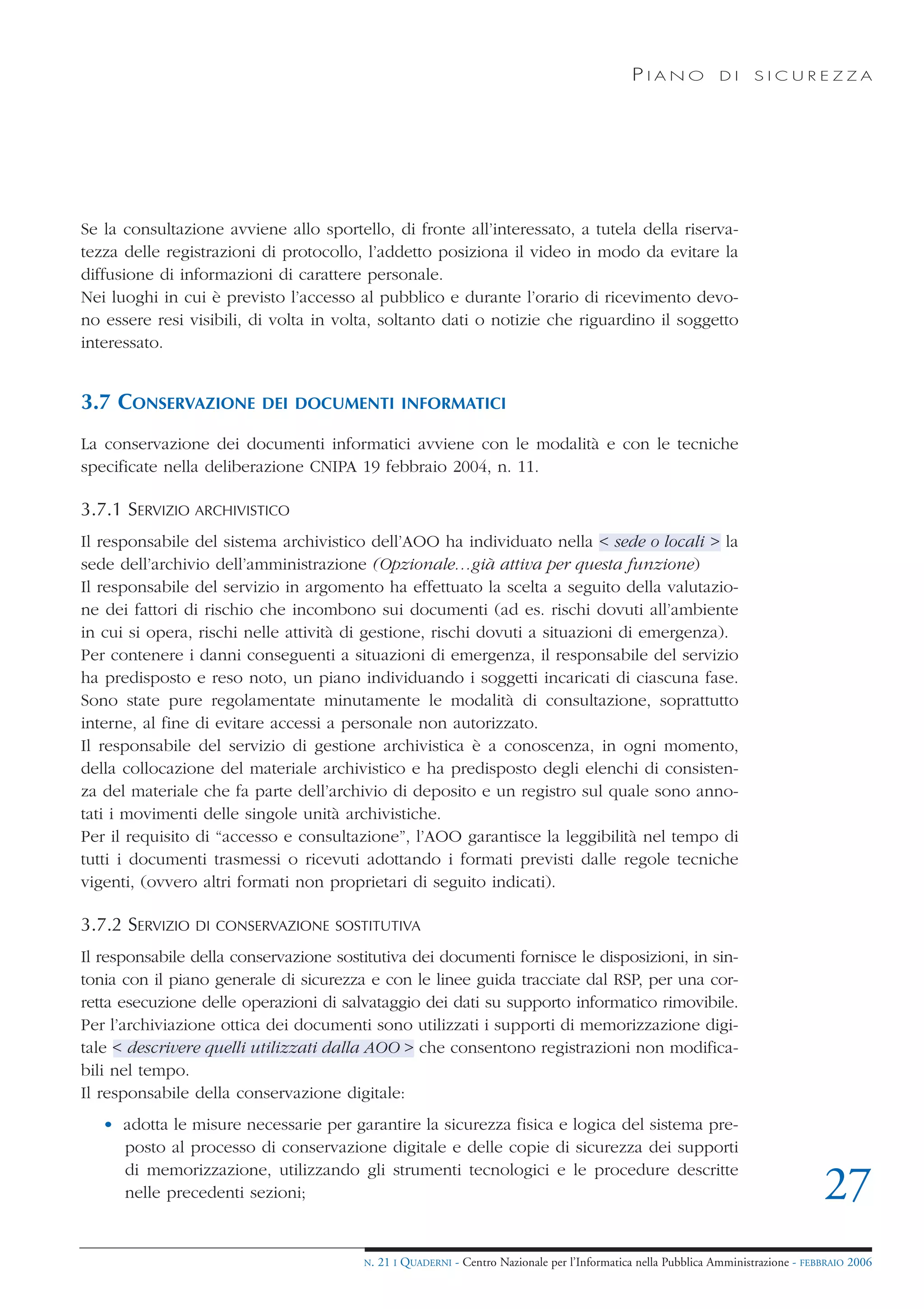 PIANO             DI    SICUREZZA




Se la consultazione avviene allo sportello, di fronte all’interessato, a tutela della riserva-
tezza delle registrazioni di protocollo, l’addetto posiziona il video in modo da evitare la
diffusione di informazioni di carattere personale.
Nei luoghi in cui è previsto l’accesso al pubblico e durante l’orario di ricevimento devo-
no essere resi visibili, di volta in volta, soltanto dati o notizie che riguardino il soggetto
interessato.


3.7 CONSERVAZIONE         DEI DOCUMENTI INFORMATICI

La conservazione dei documenti informatici avviene con le modalità e con le tecniche
specificate nella deliberazione CNIPA 19 febbraio 2004, n. 11.

3.7.1 SERVIZIO ARCHIVISTICO
Il responsabile del sistema archivistico dell’AOO ha individuato nella < sede o locali > la
sede dell’archivio dell’amministrazione (Opzionale…già attiva per questa funzione)
Il responsabile del servizio in argomento ha effettuato la scelta a seguito della valutazio-
ne dei fattori di rischio che incombono sui documenti (ad es. rischi dovuti all’ambiente
in cui si opera, rischi nelle attività di gestione, rischi dovuti a situazioni di emergenza).
Per contenere i danni conseguenti a situazioni di emergenza, il responsabile del servizio
ha predisposto e reso noto, un piano individuando i soggetti incaricati di ciascuna fase.
Sono state pure regolamentate minutamente le modalità di consultazione, soprattutto
interne, al fine di evitare accessi a personale non autorizzato.
Il responsabile del servizio di gestione archivistica è a conoscenza, in ogni momento,
della collocazione del materiale archivistico e ha predisposto degli elenchi di consisten-
za del materiale che fa parte dell’archivio di deposito e un registro sul quale sono anno-
tati i movimenti delle singole unità archivistiche.
Per il requisito di “accesso e consultazione”, l’AOO garantisce la leggibilità nel tempo di
tutti i documenti trasmessi o ricevuti adottando i formati previsti dalle regole tecniche
vigenti, (ovvero altri formati non proprietari di seguito indicati).

3.7.2 SERVIZIO   DI CONSERVAZIONE SOSTITUTIVA

Il responsabile della conservazione sostitutiva dei documenti fornisce le disposizioni, in sin-
tonia con il piano generale di sicurezza e con le linee guida tracciate dal RSP, per una cor-
retta esecuzione delle operazioni di salvataggio dei dati su supporto informatico rimovibile.
Per l’archiviazione ottica dei documenti sono utilizzati i supporti di memorizzazione digi-
tale < descrivere quelli utilizzati dalla AOO > che consentono registrazioni non modifica-
bili nel tempo.
Il responsabile della conservazione digitale:
   • adotta le misure necessarie per garantire la sicurezza fisica e logica del sistema pre-
     posto al processo di conservazione digitale e delle copie di sicurezza dei supporti
     di memorizzazione, utilizzando gli strumenti tecnologici e le procedure descritte
     nelle precedenti sezioni;                                                                                                      27
                                        N.   21 I QUADERNI - Centro Nazionale per l’Informatica nella Pubblica Amministrazione - FEBBRAIO 2006
 
