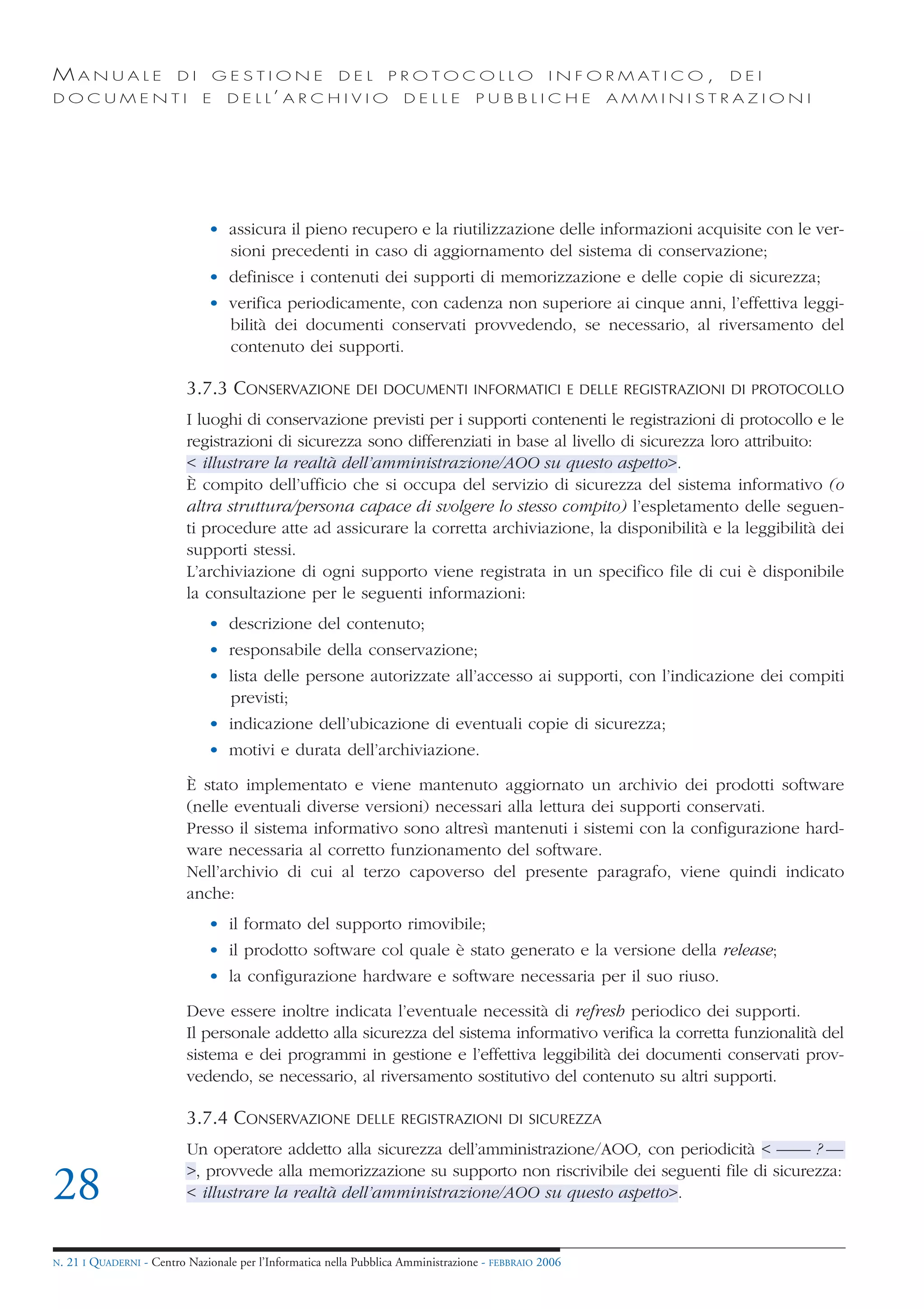 MANUALE                   DI       GESTIONE               DEL       PROTOCOLLO                     I N F O R M AT I C O ,   DEI
DOCUMENTI                      E    D E L L’ A R C H I V I O           DELLE         PUBBLICHE            AMMINISTRAZIONI




                                • assicura il pieno recupero e la riutilizzazione delle informazioni acquisite con le ver-
                                  sioni precedenti in caso di aggiornamento del sistema di conservazione;
                                • definisce i contenuti dei supporti di memorizzazione e delle copie di sicurezza;
                                • verifica periodicamente, con cadenza non superiore ai cinque anni, l’effettiva leggi-
                                  bilità dei documenti conservati provvedendo, se necessario, al riversamento del
                                  contenuto dei supporti.

                            3.7.3 CONSERVAZIONE DEI DOCUMENTI INFORMATICI E DELLE REGISTRAZIONI DI PROTOCOLLO
                            I luoghi di conservazione previsti per i supporti contenenti le registrazioni di protocollo e le
                            registrazioni di sicurezza sono differenziati in base al livello di sicurezza loro attribuito:
                            < illustrare la realtà dell’amministrazione/AOO su questo aspetto>.
                            È compito dell’ufficio che si occupa del servizio di sicurezza del sistema informativo (o
                            altra struttura/persona capace di svolgere lo stesso compito) l’espletamento delle seguen-
                            ti procedure atte ad assicurare la corretta archiviazione, la disponibilità e la leggibilità dei
                            supporti stessi.
                            L’archiviazione di ogni supporto viene registrata in un specifico file di cui è disponibile
                            la consultazione per le seguenti informazioni:
                                • descrizione del contenuto;
                                • responsabile della conservazione;
                                • lista delle persone autorizzate all’accesso ai supporti, con l’indicazione dei compiti
                                  previsti;
                                • indicazione dell’ubicazione di eventuali copie di sicurezza;
                                • motivi e durata dell’archiviazione.

                            È stato implementato e viene mantenuto aggiornato un archivio dei prodotti software
                            (nelle eventuali diverse versioni) necessari alla lettura dei supporti conservati.
                            Presso il sistema informativo sono altresì mantenuti i sistemi con la configurazione hard-
                            ware necessaria al corretto funzionamento del software.
                            Nell’archivio di cui al terzo capoverso del presente paragrafo, viene quindi indicato
                            anche:
                                • il formato del supporto rimovibile;
                                • il prodotto software col quale è stato generato e la versione della release;
                                • la configurazione hardware e software necessaria per il suo riuso.

                            Deve essere inoltre indicata l’eventuale necessità di refresh periodico dei supporti.
                            Il personale addetto alla sicurezza del sistema informativo verifica la corretta funzionalità del
                            sistema e dei programmi in gestione e l’effettiva leggibilità dei documenti conservati prov-
                            vedendo, se necessario, al riversamento sostitutivo del contenuto su altri supporti.

                            3.7.4 CONSERVAZIONE              DELLE REGISTRAZIONI DI SICUREZZA

                            Un operatore addetto alla sicurezza dell’amministrazione/AOO, con periodicità < —— ? —
                            >, provvede alla memorizzazione su supporto non riscrivibile dei seguenti file di sicurezza:
28                          < illustrare la realtà dell’amministrazione/AOO su questo aspetto>.


N.   21 I QUADERNI - Centro Nazionale per l’Informatica nella Pubblica Amministrazione - FEBBRAIO 2006
 