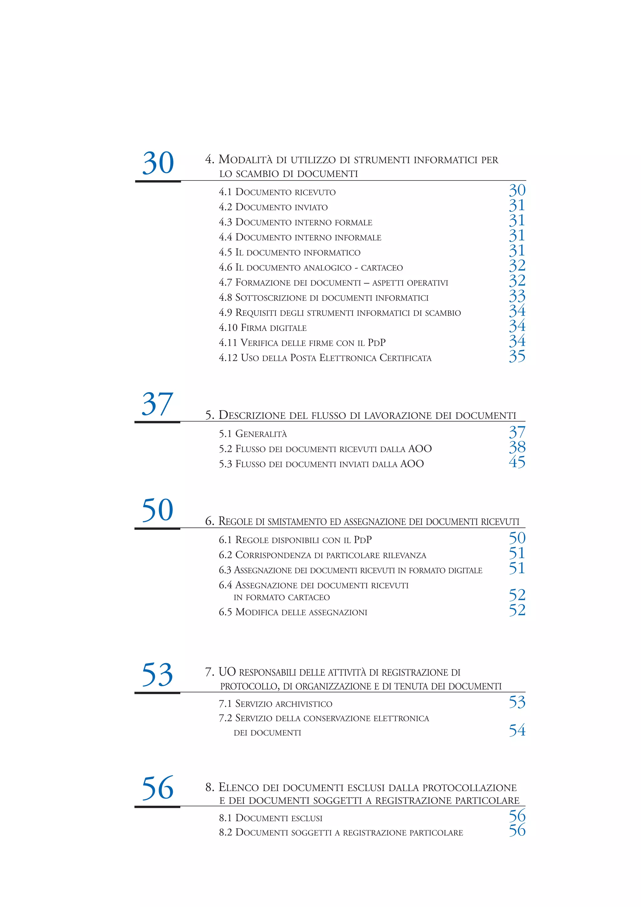 30   4. MODALITÀ DI UTILIZZO DI STRUMENTI INFORMATICI PER
       LO SCAMBIO DI DOCUMENTI
       4.1 DOCUMENTO RICEVUTO                                        30
       4.2 DOCUMENTO INVIATO                                         31
       4.3 DOCUMENTO INTERNO FORMALE                                 31
       4.4 DOCUMENTO INTERNO INFORMALE                               31
       4.5 IL DOCUMENTO INFORMATICO                                  31
       4.6 IL DOCUMENTO ANALOGICO - CARTACEO                         32
       4.7 FORMAZIONE DEI DOCUMENTI – ASPETTI OPERATIVI              32
       4.8 SOTTOSCRIZIONE DI DOCUMENTI INFORMATICI                   33
       4.9 REQUISITI DEGLI STRUMENTI INFORMATICI DI SCAMBIO          34
       4.10 FIRMA DIGITALE                                           34
       4.11 VERIFICA DELLE FIRME CON IL PDP                          34
       4.12 USO DELLA POSTA ELETTRONICA CERTIFICATA                  35


37   5. DESCRIZIONE DEL FLUSSO DI LAVORAZIONE DEI DOCUMENTI
       5.1 GENERALITÀ                                                37
       5.2 FLUSSO DEI DOCUMENTI RICEVUTI DALLA AOO                   38
       5.3 FLUSSO DEI DOCUMENTI INVIATI DALLA AOO                    45


50   6. REGOLE DI SMISTAMENTO ED ASSEGNAZIONE DEI DOCUMENTI RICEVUTI
       6.1 REGOLE DISPONIBILI CON IL PDP                             50
       6.2 CORRISPONDENZA DI PARTICOLARE RILEVANZA                   51
       6.3 ASSEGNAZIONE DEI DOCUMENTI RICEVUTI IN FORMATO DIGITALE   51
       6.4 ASSEGNAZIONE DEI DOCUMENTI RICEVUTI
          IN FORMATO CARTACEO                                        52
       6.5 MODIFICA DELLE ASSEGNAZIONI                               52



53   7. UO RESPONSABILI DELLE ATTIVITÀ DI REGISTRAZIONE DI
        PROTOCOLLO, DI ORGANIZZAZIONE E DI TENUTA DEI DOCUMENTI
       7.1 SERVIZIO ARCHIVISTICO                                     53
       7.2 SERVIZIO DELLA CONSERVAZIONE ELETTRONICA
          DEI DOCUMENTI                                              54


56   8. ELENCO DEI DOCUMENTI ESCLUSI DALLA PROTOCOLLAZIONE
       E DEI DOCUMENTI SOGGETTI A REGISTRAZIONE PARTICOLARE
       8.1 DOCUMENTI ESCLUSI                                         56
       8.2 DOCUMENTI SOGGETTI A REGISTRAZIONE PARTICOLARE            56
 