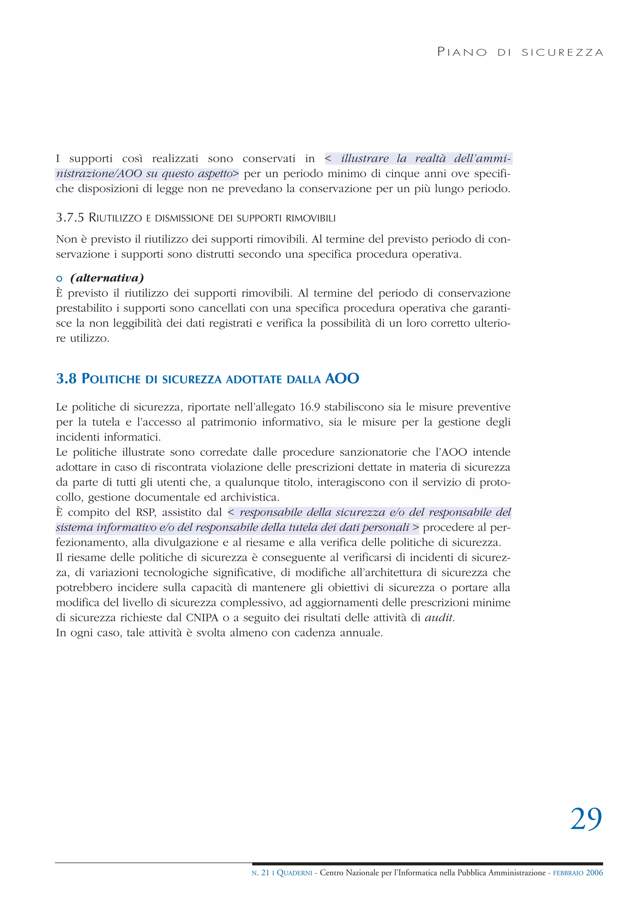PIANO             DI    SICUREZZA




I supporti così realizzati sono conservati in < illustrare la realtà dell’ammi-
nistrazione/AOO su questo aspetto> per un periodo minimo di cinque anni ove specifi-
che disposizioni di legge non ne prevedano la conservazione per un più lungo periodo.

3.7.5 RIUTILIZZO   E DISMISSIONE DEI SUPPORTI RIMOVIBILI

Non è previsto il riutilizzo dei supporti rimovibili. Al termine del previsto periodo di con-
servazione i supporti sono distrutti secondo una specifica procedura operativa.

o (alternativa)
È previsto il riutilizzo dei supporti rimovibili. Al termine del periodo di conservazione
prestabilito i supporti sono cancellati con una specifica procedura operativa che garanti-
sce la non leggibilità dei dati registrati e verifica la possibilità di un loro corretto ulterio-
re utilizzo.


3.8 POLITICHE      DI SICUREZZA ADOTTATE DALLA                  AOO
Le politiche di sicurezza, riportate nell’allegato 16.9 stabiliscono sia le misure preventive
per la tutela e l’accesso al patrimonio informativo, sia le misure per la gestione degli
incidenti informatici.
Le politiche illustrate sono corredate dalle procedure sanzionatorie che l’AOO intende
adottare in caso di riscontrata violazione delle prescrizioni dettate in materia di sicurezza
da parte di tutti gli utenti che, a qualunque titolo, interagiscono con il servizio di proto-
collo, gestione documentale ed archivistica.
È compito del RSP, assistito dal < responsabile della sicurezza e/o del responsabile del
sistema informativo e/o del responsabile della tutela dei dati personali > procedere al per-
fezionamento, alla divulgazione e al riesame e alla verifica delle politiche di sicurezza.
Il riesame delle politiche di sicurezza è conseguente al verificarsi di incidenti di sicurez-
za, di variazioni tecnologiche significative, di modifiche all’architettura di sicurezza che
potrebbero incidere sulla capacità di mantenere gli obiettivi di sicurezza o portare alla
modifica del livello di sicurezza complessivo, ad aggiornamenti delle prescrizioni minime
di sicurezza richieste dal CNIPA o a seguito dei risultati delle attività di audit.
In ogni caso, tale attività è svolta almeno con cadenza annuale.




                                                                                                                                     29
                                         N.   21 I QUADERNI - Centro Nazionale per l’Informatica nella Pubblica Amministrazione - FEBBRAIO 2006
 