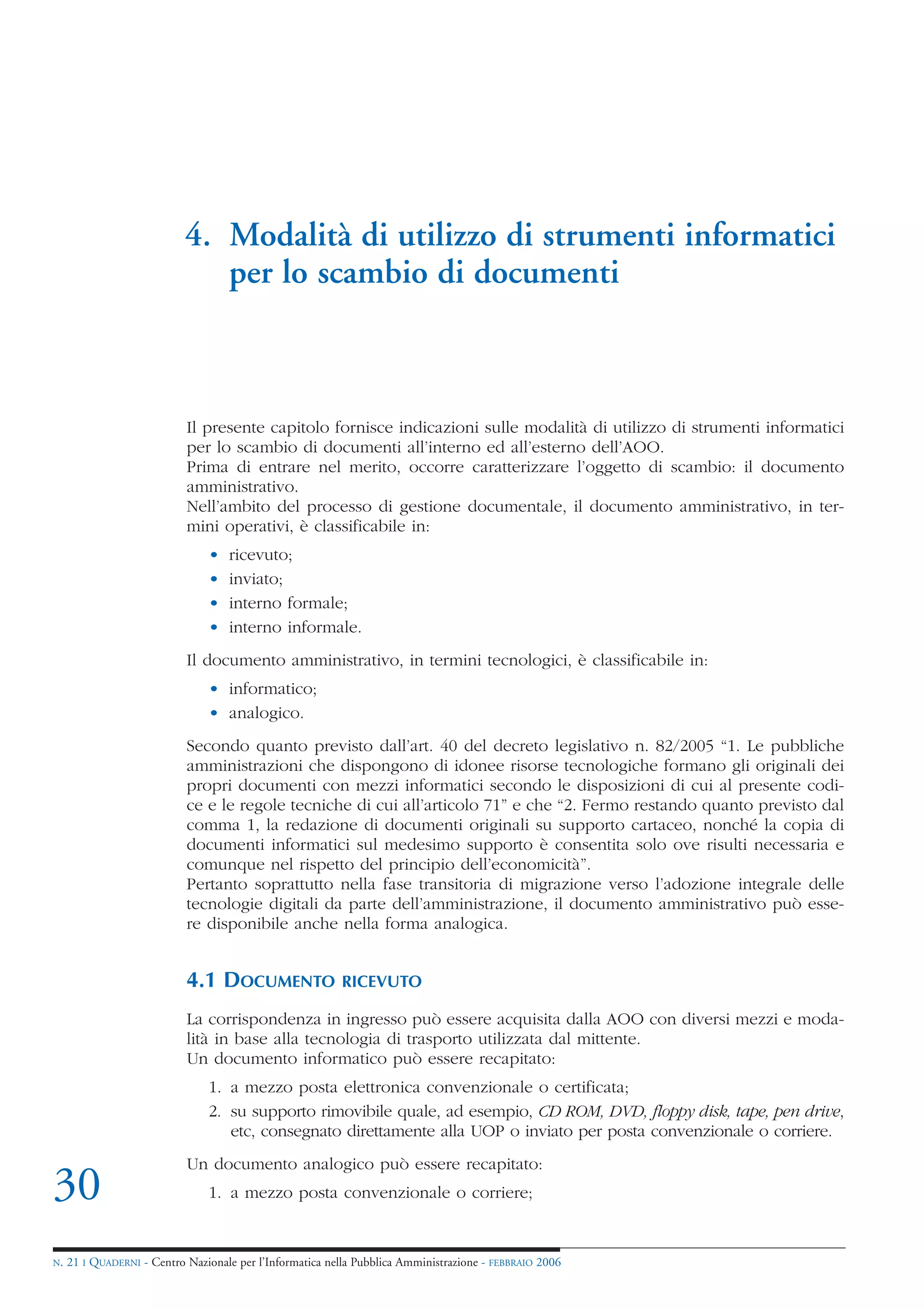 4. Modalità di utilizzo di strumenti informatici
                               per lo scambio di documenti



                            Il presente capitolo fornisce indicazioni sulle modalità di utilizzo di strumenti informatici
                            per lo scambio di documenti all’interno ed all’esterno dell’AOO.
                            Prima di entrare nel merito, occorre caratterizzare l’oggetto di scambio: il documento
                            amministrativo.
                            Nell’ambito del processo di gestione documentale, il documento amministrativo, in ter-
                            mini operativi, è classificabile in:
                                •   ricevuto;
                                •   inviato;
                                •   interno formale;
                                •   interno informale.
                            Il documento amministrativo, in termini tecnologici, è classificabile in:
                                • informatico;
                                • analogico.
                            Secondo quanto previsto dall’art. 40 del decreto legislativo n. 82/2005 “1. Le pubbliche
                            amministrazioni che dispongono di idonee risorse tecnologiche formano gli originali dei
                            propri documenti con mezzi informatici secondo le disposizioni di cui al presente codi-
                            ce e le regole tecniche di cui all’articolo 71” e che “2. Fermo restando quanto previsto dal
                            comma 1, la redazione di documenti originali su supporto cartaceo, nonché la copia di
                            documenti informatici sul medesimo supporto è consentita solo ove risulti necessaria e
                            comunque nel rispetto del principio dell’economicità”.
                            Pertanto soprattutto nella fase transitoria di migrazione verso l’adozione integrale delle
                            tecnologie digitali da parte dell’amministrazione, il documento amministrativo può esse-
                            re disponibile anche nella forma analogica.


                            4.1 DOCUMENTO                 RICEVUTO

                            La corrispondenza in ingresso può essere acquisita dalla AOO con diversi mezzi e moda-
                            lità in base alla tecnologia di trasporto utilizzata dal mittente.
                            Un documento informatico può essere recapitato:
                                1. a mezzo posta elettronica convenzionale o certificata;
                                2. su supporto rimovibile quale, ad esempio, CD ROM, DVD, floppy disk, tape, pen drive,
                                   etc, consegnato direttamente alla UOP o inviato per posta convenzionale o corriere.
                            Un documento analogico può essere recapitato:
30                              1. a mezzo posta convenzionale o corriere;


N.   21 I QUADERNI - Centro Nazionale per l’Informatica nella Pubblica Amministrazione - FEBBRAIO 2006
 