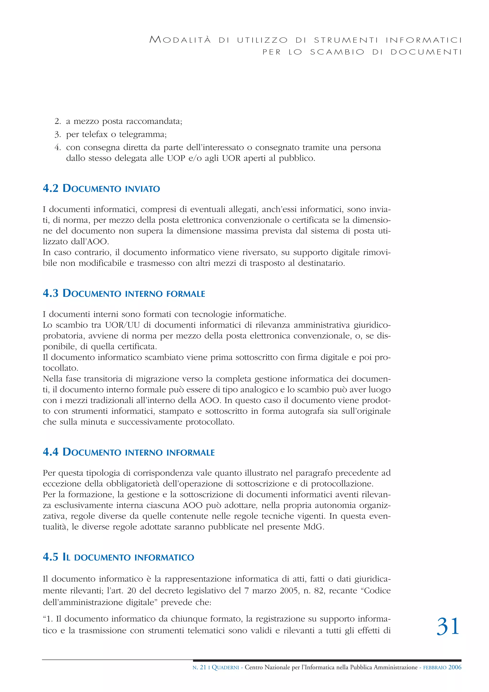 MODALITÀ               DI     UTILIZZO              DI     STRUMENTI                 I N F O R M AT I C I
                                                                    PER      LO      SCAMBIO                DI     DOCUMENTI




   2. a mezzo posta raccomandata;
   3. per telefax o telegramma;
   4. con consegna diretta da parte dell’interessato o consegnato tramite una persona
      dallo stesso delegata alle UOP e/o agli UOR aperti al pubblico.


4.2 DOCUMENTO         INVIATO

I documenti informatici, compresi di eventuali allegati, anch’essi informatici, sono invia-
ti, di norma, per mezzo della posta elettronica convenzionale o certificata se la dimensio-
ne del documento non supera la dimensione massima prevista dal sistema di posta uti-
lizzato dall’AOO.
In caso contrario, il documento informatico viene riversato, su supporto digitale rimovi-
bile non modificabile e trasmesso con altri mezzi di trasposto al destinatario.


4.3 DOCUMENTO         INTERNO FORMALE

I documenti interni sono formati con tecnologie informatiche.
Lo scambio tra UOR/UU di documenti informatici di rilevanza amministrativa giuridico-
probatoria, avviene di norma per mezzo della posta elettronica convenzionale, o, se dis-
ponibile, di quella certificata.
Il documento informatico scambiato viene prima sottoscritto con firma digitale e poi pro-
tocollato.
Nella fase transitoria di migrazione verso la completa gestione informatica dei documen-
ti, il documento interno formale può essere di tipo analogico e lo scambio può aver luogo
con i mezzi tradizionali all’interno della AOO. In questo caso il documento viene prodot-
to con strumenti informatici, stampato e sottoscritto in forma autografa sia sull’originale
che sulla minuta e successivamente protocollato.


4.4 DOCUMENTO         INTERNO INFORMALE

Per questa tipologia di corrispondenza vale quanto illustrato nel paragrafo precedente ad
eccezione della obbligatorietà dell’operazione di sottoscrizione e di protocollazione.
Per la formazione, la gestione e la sottoscrizione di documenti informatici aventi rilevan-
za esclusivamente interna ciascuna AOO può adottare, nella propria autonomia organiz-
zativa, regole diverse da quelle contenute nelle regole tecniche vigenti. In questa even-
tualità, le diverse regole adottate saranno pubblicate nel presente MdG.


4.5 IL   DOCUMENTO INFORMATICO

Il documento informatico è la rappresentazione informatica di atti, fatti o dati giuridica-
mente rilevanti; l’art. 20 del decreto legislativo del 7 marzo 2005, n. 82, recante “Codice
dell’amministrazione digitale” prevede che:
“1. Il documento informatico da chiunque formato, la registrazione su supporto informa-
tico e la trasmissione con strumenti telematici sono validi e rilevanti a tutti gli effetti di                                      31
                                        N.   21 I QUADERNI - Centro Nazionale per l’Informatica nella Pubblica Amministrazione - FEBBRAIO 2006
 