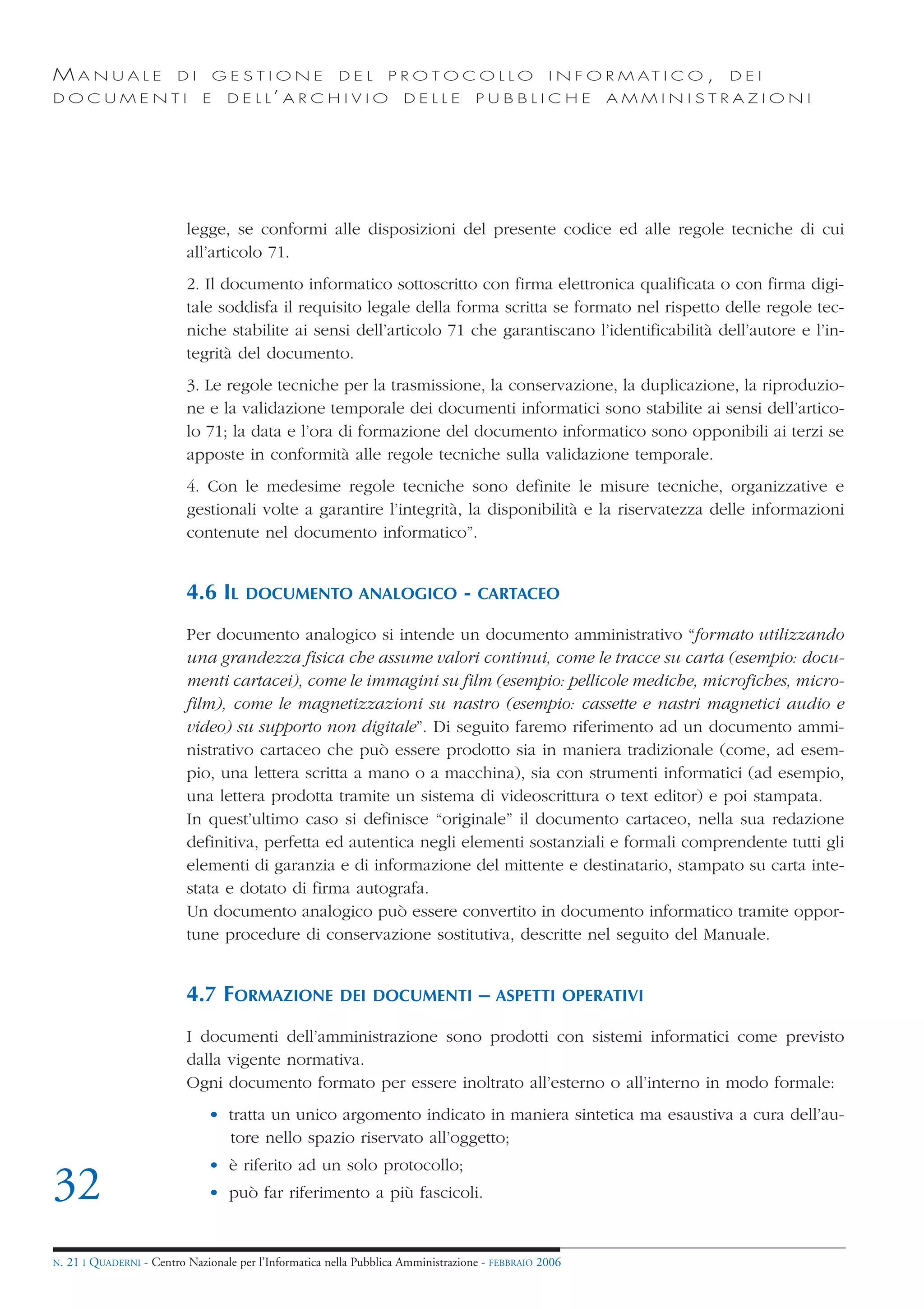 MANUALE                   DI       GESTIONE               DEL       PROTOCOLLO                     I N F O R M AT I C O ,   DEI
DOCUMENTI                      E    D E L L’ A R C H I V I O           DELLE          PUBBLICHE              AMMINISTRAZIONI




                            legge, se conformi alle disposizioni del presente codice ed alle regole tecniche di cui
                            all’articolo 71.
                            2. Il documento informatico sottoscritto con firma elettronica qualificata o con firma digi-
                            tale soddisfa il requisito legale della forma scritta se formato nel rispetto delle regole tec-
                            niche stabilite ai sensi dell’articolo 71 che garantiscano l’identificabilità dell’autore e l’in-
                            tegrità del documento.
                            3. Le regole tecniche per la trasmissione, la conservazione, la duplicazione, la riproduzio-
                            ne e la validazione temporale dei documenti informatici sono stabilite ai sensi dell’artico-
                            lo 71; la data e l’ora di formazione del documento informatico sono opponibili ai terzi se
                            apposte in conformità alle regole tecniche sulla validazione temporale.
                            4. Con le medesime regole tecniche sono definite le misure tecniche, organizzative e
                            gestionali volte a garantire l’integrità, la disponibilità e la riservatezza delle informazioni
                            contenute nel documento informatico”.


                            4.6 IL      DOCUMENTO ANALOGICO                       -   CARTACEO

                            Per documento analogico si intende un documento amministrativo “formato utilizzando
                            una grandezza fisica che assume valori continui, come le tracce su carta (esempio: docu-
                            menti cartacei), come le immagini su film (esempio: pellicole mediche, microfiches, micro-
                            film), come le magnetizzazioni su nastro (esempio: cassette e nastri magnetici audio e
                            video) su supporto non digitale”. Di seguito faremo riferimento ad un documento ammi-
                            nistrativo cartaceo che può essere prodotto sia in maniera tradizionale (come, ad esem-
                            pio, una lettera scritta a mano o a macchina), sia con strumenti informatici (ad esempio,
                            una lettera prodotta tramite un sistema di videoscrittura o text editor) e poi stampata.
                            In quest’ultimo caso si definisce “originale” il documento cartaceo, nella sua redazione
                            definitiva, perfetta ed autentica negli elementi sostanziali e formali comprendente tutti gli
                            elementi di garanzia e di informazione del mittente e destinatario, stampato su carta inte-
                            stata e dotato di firma autografa.
                            Un documento analogico può essere convertito in documento informatico tramite oppor-
                            tune procedure di conservazione sostitutiva, descritte nel seguito del Manuale.


                            4.7 FORMAZIONE                DEI DOCUMENTI               – ASPETTI          OPERATIVI

                            I documenti dell’amministrazione sono prodotti con sistemi informatici come previsto
                            dalla vigente normativa.
                            Ogni documento formato per essere inoltrato all’esterno o all’interno in modo formale:
                                • tratta un unico argomento indicato in maniera sintetica ma esaustiva a cura dell’au-
                                  tore nello spazio riservato all’oggetto;
                                • è riferito ad un solo protocollo;
32                              • può far riferimento a più fascicoli.


N.   21 I QUADERNI - Centro Nazionale per l’Informatica nella Pubblica Amministrazione - FEBBRAIO 2006
 