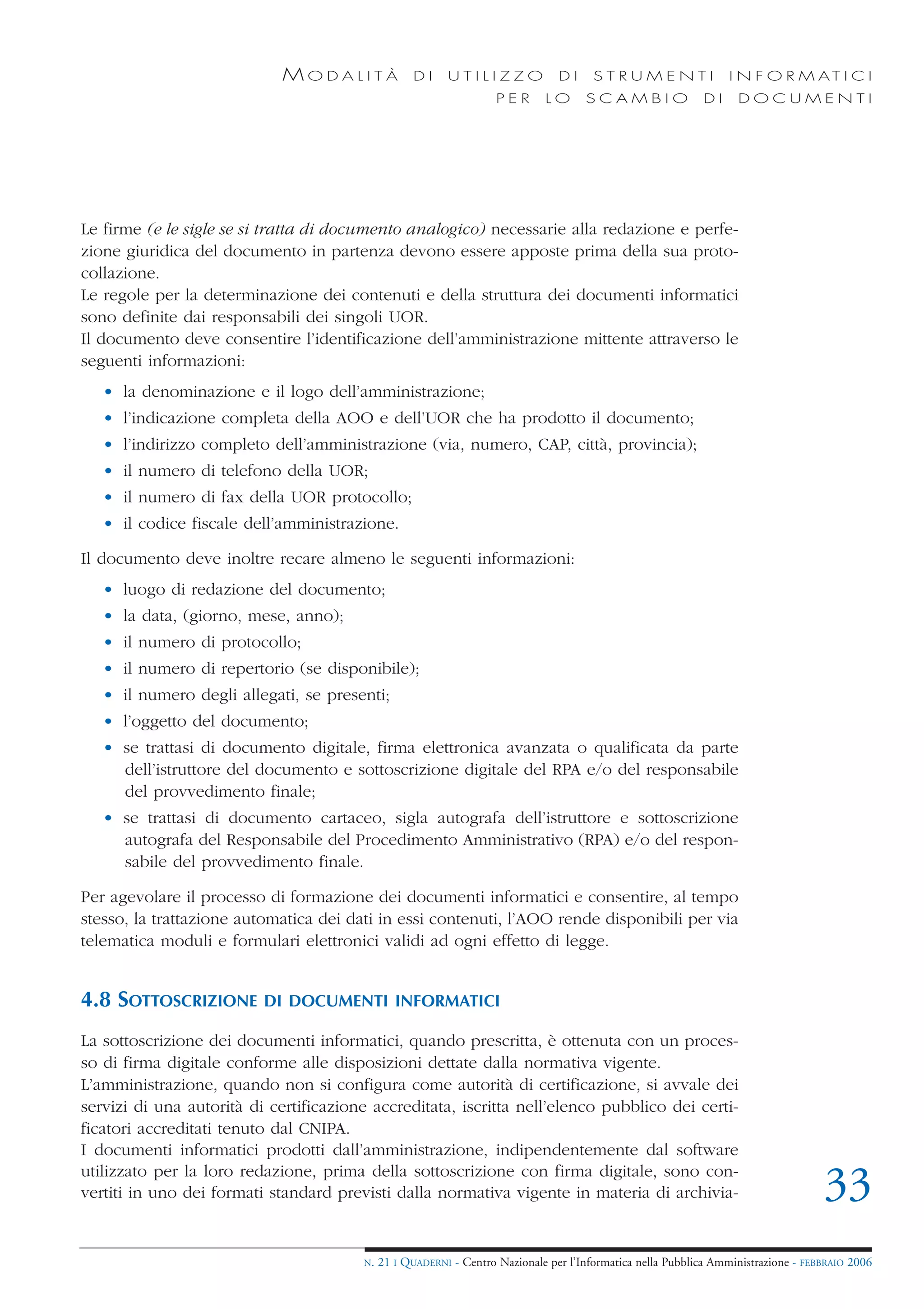 MODALITÀ              DI     UTILIZZO              DI     STRUMENTI                 I N F O R M AT I C I
                                                                    PER      LO      SCAMBIO                DI     DOCUMENTI




Le firme (e le sigle se si tratta di documento analogico) necessarie alla redazione e perfe-
zione giuridica del documento in partenza devono essere apposte prima della sua proto-
collazione.
Le regole per la determinazione dei contenuti e della struttura dei documenti informatici
sono definite dai responsabili dei singoli UOR.
Il documento deve consentire l’identificazione dell’amministrazione mittente attraverso le
seguenti informazioni:
   • la denominazione e il logo dell’amministrazione;
   • l’indicazione completa della AOO e dell’UOR che ha prodotto il documento;
   • l’indirizzo completo dell’amministrazione (via, numero, CAP, città, provincia);
   • il numero di telefono della UOR;
   • il numero di fax della UOR protocollo;
   • il codice fiscale dell’amministrazione.

Il documento deve inoltre recare almeno le seguenti informazioni:
   • luogo di redazione del documento;
   • la data, (giorno, mese, anno);
   • il numero di protocollo;
   • il numero di repertorio (se disponibile);
   • il numero degli allegati, se presenti;
   • l’oggetto del documento;
   • se trattasi di documento digitale, firma elettronica avanzata o qualificata da parte
     dell’istruttore del documento e sottoscrizione digitale del RPA e/o del responsabile
     del provvedimento finale;
   • se trattasi di documento cartaceo, sigla autografa dell’istruttore e sottoscrizione
     autografa del Responsabile del Procedimento Amministrativo (RPA) e/o del respon-
     sabile del provvedimento finale.

Per agevolare il processo di formazione dei documenti informatici e consentire, al tempo
stesso, la trattazione automatica dei dati in essi contenuti, l’AOO rende disponibili per via
telematica moduli e formulari elettronici validi ad ogni effetto di legge.


4.8 SOTTOSCRIZIONE        DI DOCUMENTI INFORMATICI

La sottoscrizione dei documenti informatici, quando prescritta, è ottenuta con un proces-
so di firma digitale conforme alle disposizioni dettate dalla normativa vigente.
L’amministrazione, quando non si configura come autorità di certificazione, si avvale dei
servizi di una autorità di certificazione accreditata, iscritta nell’elenco pubblico dei certi-
ficatori accreditati tenuto dal CNIPA.
I documenti informatici prodotti dall’amministrazione, indipendentemente dal software
utilizzato per la loro redazione, prima della sottoscrizione con firma digitale, sono con-
vertiti in uno dei formati standard previsti dalla normativa vigente in materia di archivia-                                        33
                                        N.   21 I QUADERNI - Centro Nazionale per l’Informatica nella Pubblica Amministrazione - FEBBRAIO 2006
 