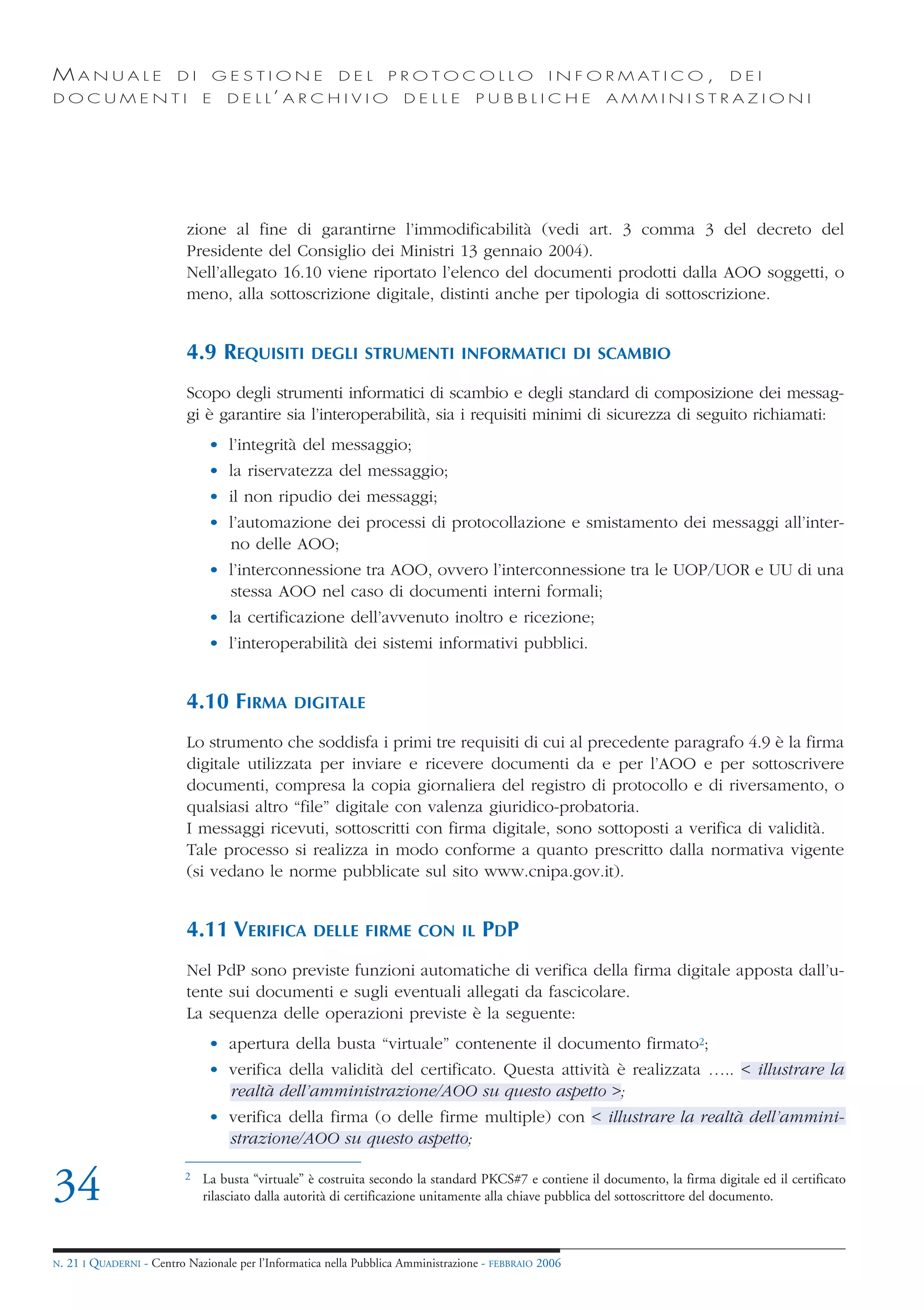 MANUALE                   DI        GESTIONE              DEL       PROTOCOLLO                     I N F O R M AT I C O ,        DEI
DOCUMENTI                       E    D E L L’ A R C H I V I O          DELLE         PUBBLICHE            AMMINISTRAZIONI




                            zione al fine di garantirne l’immodificabilità (vedi art. 3 comma 3 del decreto del
                            Presidente del Consiglio dei Ministri 13 gennaio 2004).
                            Nell’allegato 16.10 viene riportato l’elenco del documenti prodotti dalla AOO soggetti, o
                            meno, alla sottoscrizione digitale, distinti anche per tipologia di sottoscrizione.


                            4.9 REQUISITI           DEGLI STRUMENTI INFORMATICI DI SCAMBIO

                            Scopo degli strumenti informatici di scambio e degli standard di composizione dei messag-
                            gi è garantire sia l’interoperabilità, sia i requisiti minimi di sicurezza di seguito richiamati:
                                 • l’integrità del messaggio;
                                 • la riservatezza del messaggio;
                                 • il non ripudio dei messaggi;
                                 • l’automazione dei processi di protocollazione e smistamento dei messaggi all’inter-
                                   no delle AOO;
                                 • l’interconnessione tra AOO, ovvero l’interconnessione tra le UOP/UOR e UU di una
                                   stessa AOO nel caso di documenti interni formali;
                                 • la certificazione dell’avvenuto inoltro e ricezione;
                                 • l’interoperabilità dei sistemi informativi pubblici.


                            4.10 FIRMA           DIGITALE

                            Lo strumento che soddisfa i primi tre requisiti di cui al precedente paragrafo 4.9 è la firma
                            digitale utilizzata per inviare e ricevere documenti da e per l’AOO e per sottoscrivere
                            documenti, compresa la copia giornaliera del registro di protocollo e di riversamento, o
                            qualsiasi altro “file” digitale con valenza giuridico-probatoria.
                            I messaggi ricevuti, sottoscritti con firma digitale, sono sottoposti a verifica di validità.
                            Tale processo si realizza in modo conforme a quanto prescritto dalla normativa vigente
                            (si vedano le norme pubblicate sul sito www.cnipa.gov.it).


                            4.11 VERIFICA            DELLE FIRME CON IL               PDP
                            Nel PdP sono previste funzioni automatiche di verifica della firma digitale apposta dall’u-
                            tente sui documenti e sugli eventuali allegati da fascicolare.
                            La sequenza delle operazioni previste è la seguente:
                                 • apertura della busta “virtuale” contenente il documento firmato2;
                                 • verifica della validità del certificato. Questa attività è realizzata ….. < illustrare la
                                   realtà dell’amministrazione/AOO su questo aspetto >;
                                 • verifica della firma (o delle firme multiple) con < illustrare la realtà dell’ammini-
                                   strazione/AOO su questo aspetto;


34                          2   La busta “virtuale” è costruita secondo la standard PKCS#7 e contiene il documento, la firma digitale ed il certificato
                                rilasciato dalla autorità di certificazione unitamente alla chiave pubblica del sottoscrittore del documento.



N.   21 I QUADERNI - Centro Nazionale per l’Informatica nella Pubblica Amministrazione - FEBBRAIO 2006
 