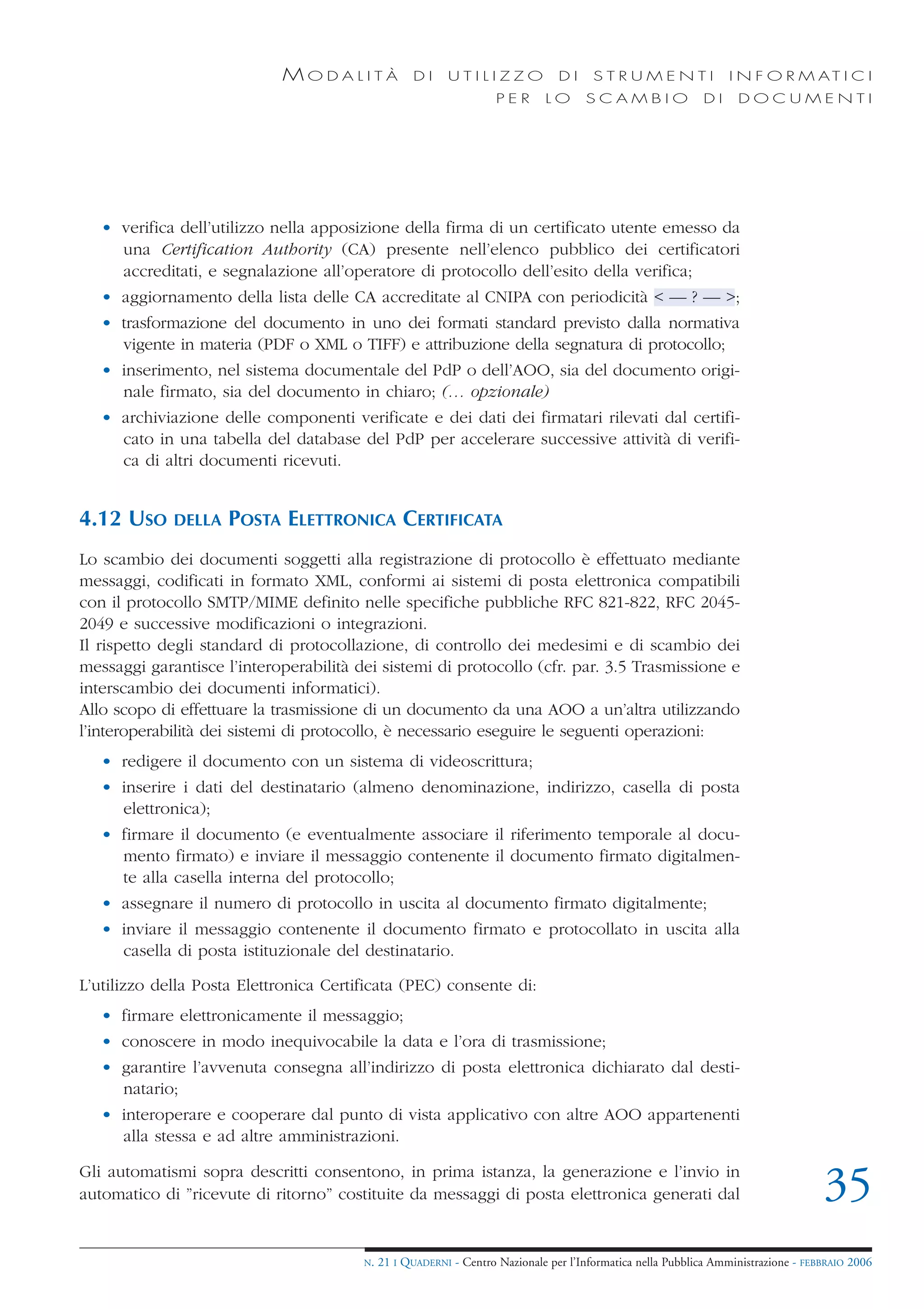 MODALITÀ               DI     UTILIZZO              DI     STRUMENTI                 I N F O R M AT I C I
                                                                    PER      LO      SCAMBIO                DI     DOCUMENTI




   • verifica dell’utilizzo nella apposizione della firma di un certificato utente emesso da
     una Certification Authority (CA) presente nell’elenco pubblico dei certificatori
     accreditati, e segnalazione all’operatore di protocollo dell’esito della verifica;
   • aggiornamento della lista delle CA accreditate al CNIPA con periodicità < — ? — >;
   • trasformazione del documento in uno dei formati standard previsto dalla normativa
     vigente in materia (PDF o XML o TIFF) e attribuzione della segnatura di protocollo;
   • inserimento, nel sistema documentale del PdP o dell’AOO, sia del documento origi-
     nale firmato, sia del documento in chiaro; (… opzionale)
   • archiviazione delle componenti verificate e dei dati dei firmatari rilevati dal certifi-
     cato in una tabella del database del PdP per accelerare successive attività di verifi-
     ca di altri documenti ricevuti.


4.12 USO     DELLA   POSTA ELETTRONICA CERTIFICATA
Lo scambio dei documenti soggetti alla registrazione di protocollo è effettuato mediante
messaggi, codificati in formato XML, conformi ai sistemi di posta elettronica compatibili
con il protocollo SMTP/MIME definito nelle specifiche pubbliche RFC 821-822, RFC 2045-
2049 e successive modificazioni o integrazioni.
Il rispetto degli standard di protocollazione, di controllo dei medesimi e di scambio dei
messaggi garantisce l’interoperabilità dei sistemi di protocollo (cfr. par. 3.5 Trasmissione e
interscambio dei documenti informatici).
Allo scopo di effettuare la trasmissione di un documento da una AOO a un’altra utilizzando
l’interoperabilità dei sistemi di protocollo, è necessario eseguire le seguenti operazioni:
   • redigere il documento con un sistema di videoscrittura;
   • inserire i dati del destinatario (almeno denominazione, indirizzo, casella di posta
     elettronica);
   • firmare il documento (e eventualmente associare il riferimento temporale al docu-
     mento firmato) e inviare il messaggio contenente il documento firmato digitalmen-
     te alla casella interna del protocollo;
   • assegnare il numero di protocollo in uscita al documento firmato digitalmente;
   • inviare il messaggio contenente il documento firmato e protocollato in uscita alla
     casella di posta istituzionale del destinatario.

L’utilizzo della Posta Elettronica Certificata (PEC) consente di:
   • firmare elettronicamente il messaggio;
   • conoscere in modo inequivocabile la data e l’ora di trasmissione;
   • garantire l’avvenuta consegna all’indirizzo di posta elettronica dichiarato dal desti-
     natario;
   • interoperare e cooperare dal punto di vista applicativo con altre AOO appartenenti
     alla stessa e ad altre amministrazioni.

Gli automatismi sopra descritti consentono, in prima istanza, la generazione e l’invio in
automatico di ”ricevute di ritorno” costituite da messaggi di posta elettronica generati dal                                        35
                                        N.   21 I QUADERNI - Centro Nazionale per l’Informatica nella Pubblica Amministrazione - FEBBRAIO 2006
 
