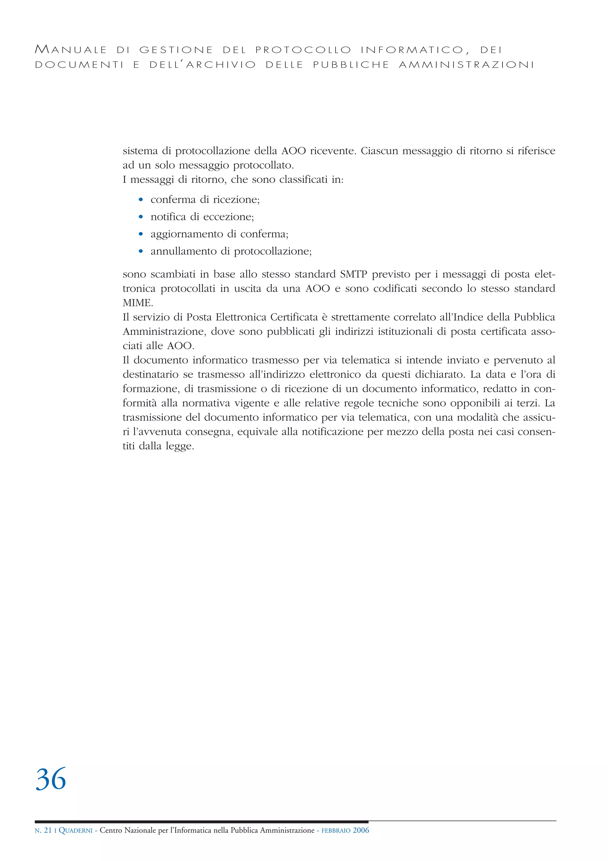 MANUALE                   DI       GESTIONE               DEL       PROTOCOLLO                     I N F O R M AT I C O ,   DEI
DOCUMENTI                      E    D E L L’ A R C H I V I O           DELLE         PUBBLICHE            AMMINISTRAZIONI




                            sistema di protocollazione della AOO ricevente. Ciascun messaggio di ritorno si riferisce
                            ad un solo messaggio protocollato.
                            I messaggi di ritorno, che sono classificati in:
                                • conferma di ricezione;
                                • notifica di eccezione;
                                • aggiornamento di conferma;
                                • annullamento di protocollazione;

                            sono scambiati in base allo stesso standard SMTP previsto per i messaggi di posta elet-
                            tronica protocollati in uscita da una AOO e sono codificati secondo lo stesso standard
                            MIME.
                            Il servizio di Posta Elettronica Certificata è strettamente correlato all’Indice della Pubblica
                            Amministrazione, dove sono pubblicati gli indirizzi istituzionali di posta certificata asso-
                            ciati alle AOO.
                            Il documento informatico trasmesso per via telematica si intende inviato e pervenuto al
                            destinatario se trasmesso all’indirizzo elettronico da questi dichiarato. La data e l’ora di
                            formazione, di trasmissione o di ricezione di un documento informatico, redatto in con-
                            formità alla normativa vigente e alle relative regole tecniche sono opponibili ai terzi. La
                            trasmissione del documento informatico per via telematica, con una modalità che assicu-
                            ri l’avvenuta consegna, equivale alla notificazione per mezzo della posta nei casi consen-
                            titi dalla legge.




36
N.   21 I QUADERNI - Centro Nazionale per l’Informatica nella Pubblica Amministrazione - FEBBRAIO 2006
 