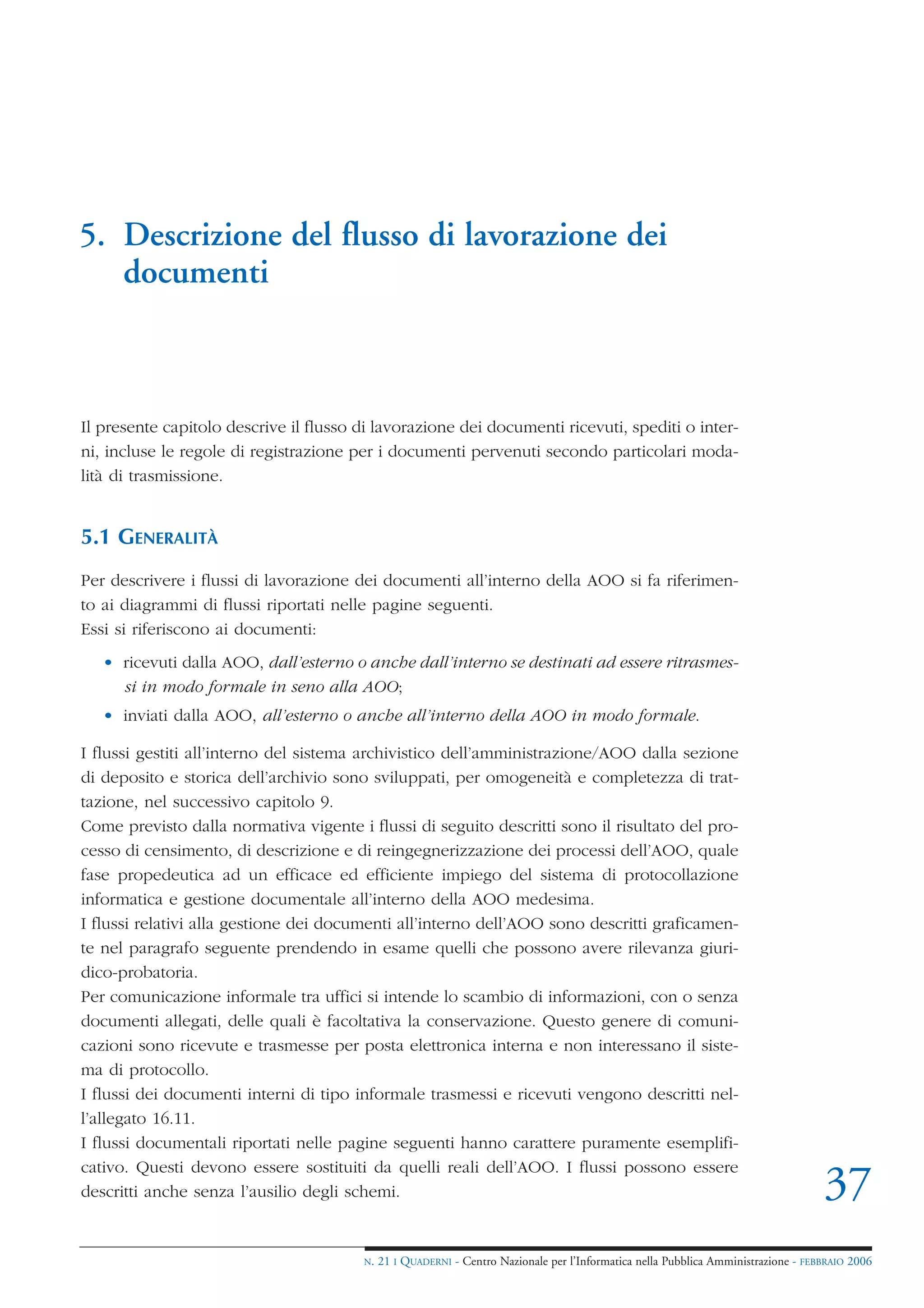 5. Descrizione del flusso di lavorazione dei
   documenti



Il presente capitolo descrive il flusso di lavorazione dei documenti ricevuti, spediti o inter-
ni, incluse le regole di registrazione per i documenti pervenuti secondo particolari moda-
lità di trasmissione.


5.1 GENERALITÀ
Per descrivere i flussi di lavorazione dei documenti all’interno della AOO si fa riferimen-
to ai diagrammi di flussi riportati nelle pagine seguenti.
Essi si riferiscono ai documenti:
   • ricevuti dalla AOO, dall’esterno o anche dall’interno se destinati ad essere ritrasmes-
     si in modo formale in seno alla AOO;
   • inviati dalla AOO, all’esterno o anche all’interno della AOO in modo formale.

I flussi gestiti all’interno del sistema archivistico dell’amministrazione/AOO dalla sezione
di deposito e storica dell’archivio sono sviluppati, per omogeneità e completezza di trat-
tazione, nel successivo capitolo 9.
Come previsto dalla normativa vigente i flussi di seguito descritti sono il risultato del pro-
cesso di censimento, di descrizione e di reingegnerizzazione dei processi dell’AOO, quale
fase propedeutica ad un efficace ed efficiente impiego del sistema di protocollazione
informatica e gestione documentale all’interno della AOO medesima.
I flussi relativi alla gestione dei documenti all’interno dell’AOO sono descritti graficamen-
te nel paragrafo seguente prendendo in esame quelli che possono avere rilevanza giuri-
dico-probatoria.
Per comunicazione informale tra uffici si intende lo scambio di informazioni, con o senza
documenti allegati, delle quali è facoltativa la conservazione. Questo genere di comuni-
cazioni sono ricevute e trasmesse per posta elettronica interna e non interessano il siste-
ma di protocollo.
I flussi dei documenti interni di tipo informale trasmessi e ricevuti vengono descritti nel-
l’allegato 16.11.
I flussi documentali riportati nelle pagine seguenti hanno carattere puramente esemplifi-
cativo. Questi devono essere sostituiti da quelli reali dell’AOO. I flussi possono essere
descritti anche senza l’ausilio degli schemi.                                                                                       37
                                        N.   21 I QUADERNI - Centro Nazionale per l’Informatica nella Pubblica Amministrazione - FEBBRAIO 2006
 