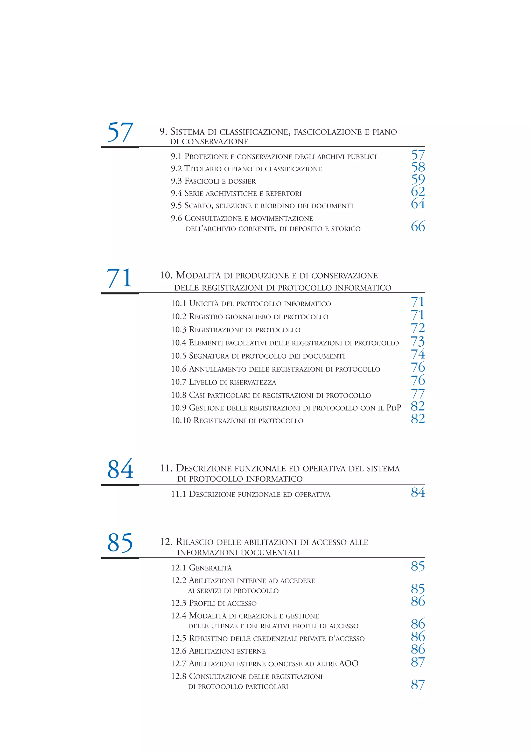 57   9. SISTEMA DI CLASSIFICAZIONE, FASCICOLAZIONE E PIANO
       DI CONSERVAZIONE
       9.1 PROTEZIONE E CONSERVAZIONE DEGLI ARCHIVI PUBBLICI         57
       9.2 TITOLARIO O PIANO DI CLASSIFICAZIONE                      58
       9.3 FASCICOLI E DOSSIER                                       59
       9.4 SERIE ARCHIVISTICHE E REPERTORI                           62
       9.5 SCARTO, SELEZIONE E RIORDINO DEI DOCUMENTI                64
       9.6 CONSULTAZIONE E MOVIMENTAZIONE
           DELL’ARCHIVIO CORRENTE, DI DEPOSITO E STORICO             66


71   10. MODALITÀ DI PRODUZIONE E DI CONSERVAZIONE
        DELLE REGISTRAZIONI DI PROTOCOLLO INFORMATICO
       10.1 UNICITÀ DEL PROTOCOLLO INFORMATICO                       71
       10.2 REGISTRO GIORNALIERO DI PROTOCOLLO                       71
       10.3 REGISTRAZIONE DI PROTOCOLLO                              72
       10.4 ELEMENTI FACOLTATIVI DELLE REGISTRAZIONI DI PROTOCOLLO   73
       10.5 SEGNATURA DI PROTOCOLLO DEI DOCUMENTI                    74
       10.6 ANNULLAMENTO DELLE REGISTRAZIONI DI PROTOCOLLO           76
       10.7 LIVELLO DI RISERVATEZZA                                  76
       10.8 CASI PARTICOLARI DI REGISTRAZIONI DI PROTOCOLLO          77
       10.9 GESTIONE DELLE REGISTRAZIONI DI PROTOCOLLO CON IL PDP    82
       10.10 REGISTRAZIONI DI PROTOCOLLO                             82


84   11. DESCRIZIONE FUNZIONALE ED OPERATIVA DEL SISTEMA
        DI PROTOCOLLO INFORMATICO
       11.1 DESCRIZIONE FUNZIONALE ED OPERATIVA                      84


85   12. RILASCIO DELLE ABILITAZIONI DI ACCESSO ALLE
        INFORMAZIONI DOCUMENTALI
       12.1 GENERALITÀ                                               85
       12.2 ABILITAZIONI INTERNE AD ACCEDERE
           AI SERVIZI DI PROTOCOLLO                                  85
       12.3 PROFILI DI ACCESSO                                       86
       12.4 MODALITÀ DI CREAZIONE E GESTIONE
           DELLE UTENZE E DEI RELATIVI PROFILI DI ACCESSO            86
       12.5 RIPRISTINO DELLE CREDENZIALI PRIVATE D’ACCESSO           86
       12.6 ABILITAZIONI ESTERNE                                     86
       12.7 ABILITAZIONI ESTERNE CONCESSE AD ALTRE AOO               87
       12.8 CONSULTAZIONE DELLE REGISTRAZIONI
           DI PROTOCOLLO PARTICOLARI                                 87
 