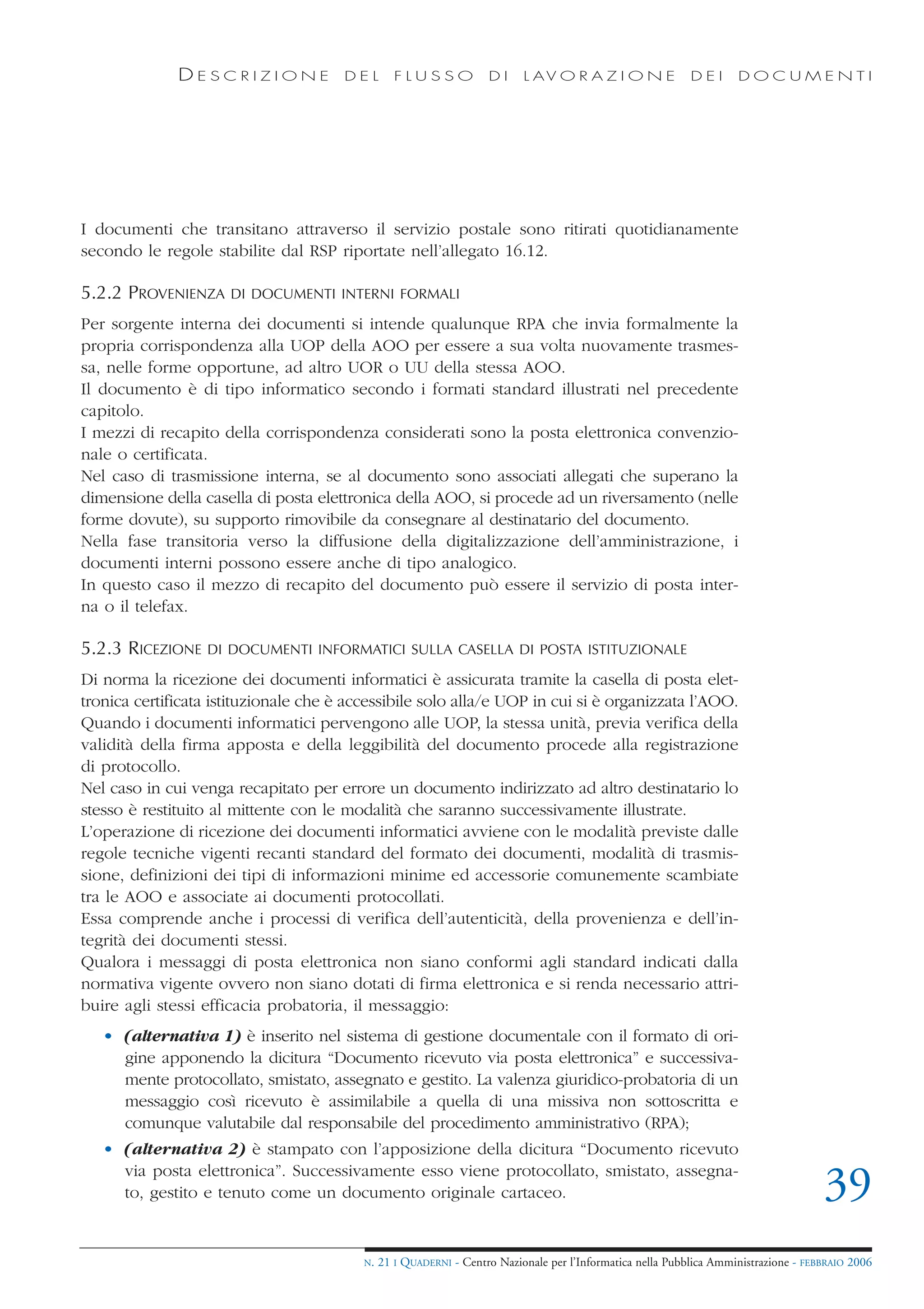 DESCRIZIONE              DEL        FLUSSO            DI     L AV O R A Z I O N E             DEI      DOCUMENTI




I documenti che transitano attraverso il servizio postale sono ritirati quotidianamente
secondo le regole stabilite dal RSP riportate nell’allegato 16.12.

5.2.2 PROVENIENZA     DI DOCUMENTI INTERNI FORMALI

Per sorgente interna dei documenti si intende qualunque RPA che invia formalmente la
propria corrispondenza alla UOP della AOO per essere a sua volta nuovamente trasmes-
sa, nelle forme opportune, ad altro UOR o UU della stessa AOO.
Il documento è di tipo informatico secondo i formati standard illustrati nel precedente
capitolo.
I mezzi di recapito della corrispondenza considerati sono la posta elettronica convenzio-
nale o certificata.
Nel caso di trasmissione interna, se al documento sono associati allegati che superano la
dimensione della casella di posta elettronica della AOO, si procede ad un riversamento (nelle
forme dovute), su supporto rimovibile da consegnare al destinatario del documento.
Nella fase transitoria verso la diffusione della digitalizzazione dell’amministrazione, i
documenti interni possono essere anche di tipo analogico.
In questo caso il mezzo di recapito del documento può essere il servizio di posta inter-
na o il telefax.

5.2.3 RICEZIONE   DI DOCUMENTI INFORMATICI SULLA CASELLA DI POSTA ISTITUZIONALE

Di norma la ricezione dei documenti informatici è assicurata tramite la casella di posta elet-
tronica certificata istituzionale che è accessibile solo alla/e UOP in cui si è organizzata l’AOO.
Quando i documenti informatici pervengono alle UOP, la stessa unità, previa verifica della
validità della firma apposta e della leggibilità del documento procede alla registrazione
di protocollo.
Nel caso in cui venga recapitato per errore un documento indirizzato ad altro destinatario lo
stesso è restituito al mittente con le modalità che saranno successivamente illustrate.
L’operazione di ricezione dei documenti informatici avviene con le modalità previste dalle
regole tecniche vigenti recanti standard del formato dei documenti, modalità di trasmis-
sione, definizioni dei tipi di informazioni minime ed accessorie comunemente scambiate
tra le AOO e associate ai documenti protocollati.
Essa comprende anche i processi di verifica dell’autenticità, della provenienza e dell’in-
tegrità dei documenti stessi.
Qualora i messaggi di posta elettronica non siano conformi agli standard indicati dalla
normativa vigente ovvero non siano dotati di firma elettronica e si renda necessario attri-
buire agli stessi efficacia probatoria, il messaggio:
   • (alternativa 1) è inserito nel sistema di gestione documentale con il formato di ori-
     gine apponendo la dicitura “Documento ricevuto via posta elettronica” e successiva-
     mente protocollato, smistato, assegnato e gestito. La valenza giuridico-probatoria di un
     messaggio così ricevuto è assimilabile a quella di una missiva non sottoscritta e
     comunque valutabile dal responsabile del procedimento amministrativo (RPA);
   • (alternativa 2) è stampato con l’apposizione della dicitura “Documento ricevuto
     via posta elettronica”. Successivamente esso viene protocollato, smistato, assegna-
     to, gestito e tenuto come un documento originale cartaceo.                                                                       39
                                          N.   21 I QUADERNI - Centro Nazionale per l’Informatica nella Pubblica Amministrazione - FEBBRAIO 2006
 