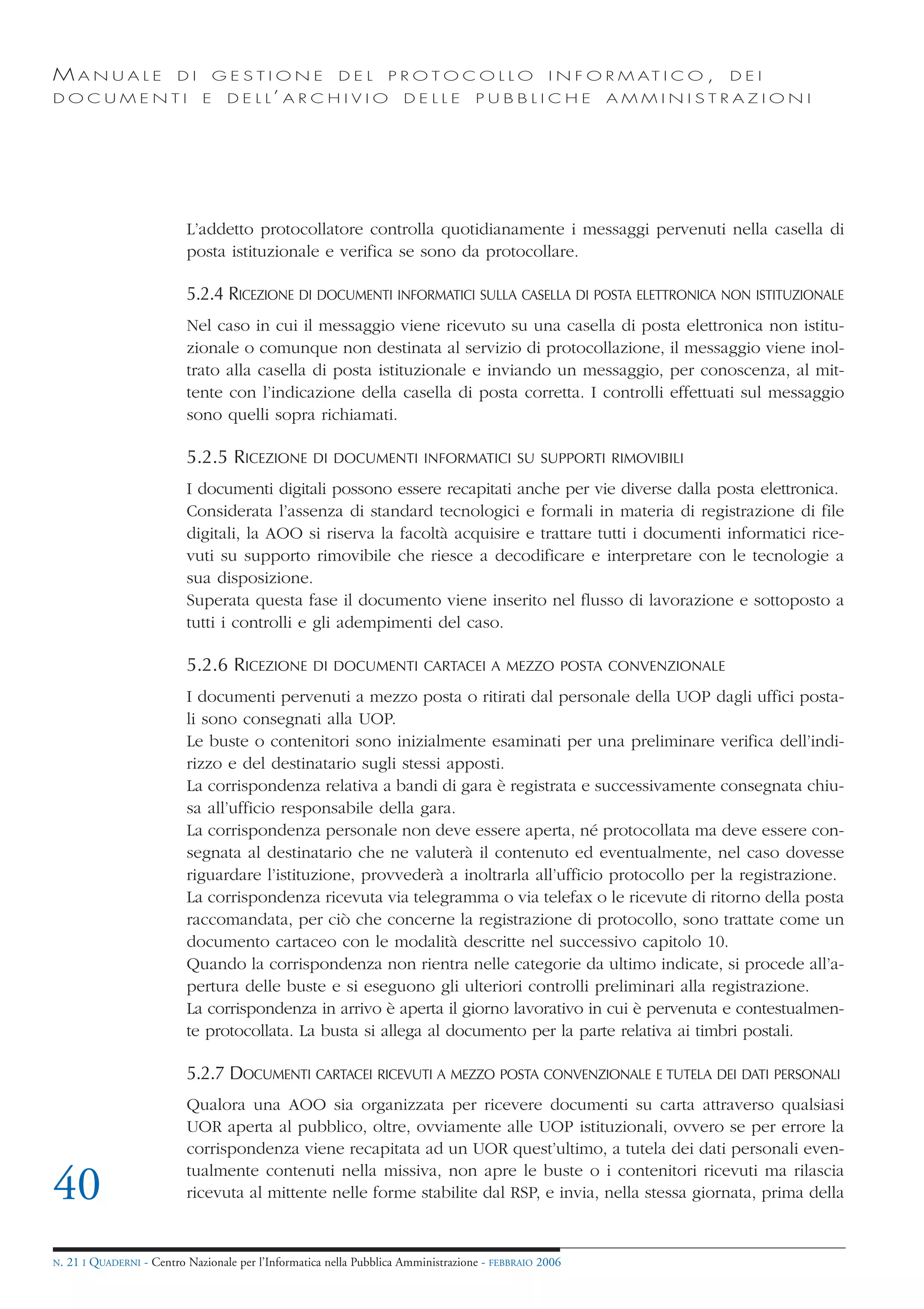 MANUALE                   DI       GESTIONE               DEL       PROTOCOLLO                     I N F O R M AT I C O ,   DEI
DOCUMENTI                      E    D E L L’ A R C H I V I O           DELLE         PUBBLICHE            AMMINISTRAZIONI




                            L’addetto protocollatore controlla quotidianamente i messaggi pervenuti nella casella di
                            posta istituzionale e verifica se sono da protocollare.

                            5.2.4 RICEZIONE DI DOCUMENTI INFORMATICI SULLA CASELLA DI POSTA ELETTRONICA NON ISTITUZIONALE
                            Nel caso in cui il messaggio viene ricevuto su una casella di posta elettronica non istitu-
                            zionale o comunque non destinata al servizio di protocollazione, il messaggio viene inol-
                            trato alla casella di posta istituzionale e inviando un messaggio, per conoscenza, al mit-
                            tente con l’indicazione della casella di posta corretta. I controlli effettuati sul messaggio
                            sono quelli sopra richiamati.

                            5.2.5 RICEZIONE          DI DOCUMENTI INFORMATICI SU SUPPORTI RIMOVIBILI

                            I documenti digitali possono essere recapitati anche per vie diverse dalla posta elettronica.
                            Considerata l’assenza di standard tecnologici e formali in materia di registrazione di file
                            digitali, la AOO si riserva la facoltà acquisire e trattare tutti i documenti informatici rice-
                            vuti su supporto rimovibile che riesce a decodificare e interpretare con le tecnologie a
                            sua disposizione.
                            Superata questa fase il documento viene inserito nel flusso di lavorazione e sottoposto a
                            tutti i controlli e gli adempimenti del caso.

                            5.2.6 RICEZIONE          DI DOCUMENTI CARTACEI A MEZZO POSTA CONVENZIONALE

                            I documenti pervenuti a mezzo posta o ritirati dal personale della UOP dagli uffici posta-
                            li sono consegnati alla UOP.
                            Le buste o contenitori sono inizialmente esaminati per una preliminare verifica dell’indi-
                            rizzo e del destinatario sugli stessi apposti.
                            La corrispondenza relativa a bandi di gara è registrata e successivamente consegnata chiu-
                            sa all’ufficio responsabile della gara.
                            La corrispondenza personale non deve essere aperta, né protocollata ma deve essere con-
                            segnata al destinatario che ne valuterà il contenuto ed eventualmente, nel caso dovesse
                            riguardare l’istituzione, provvederà a inoltrarla all’ufficio protocollo per la registrazione.
                            La corrispondenza ricevuta via telegramma o via telefax o le ricevute di ritorno della posta
                            raccomandata, per ciò che concerne la registrazione di protocollo, sono trattate come un
                            documento cartaceo con le modalità descritte nel successivo capitolo 10.
                            Quando la corrispondenza non rientra nelle categorie da ultimo indicate, si procede all’a-
                            pertura delle buste e si eseguono gli ulteriori controlli preliminari alla registrazione.
                            La corrispondenza in arrivo è aperta il giorno lavorativo in cui è pervenuta e contestualmen-
                            te protocollata. La busta si allega al documento per la parte relativa ai timbri postali.

                            5.2.7 DOCUMENTI CARTACEI RICEVUTI A MEZZO POSTA CONVENZIONALE E TUTELA DEI DATI PERSONALI
                            Qualora una AOO sia organizzata per ricevere documenti su carta attraverso qualsiasi
                            UOR aperta al pubblico, oltre, ovviamente alle UOP istituzionali, ovvero se per errore la
                            corrispondenza viene recapitata ad un UOR quest’ultimo, a tutela dei dati personali even-
                            tualmente contenuti nella missiva, non apre le buste o i contenitori ricevuti ma rilascia
40                          ricevuta al mittente nelle forme stabilite dal RSP, e invia, nella stessa giornata, prima della


N.   21 I QUADERNI - Centro Nazionale per l’Informatica nella Pubblica Amministrazione - FEBBRAIO 2006
 
