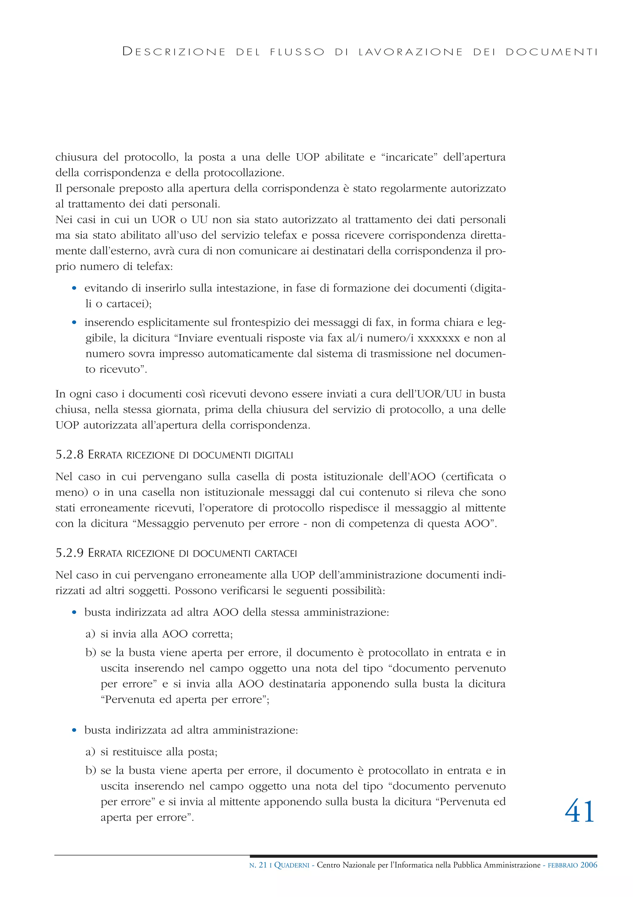 DESCRIZIONE               DEL      FLUSSO            DI     L AV O R A Z I O N E             DEI      DOCUMENTI




chiusura del protocollo, la posta a una delle UOP abilitate e “incaricate” dell’apertura
della corrispondenza e della protocollazione.
Il personale preposto alla apertura della corrispondenza è stato regolarmente autorizzato
al trattamento dei dati personali.
Nei casi in cui un UOR o UU non sia stato autorizzato al trattamento dei dati personali
ma sia stato abilitato all’uso del servizio telefax e possa ricevere corrispondenza diretta-
mente dall’esterno, avrà cura di non comunicare ai destinatari della corrispondenza il pro-
prio numero di telefax:
   • evitando di inserirlo sulla intestazione, in fase di formazione dei documenti (digita-
     li o cartacei);
   • inserendo esplicitamente sul frontespizio dei messaggi di fax, in forma chiara e leg-
     gibile, la dicitura “Inviare eventuali risposte via fax al/i numero/i xxxxxxx e non al
     numero sovra impresso automaticamente dal sistema di trasmissione nel documen-
     to ricevuto”.

In ogni caso i documenti così ricevuti devono essere inviati a cura dell’UOR/UU in busta
chiusa, nella stessa giornata, prima della chiusura del servizio di protocollo, a una delle
UOP autorizzata all’apertura della corrispondenza.

5.2.8 ERRATA   RICEZIONE DI DOCUMENTI DIGITALI

Nel caso in cui pervengano sulla casella di posta istituzionale dell’AOO (certificata o
meno) o in una casella non istituzionale messaggi dal cui contenuto si rileva che sono
stati erroneamente ricevuti, l’operatore di protocollo rispedisce il messaggio al mittente
con la dicitura “Messaggio pervenuto per errore - non di competenza di questa AOO”.

5.2.9 ERRATA   RICEZIONE DI DOCUMENTI CARTACEI

Nel caso in cui pervengano erroneamente alla UOP dell’amministrazione documenti indi-
rizzati ad altri soggetti. Possono verificarsi le seguenti possibilità:
   • busta indirizzata ad altra AOO della stessa amministrazione:
      a) si invia alla AOO corretta;
      b) se la busta viene aperta per errore, il documento è protocollato in entrata e in
         uscita inserendo nel campo oggetto una nota del tipo “documento pervenuto
         per errore” e si invia alla AOO destinataria apponendo sulla busta la dicitura
         “Pervenuta ed aperta per errore”;

   • busta indirizzata ad altra amministrazione:
      a) si restituisce alla posta;
      b) se la busta viene aperta per errore, il documento è protocollato in entrata e in
         uscita inserendo nel campo oggetto una nota del tipo “documento pervenuto
         per errore” e si invia al mittente apponendo sulla busta la dicitura “Pervenuta ed
         aperta per errore”.                                                                                                        41
                                        N.   21 I QUADERNI - Centro Nazionale per l’Informatica nella Pubblica Amministrazione - FEBBRAIO 2006
 