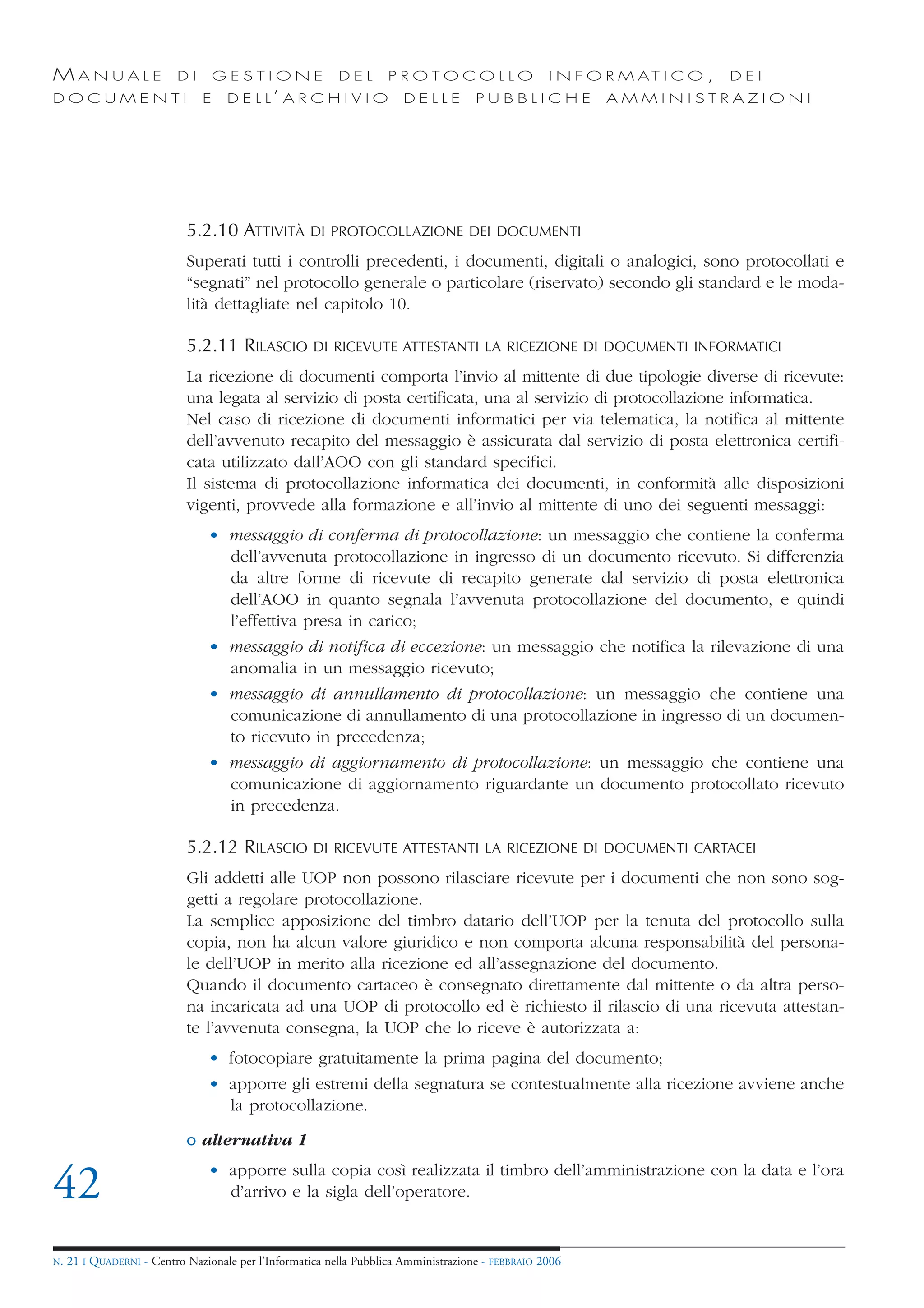 MANUALE                   DI       GESTIONE               DEL       PROTOCOLLO                     I N F O R M AT I C O ,   DEI
DOCUMENTI                      E    D E L L’ A R C H I V I O           DELLE         PUBBLICHE            AMMINISTRAZIONI




                            5.2.10 ATTIVITÀ         DI PROTOCOLLAZIONE DEI DOCUMENTI

                            Superati tutti i controlli precedenti, i documenti, digitali o analogici, sono protocollati e
                            “segnati” nel protocollo generale o particolare (riservato) secondo gli standard e le moda-
                            lità dettagliate nel capitolo 10.

                            5.2.11 RILASCIO          DI RICEVUTE ATTESTANTI LA RICEZIONE DI DOCUMENTI INFORMATICI

                            La ricezione di documenti comporta l’invio al mittente di due tipologie diverse di ricevute:
                            una legata al servizio di posta certificata, una al servizio di protocollazione informatica.
                            Nel caso di ricezione di documenti informatici per via telematica, la notifica al mittente
                            dell’avvenuto recapito del messaggio è assicurata dal servizio di posta elettronica certifi-
                            cata utilizzato dall’AOO con gli standard specifici.
                            Il sistema di protocollazione informatica dei documenti, in conformità alle disposizioni
                            vigenti, provvede alla formazione e all’invio al mittente di uno dei seguenti messaggi:
                                • messaggio di conferma di protocollazione: un messaggio che contiene la conferma
                                  dell’avvenuta protocollazione in ingresso di un documento ricevuto. Si differenzia
                                  da altre forme di ricevute di recapito generate dal servizio di posta elettronica
                                  dell’AOO in quanto segnala l’avvenuta protocollazione del documento, e quindi
                                  l’effettiva presa in carico;
                                • messaggio di notifica di eccezione: un messaggio che notifica la rilevazione di una
                                  anomalia in un messaggio ricevuto;
                                • messaggio di annullamento di protocollazione: un messaggio che contiene una
                                  comunicazione di annullamento di una protocollazione in ingresso di un documen-
                                  to ricevuto in precedenza;
                                • messaggio di aggiornamento di protocollazione: un messaggio che contiene una
                                  comunicazione di aggiornamento riguardante un documento protocollato ricevuto
                                  in precedenza.

                            5.2.12 RILASCIO          DI RICEVUTE ATTESTANTI LA RICEZIONE DI DOCUMENTI CARTACEI

                            Gli addetti alle UOP non possono rilasciare ricevute per i documenti che non sono sog-
                            getti a regolare protocollazione.
                            La semplice apposizione del timbro datario dell’UOP per la tenuta del protocollo sulla
                            copia, non ha alcun valore giuridico e non comporta alcuna responsabilità del persona-
                            le dell’UOP in merito alla ricezione ed all’assegnazione del documento.
                            Quando il documento cartaceo è consegnato direttamente dal mittente o da altra perso-
                            na incaricata ad una UOP di protocollo ed è richiesto il rilascio di una ricevuta attestan-
                            te l’avvenuta consegna, la UOP che lo riceve è autorizzata a:
                                • fotocopiare gratuitamente la prima pagina del documento;
                                • apporre gli estremi della segnatura se contestualmente alla ricezione avviene anche
                                  la protocollazione.

                            o alternativa 1
                                • apporre sulla copia così realizzata il timbro dell’amministrazione con la data e l’ora
42                                d’arrivo e la sigla dell’operatore.


N.   21 I QUADERNI - Centro Nazionale per l’Informatica nella Pubblica Amministrazione - FEBBRAIO 2006
 