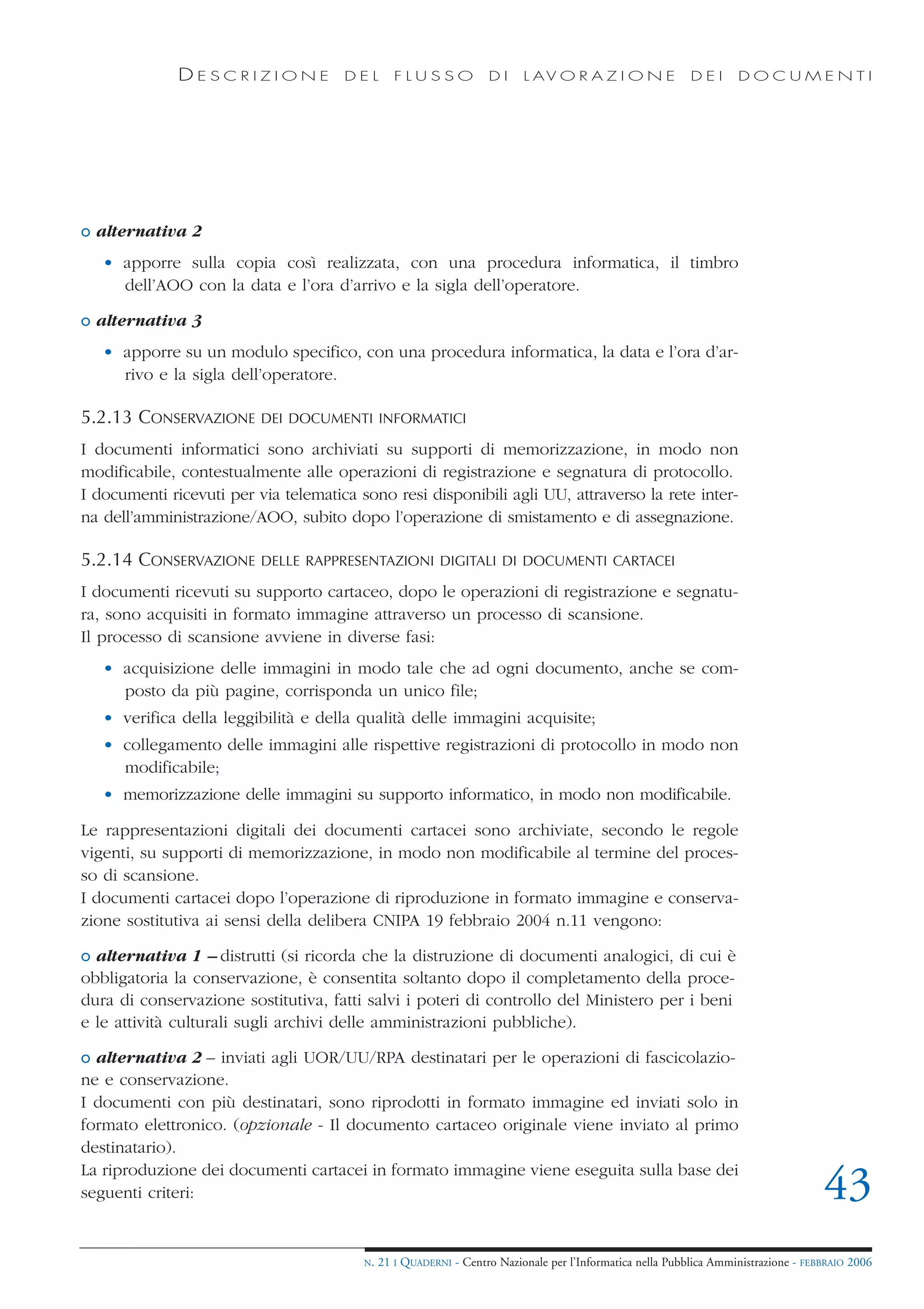 DESCRIZIONE             DEL        FLUSSO            DI     L AV O R A Z I O N E             DEI      DOCUMENTI




o alternativa 2
   • apporre sulla copia così realizzata, con una procedura informatica, il timbro
     dell’AOO con la data e l’ora d’arrivo e la sigla dell’operatore.

o alternativa 3
   • apporre su un modulo specifico, con una procedura informatica, la data e l’ora d’ar-
     rivo e la sigla dell’operatore.

5.2.13 CONSERVAZIONE      DEI DOCUMENTI INFORMATICI

I documenti informatici sono archiviati su supporti di memorizzazione, in modo non
modificabile, contestualmente alle operazioni di registrazione e segnatura di protocollo.
I documenti ricevuti per via telematica sono resi disponibili agli UU, attraverso la rete inter-
na dell’amministrazione/AOO, subito dopo l’operazione di smistamento e di assegnazione.

5.2.14 CONSERVAZIONE      DELLE RAPPRESENTAZIONI DIGITALI DI DOCUMENTI CARTACEI

I documenti ricevuti su supporto cartaceo, dopo le operazioni di registrazione e segnatu-
ra, sono acquisiti in formato immagine attraverso un processo di scansione.
Il processo di scansione avviene in diverse fasi:
   • acquisizione delle immagini in modo tale che ad ogni documento, anche se com-
     posto da più pagine, corrisponda un unico file;
   • verifica della leggibilità e della qualità delle immagini acquisite;
   • collegamento delle immagini alle rispettive registrazioni di protocollo in modo non
     modificabile;
   • memorizzazione delle immagini su supporto informatico, in modo non modificabile.

Le rappresentazioni digitali dei documenti cartacei sono archiviate, secondo le regole
vigenti, su supporti di memorizzazione, in modo non modificabile al termine del proces-
so di scansione.
I documenti cartacei dopo l’operazione di riproduzione in formato immagine e conserva-
zione sostitutiva ai sensi della delibera CNIPA 19 febbraio 2004 n.11 vengono:

o alternativa 1 – distrutti (si ricorda che la distruzione di documenti analogici, di cui è
obbligatoria la conservazione, è consentita soltanto dopo il completamento della proce-
dura di conservazione sostitutiva, fatti salvi i poteri di controllo del Ministero per i beni
e le attività culturali sugli archivi delle amministrazioni pubbliche).

o alternativa 2 – inviati agli UOR/UU/RPA destinatari per le operazioni di fascicolazio-
ne e conservazione.
I documenti con più destinatari, sono riprodotti in formato immagine ed inviati solo in
formato elettronico. (opzionale - Il documento cartaceo originale viene inviato al primo
destinatario).
La riproduzione dei documenti cartacei in formato immagine viene eseguita sulla base dei
seguenti criteri:                                                                                                                    43
                                         N.   21 I QUADERNI - Centro Nazionale per l’Informatica nella Pubblica Amministrazione - FEBBRAIO 2006
 