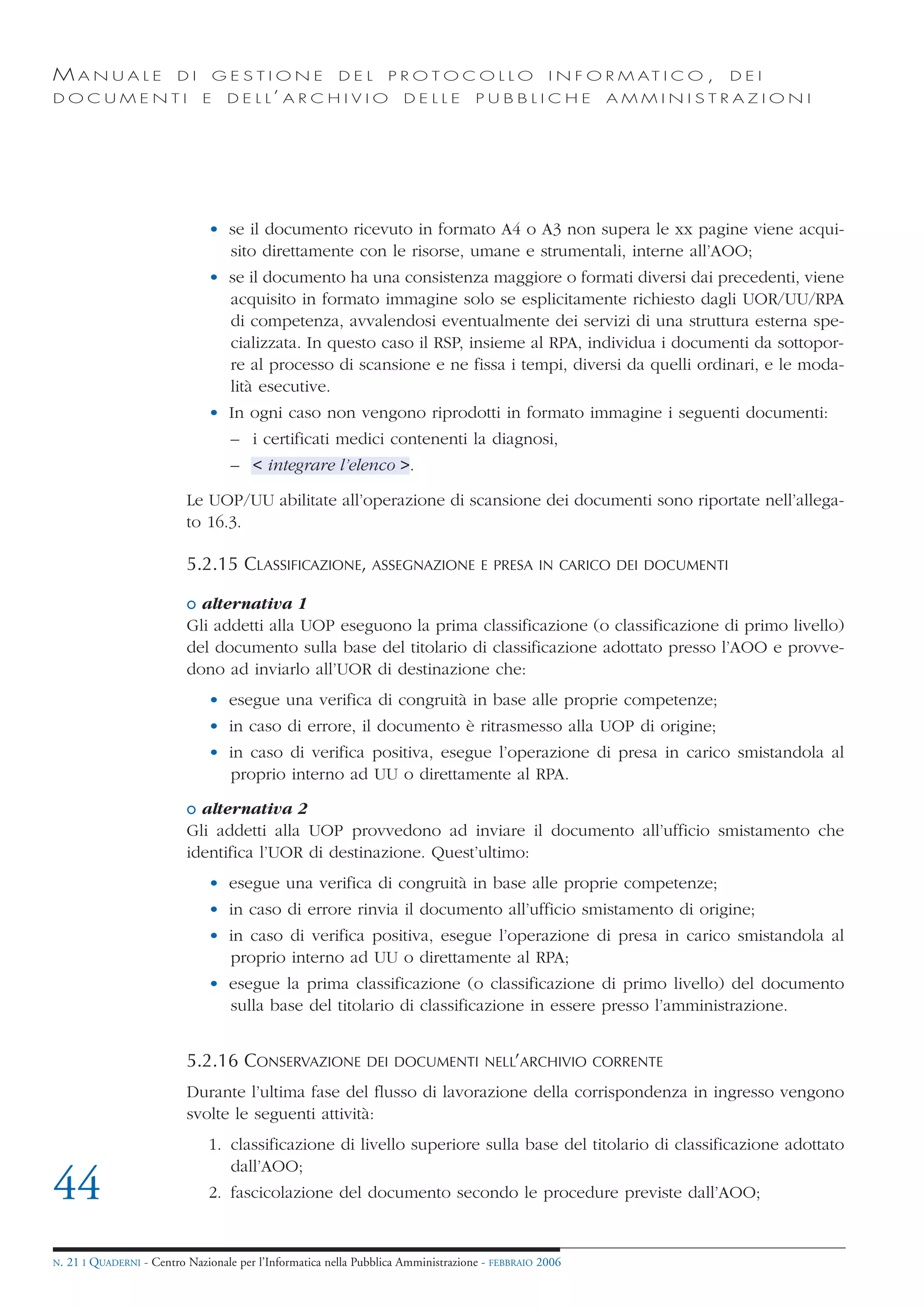 MANUALE                   DI       GESTIONE               DEL       PROTOCOLLO                     I N F O R M AT I C O ,   DEI
DOCUMENTI                      E    D E L L’ A R C H I V I O           DELLE         PUBBLICHE            AMMINISTRAZIONI




                                • se il documento ricevuto in formato A4 o A3 non supera le xx pagine viene acqui-
                                  sito direttamente con le risorse, umane e strumentali, interne all’AOO;
                                • se il documento ha una consistenza maggiore o formati diversi dai precedenti, viene
                                  acquisito in formato immagine solo se esplicitamente richiesto dagli UOR/UU/RPA
                                  di competenza, avvalendosi eventualmente dei servizi di una struttura esterna spe-
                                  cializzata. In questo caso il RSP, insieme al RPA, individua i documenti da sottopor-
                                  re al processo di scansione e ne fissa i tempi, diversi da quelli ordinari, e le moda-
                                  lità esecutive.
                                • In ogni caso non vengono riprodotti in formato immagine i seguenti documenti:
                                     – i certificati medici contenenti la diagnosi,
                                     – < integrare l’elenco >.

                            Le UOP/UU abilitate all’operazione di scansione dei documenti sono riportate nell’allega-
                            to 16.3.

                            5.2.15 CLASSIFICAZIONE, ASSEGNAZIONE                      E PRESA IN CARICO DEI DOCUMENTI

                            o alternativa 1
                            Gli addetti alla UOP eseguono la prima classificazione (o classificazione di primo livello)
                            del documento sulla base del titolario di classificazione adottato presso l’AOO e provve-
                            dono ad inviarlo all’UOR di destinazione che:
                                • esegue una verifica di congruità in base alle proprie competenze;
                                • in caso di errore, il documento è ritrasmesso alla UOP di origine;
                                • in caso di verifica positiva, esegue l’operazione di presa in carico smistandola al
                                  proprio interno ad UU o direttamente al RPA.

                            o alternativa 2
                            Gli addetti alla UOP provvedono ad inviare il documento all’ufficio smistamento che
                            identifica l’UOR di destinazione. Quest’ultimo:
                                • esegue una verifica di congruità in base alle proprie competenze;
                                • in caso di errore rinvia il documento all’ufficio smistamento di origine;
                                • in caso di verifica positiva, esegue l’operazione di presa in carico smistandola al
                                  proprio interno ad UU o direttamente al RPA;
                                • esegue la prima classificazione (o classificazione di primo livello) del documento
                                  sulla base del titolario di classificazione in essere presso l’amministrazione.


                            5.2.16 CONSERVAZIONE               DEI DOCUMENTI NELL’ARCHIVIO CORRENTE

                            Durante l’ultima fase del flusso di lavorazione della corrispondenza in ingresso vengono
                            svolte le seguenti attività:
                                1. classificazione di livello superiore sulla base del titolario di classificazione adottato
                                   dall’AOO;
44                              2. fascicolazione del documento secondo le procedure previste dall’AOO;


N.   21 I QUADERNI - Centro Nazionale per l’Informatica nella Pubblica Amministrazione - FEBBRAIO 2006
 