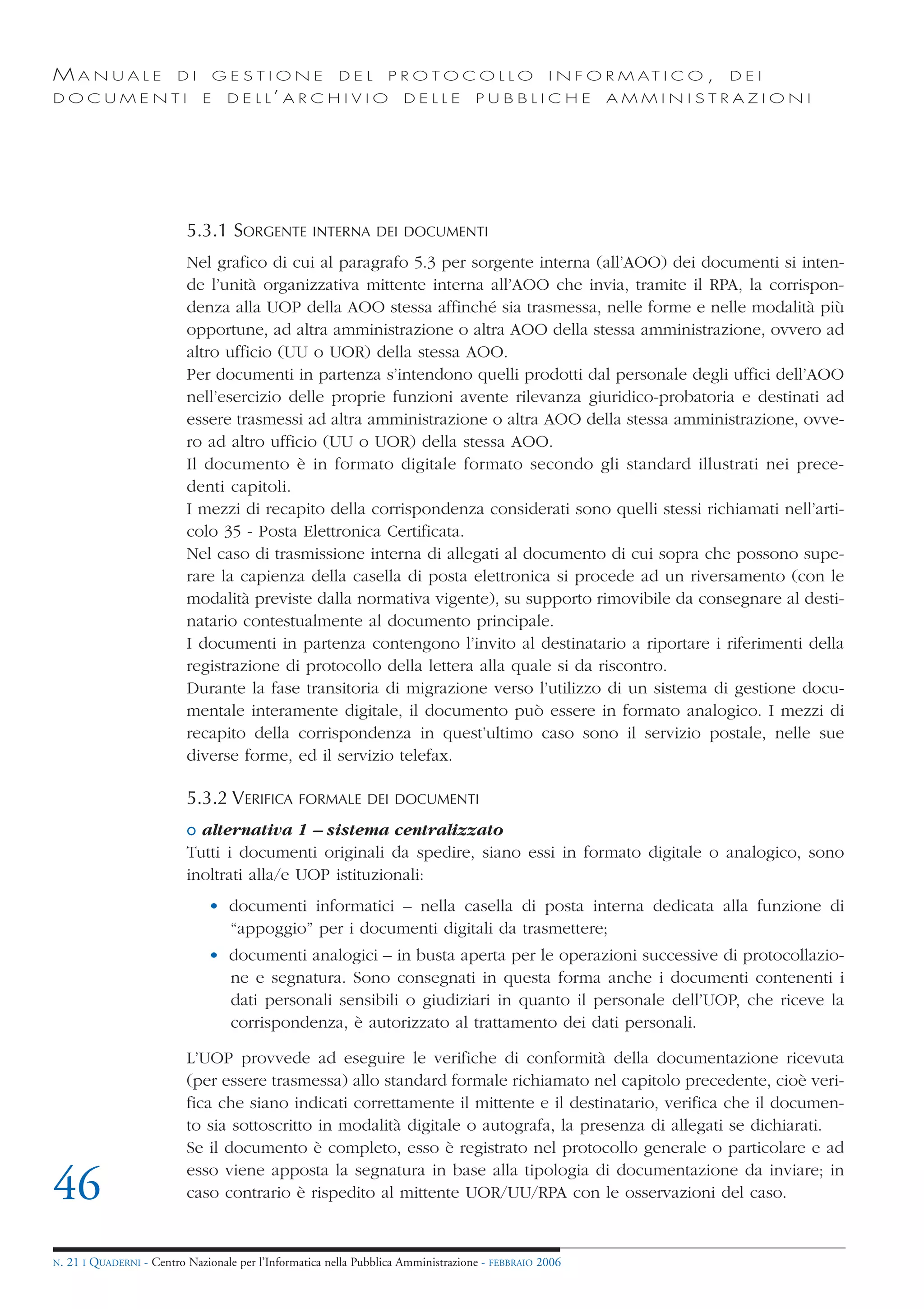 MANUALE                   DI       GESTIONE               DEL       PROTOCOLLO                     I N F O R M AT I C O ,   DEI
DOCUMENTI                      E    D E L L’ A R C H I V I O           DELLE         PUBBLICHE            AMMINISTRAZIONI




                            5.3.1 SORGENTE           INTERNA DEI DOCUMENTI

                            Nel grafico di cui al paragrafo 5.3 per sorgente interna (all’AOO) dei documenti si inten-
                            de l’unità organizzativa mittente interna all’AOO che invia, tramite il RPA, la corrispon-
                            denza alla UOP della AOO stessa affinché sia trasmessa, nelle forme e nelle modalità più
                            opportune, ad altra amministrazione o altra AOO della stessa amministrazione, ovvero ad
                            altro ufficio (UU o UOR) della stessa AOO.
                            Per documenti in partenza s’intendono quelli prodotti dal personale degli uffici dell’AOO
                            nell’esercizio delle proprie funzioni avente rilevanza giuridico-probatoria e destinati ad
                            essere trasmessi ad altra amministrazione o altra AOO della stessa amministrazione, ovve-
                            ro ad altro ufficio (UU o UOR) della stessa AOO.
                            Il documento è in formato digitale formato secondo gli standard illustrati nei prece-
                            denti capitoli.
                            I mezzi di recapito della corrispondenza considerati sono quelli stessi richiamati nell’arti-
                            colo 35 - Posta Elettronica Certificata.
                            Nel caso di trasmissione interna di allegati al documento di cui sopra che possono supe-
                            rare la capienza della casella di posta elettronica si procede ad un riversamento (con le
                            modalità previste dalla normativa vigente), su supporto rimovibile da consegnare al desti-
                            natario contestualmente al documento principale.
                            I documenti in partenza contengono l’invito al destinatario a riportare i riferimenti della
                            registrazione di protocollo della lettera alla quale si da riscontro.
                            Durante la fase transitoria di migrazione verso l’utilizzo di un sistema di gestione docu-
                            mentale interamente digitale, il documento può essere in formato analogico. I mezzi di
                            recapito della corrispondenza in quest’ultimo caso sono il servizio postale, nelle sue
                            diverse forme, ed il servizio telefax.

                            5.3.2 VERIFICA        FORMALE DEI DOCUMENTI

                            o alternativa 1 – sistema centralizzato
                            Tutti i documenti originali da spedire, siano essi in formato digitale o analogico, sono
                            inoltrati alla/e UOP istituzionali:
                                • documenti informatici – nella casella di posta interna dedicata alla funzione di
                                  “appoggio” per i documenti digitali da trasmettere;
                                • documenti analogici – in busta aperta per le operazioni successive di protocollazio-
                                  ne e segnatura. Sono consegnati in questa forma anche i documenti contenenti i
                                  dati personali sensibili o giudiziari in quanto il personale dell’UOP, che riceve la
                                  corrispondenza, è autorizzato al trattamento dei dati personali.

                            L’UOP provvede ad eseguire le verifiche di conformità della documentazione ricevuta
                            (per essere trasmessa) allo standard formale richiamato nel capitolo precedente, cioè veri-
                            fica che siano indicati correttamente il mittente e il destinatario, verifica che il documen-
                            to sia sottoscritto in modalità digitale o autografa, la presenza di allegati se dichiarati.
                            Se il documento è completo, esso è registrato nel protocollo generale o particolare e ad
                            esso viene apposta la segnatura in base alla tipologia di documentazione da inviare; in
46                          caso contrario è rispedito al mittente UOR/UU/RPA con le osservazioni del caso.


N.   21 I QUADERNI - Centro Nazionale per l’Informatica nella Pubblica Amministrazione - FEBBRAIO 2006
 