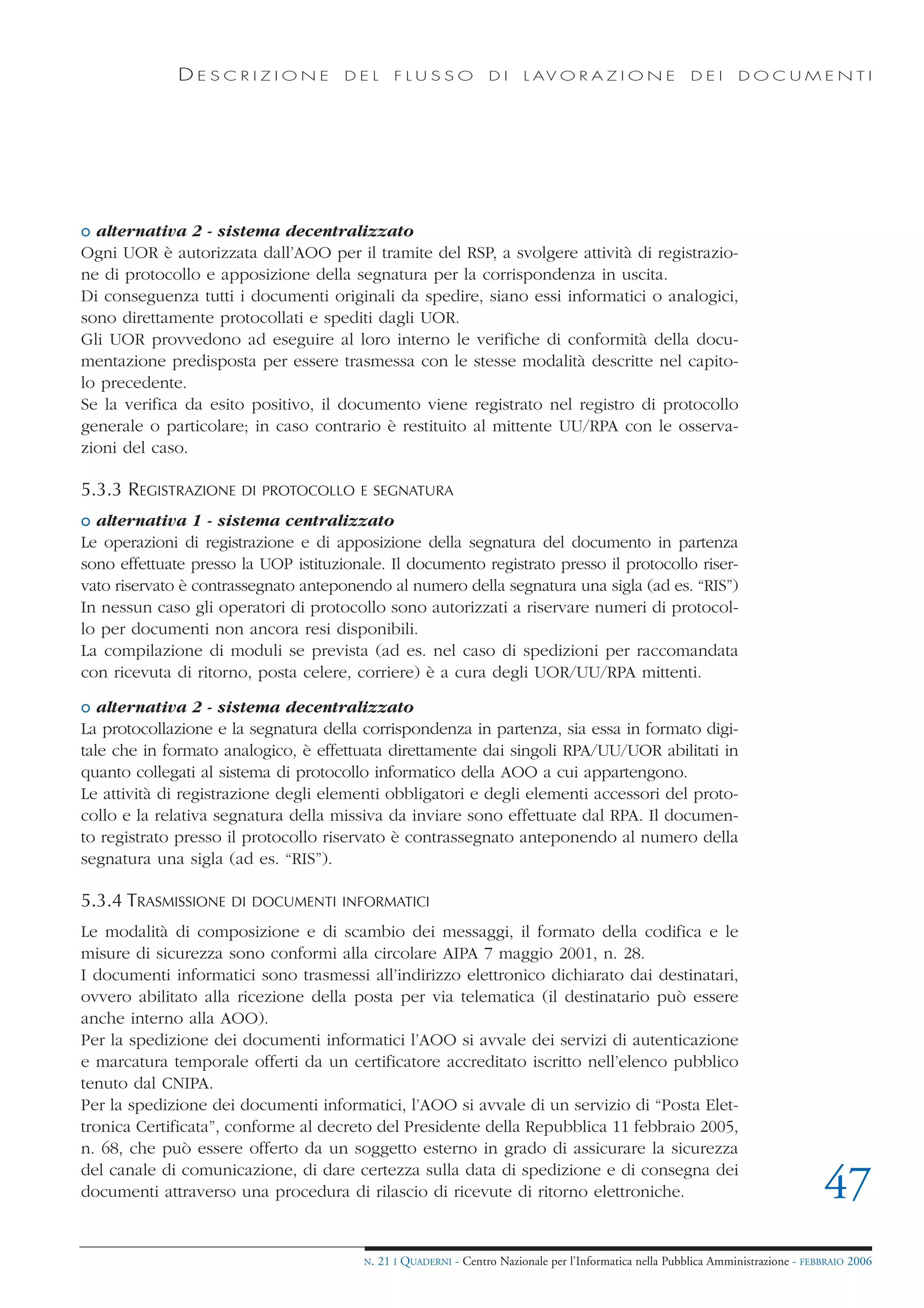 DESCRIZIONE             DEL        FLUSSO            DI     L AV O R A Z I O N E             DEI      DOCUMENTI




o alternativa 2 - sistema decentralizzato
Ogni UOR è autorizzata dall’AOO per il tramite del RSP, a svolgere attività di registrazio-
ne di protocollo e apposizione della segnatura per la corrispondenza in uscita.
Di conseguenza tutti i documenti originali da spedire, siano essi informatici o analogici,
sono direttamente protocollati e spediti dagli UOR.
Gli UOR provvedono ad eseguire al loro interno le verifiche di conformità della docu-
mentazione predisposta per essere trasmessa con le stesse modalità descritte nel capito-
lo precedente.
Se la verifica da esito positivo, il documento viene registrato nel registro di protocollo
generale o particolare; in caso contrario è restituito al mittente UU/RPA con le osserva-
zioni del caso.

5.3.3 REGISTRAZIONE    DI PROTOCOLLO E SEGNATURA

o alternativa 1 - sistema centralizzato
Le operazioni di registrazione e di apposizione della segnatura del documento in partenza
sono effettuate presso la UOP istituzionale. Il documento registrato presso il protocollo riser-
vato riservato è contrassegnato anteponendo al numero della segnatura una sigla (ad es. “RIS”)
In nessun caso gli operatori di protocollo sono autorizzati a riservare numeri di protocol-
lo per documenti non ancora resi disponibili.
La compilazione di moduli se prevista (ad es. nel caso di spedizioni per raccomandata
con ricevuta di ritorno, posta celere, corriere) è a cura degli UOR/UU/RPA mittenti.

o alternativa 2 - sistema decentralizzato
La protocollazione e la segnatura della corrispondenza in partenza, sia essa in formato digi-
tale che in formato analogico, è effettuata direttamente dai singoli RPA/UU/UOR abilitati in
quanto collegati al sistema di protocollo informatico della AOO a cui appartengono.
Le attività di registrazione degli elementi obbligatori e degli elementi accessori del proto-
collo e la relativa segnatura della missiva da inviare sono effettuate dal RPA. Il documen-
to registrato presso il protocollo riservato è contrassegnato anteponendo al numero della
segnatura una sigla (ad es. “RIS”).

5.3.4 TRASMISSIONE   DI DOCUMENTI INFORMATICI

Le modalità di composizione e di scambio dei messaggi, il formato della codifica e le
misure di sicurezza sono conformi alla circolare AIPA 7 maggio 2001, n. 28.
I documenti informatici sono trasmessi all’indirizzo elettronico dichiarato dai destinatari,
ovvero abilitato alla ricezione della posta per via telematica (il destinatario può essere
anche interno alla AOO).
Per la spedizione dei documenti informatici l’AOO si avvale dei servizi di autenticazione
e marcatura temporale offerti da un certificatore accreditato iscritto nell’elenco pubblico
tenuto dal CNIPA.
Per la spedizione dei documenti informatici, l’AOO si avvale di un servizio di “Posta Elet-
tronica Certificata”, conforme al decreto del Presidente della Repubblica 11 febbraio 2005,
n. 68, che può essere offerto da un soggetto esterno in grado di assicurare la sicurezza
del canale di comunicazione, di dare certezza sulla data di spedizione e di consegna dei
documenti attraverso una procedura di rilascio di ricevute di ritorno elettroniche.                                                  47
                                         N.   21 I QUADERNI - Centro Nazionale per l’Informatica nella Pubblica Amministrazione - FEBBRAIO 2006
 