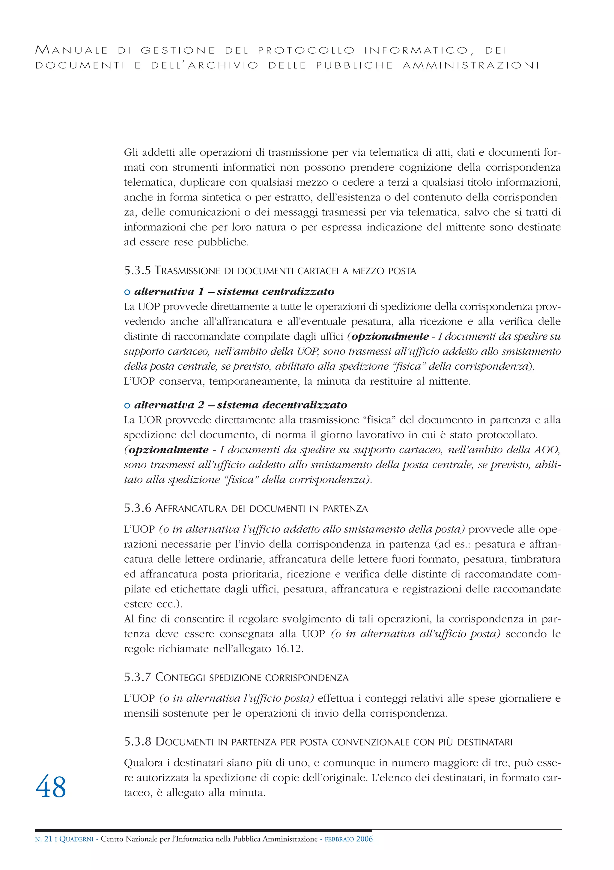 MANUALE                   DI       GESTIONE               DEL       PROTOCOLLO                     I N F O R M AT I C O ,   DEI
DOCUMENTI                      E    D E L L’ A R C H I V I O           DELLE         PUBBLICHE            AMMINISTRAZIONI




                            Gli addetti alle operazioni di trasmissione per via telematica di atti, dati e documenti for-
                            mati con strumenti informatici non possono prendere cognizione della corrispondenza
                            telematica, duplicare con qualsiasi mezzo o cedere a terzi a qualsiasi titolo informazioni,
                            anche in forma sintetica o per estratto, dell’esistenza o del contenuto della corrisponden-
                            za, delle comunicazioni o dei messaggi trasmessi per via telematica, salvo che si tratti di
                            informazioni che per loro natura o per espressa indicazione del mittente sono destinate
                            ad essere rese pubbliche.

                            5.3.5 TRASMISSIONE            DI DOCUMENTI CARTACEI A MEZZO POSTA

                            o alternativa 1 – sistema centralizzato
                            La UOP provvede direttamente a tutte le operazioni di spedizione della corrispondenza prov-
                            vedendo anche all’affrancatura e all’eventuale pesatura, alla ricezione e alla verifica delle
                            distinte di raccomandate compilate dagli uffici (opzionalmente - I documenti da spedire su
                            supporto cartaceo, nell’ambito della UOP, sono trasmessi all’ufficio addetto allo smistamento
                            della posta centrale, se previsto, abilitato alla spedizione “fisica” della corrispondenza).
                            L’UOP conserva, temporaneamente, la minuta da restituire al mittente.

                            o alternativa 2 – sistema decentralizzato
                            La UOR provvede direttamente alla trasmissione “fisica” del documento in partenza e alla
                            spedizione del documento, di norma il giorno lavorativo in cui è stato protocollato.
                            (opzionalmente - I documenti da spedire su supporto cartaceo, nell’ambito della AOO,
                            sono trasmessi all’ufficio addetto allo smistamento della posta centrale, se previsto, abili-
                            tato alla spedizione “fisica” della corrispondenza).

                            5.3.6 AFFRANCATURA              DEI DOCUMENTI IN PARTENZA

                            L’UOP (o in alternativa l’ufficio addetto allo smistamento della posta) provvede alle ope-
                            razioni necessarie per l’invio della corrispondenza in partenza (ad es.: pesatura e affran-
                            catura delle lettere ordinarie, affrancatura delle lettere fuori formato, pesatura, timbratura
                            ed affrancatura posta prioritaria, ricezione e verifica delle distinte di raccomandate com-
                            pilate ed etichettate dagli uffici, pesatura, affrancatura e registrazioni delle raccomandate
                            estere ecc.).
                            Al fine di consentire il regolare svolgimento di tali operazioni, la corrispondenza in par-
                            tenza deve essere consegnata alla UOP (o in alternativa all’ufficio posta) secondo le
                            regole richiamate nell’allegato 16.12.

                            5.3.7 CONTEGGI           SPEDIZIONE CORRISPONDENZA

                            L’UOP (o in alternativa l’ufficio posta) effettua i conteggi relativi alle spese giornaliere e
                            mensili sostenute per le operazioni di invio della corrispondenza.

                            5.3.8 DOCUMENTI             IN PARTENZA PER POSTA CONVENZIONALE CON PIÙ DESTINATARI

                            Qualora i destinatari siano più di uno, e comunque in numero maggiore di tre, può esse-
                            re autorizzata la spedizione di copie dell’originale. L’elenco dei destinatari, in formato car-
48                          taceo, è allegato alla minuta.


N.   21 I QUADERNI - Centro Nazionale per l’Informatica nella Pubblica Amministrazione - FEBBRAIO 2006
 