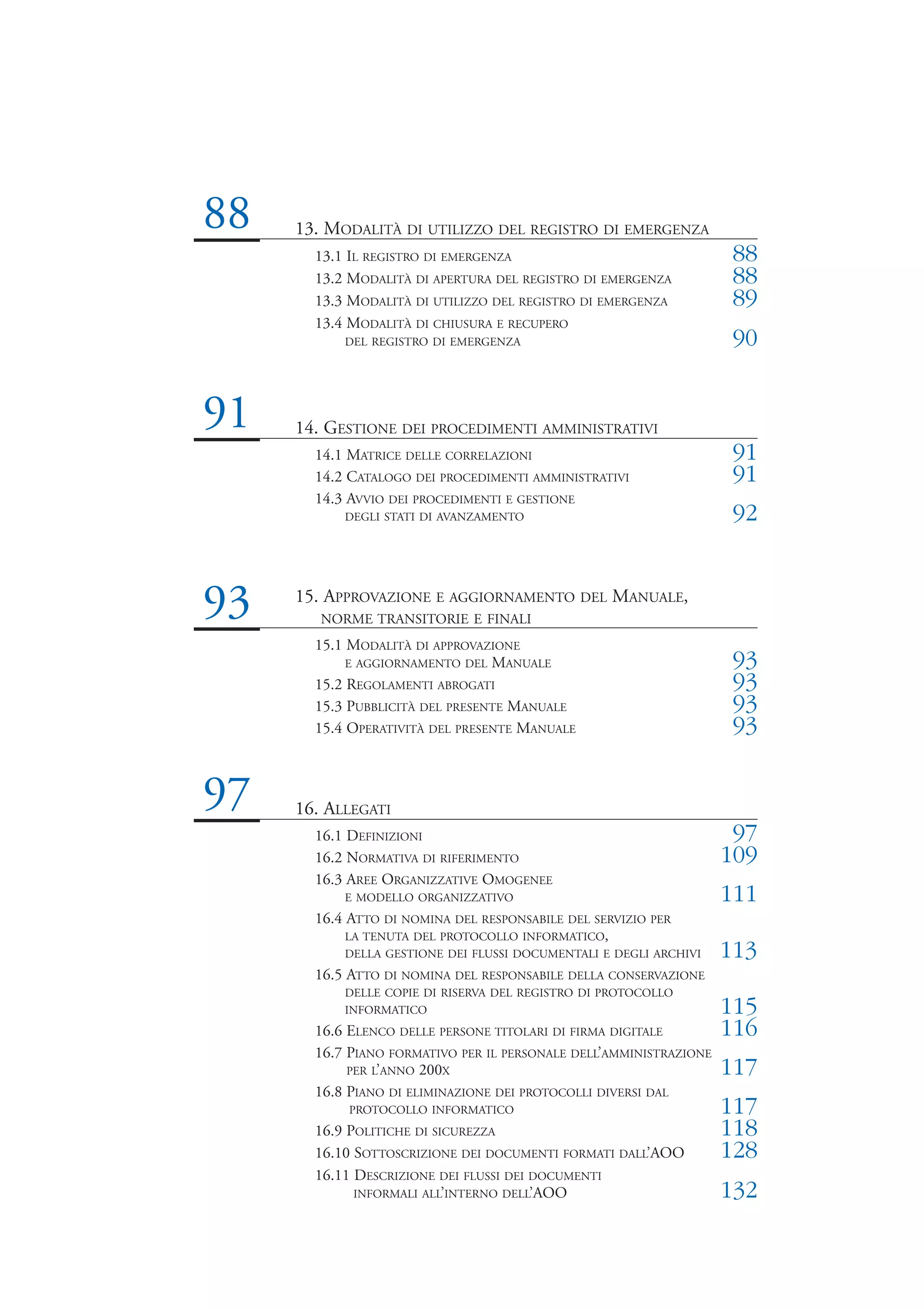 88   13. MODALITÀ DI UTILIZZO DEL REGISTRO DI EMERGENZA
       13.1 IL REGISTRO DI EMERGENZA                                 88
       13.2 MODALITÀ DI APERTURA DEL REGISTRO DI EMERGENZA           88
       13.3 MODALITÀ DI UTILIZZO DEL REGISTRO DI EMERGENZA           89
       13.4 MODALITÀ DI CHIUSURA E RECUPERO
           DEL REGISTRO DI EMERGENZA                                 90


91   14. GESTIONE DEI PROCEDIMENTI AMMINISTRATIVI
       14.1 MATRICE DELLE CORRELAZIONI                               91
       14.2 CATALOGO DEI PROCEDIMENTI AMMINISTRATIVI                 91
       14.3 AVVIO DEI PROCEDIMENTI E GESTIONE
           DEGLI STATI DI AVANZAMENTO                                92


93   15. APPROVAZIONE E AGGIORNAMENTO DEL MANUALE,
        NORME TRANSITORIE E FINALI
       15.1 MODALITÀ DI APPROVAZIONE
            E AGGIORNAMENTO DEL MANUALE                              93
       15.2 REGOLAMENTI ABROGATI                                     93
       15.3 PUBBLICITÀ DEL PRESENTE MANUALE                          93
       15.4 OPERATIVITÀ DEL PRESENTE MANUALE                         93


97   16. ALLEGATI
       16.1 DEFINIZIONI                                              97
       16.2 NORMATIVA DI RIFERIMENTO                                109
       16.3 AREE ORGANIZZATIVE OMOGENEE
           E MODELLO ORGANIZZATIVO                                  111
       16.4 ATTO DI NOMINA DEL RESPONSABILE DEL SERVIZIO PER
            LA TENUTA DEL PROTOCOLLO INFORMATICO,
           DELLA GESTIONE DEI FLUSSI DOCUMENTALI E DEGLI ARCHIVI    113
       16.5 ATTO DI NOMINA DEL RESPONSABILE DELLA CONSERVAZIONE
           DELLE COPIE DI RISERVA DEL REGISTRO DI PROTOCOLLO
           INFORMATICO                                              115
       16.6 ELENCO DELLE PERSONE TITOLARI DI FIRMA DIGITALE         116
       16.7 PIANO FORMATIVO PER IL PERSONALE DELL’AMMINISTRAZIONE
            PER L’ANNO 200X                                         117
       16.8 PIANO DI ELIMINAZIONE DEI PROTOCOLLI DIVERSI DAL
            PROTOCOLLO INFORMATICO                                  117
       16.9 POLITICHE DI SICUREZZA                                  118
       16.10 SOTTOSCRIZIONE DEI DOCUMENTI FORMATI DALL’AOO          128
       16.11 DESCRIZIONE DEI FLUSSI DEI DOCUMENTI
             INFORMALI ALL’INTERNO DELL’AOO                         132
 