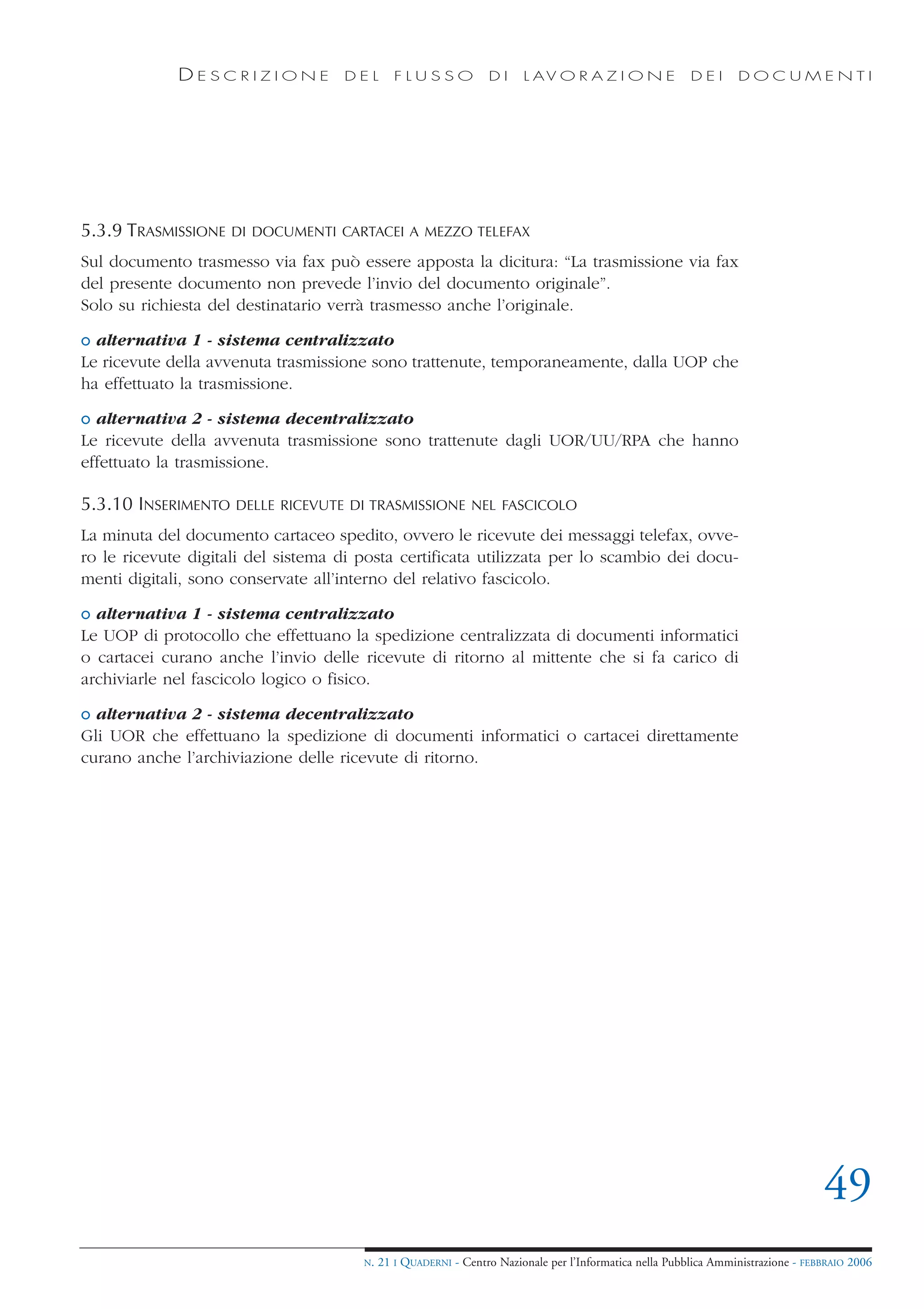 DESCRIZIONE            DEL        FLUSSO            DI     L AV O R A Z I O N E             DEI      DOCUMENTI




5.3.9 TRASMISSIONE   DI DOCUMENTI CARTACEI A MEZZO TELEFAX

Sul documento trasmesso via fax può essere apposta la dicitura: “La trasmissione via fax
del presente documento non prevede l’invio del documento originale”.
Solo su richiesta del destinatario verrà trasmesso anche l’originale.

o alternativa 1 - sistema centralizzato
Le ricevute della avvenuta trasmissione sono trattenute, temporaneamente, dalla UOP che
ha effettuato la trasmissione.

o alternativa 2 - sistema decentralizzato
Le ricevute della avvenuta trasmissione sono trattenute dagli UOR/UU/RPA che hanno
effettuato la trasmissione.

5.3.10 INSERIMENTO   DELLE RICEVUTE DI TRASMISSIONE NEL FASCICOLO

La minuta del documento cartaceo spedito, ovvero le ricevute dei messaggi telefax, ovve-
ro le ricevute digitali del sistema di posta certificata utilizzata per lo scambio dei docu-
menti digitali, sono conservate all’interno del relativo fascicolo.

o alternativa 1 - sistema centralizzato
Le UOP di protocollo che effettuano la spedizione centralizzata di documenti informatici
o cartacei curano anche l’invio delle ricevute di ritorno al mittente che si fa carico di
archiviarle nel fascicolo logico o fisico.

o alternativa 2 - sistema decentralizzato
Gli UOR che effettuano la spedizione di documenti informatici o cartacei direttamente
curano anche l’archiviazione delle ricevute di ritorno.




                                                                                                                                   49
                                       N.   21 I QUADERNI - Centro Nazionale per l’Informatica nella Pubblica Amministrazione - FEBBRAIO 2006
 