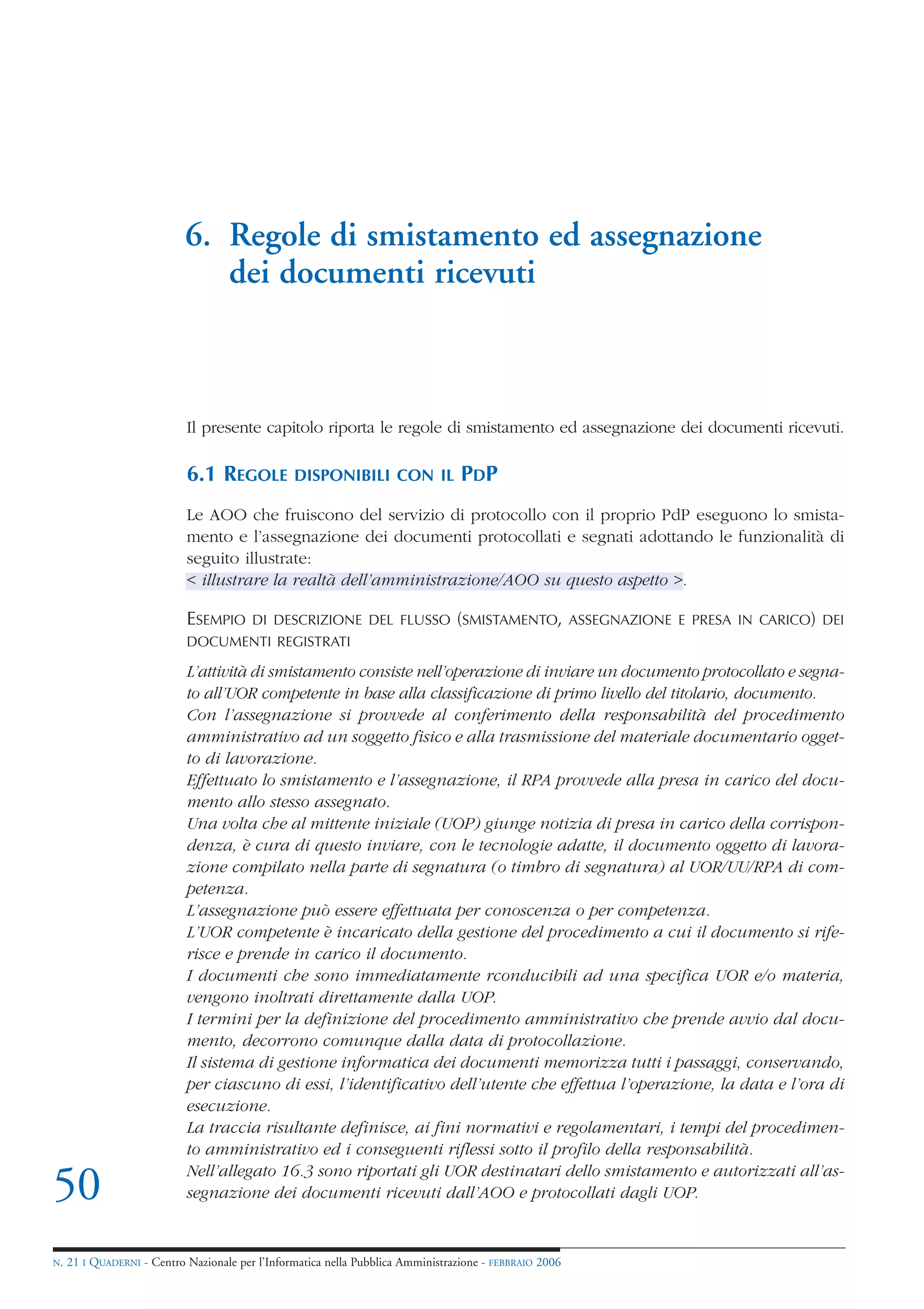 6. Regole di smistamento ed assegnazione
                               dei documenti ricevuti



                            Il presente capitolo riporta le regole di smistamento ed assegnazione dei documenti ricevuti.

                            6.1 REGOLE           DISPONIBILI CON IL               PDP
                            Le AOO che fruiscono del servizio di protocollo con il proprio PdP eseguono lo smista-
                            mento e l’assegnazione dei documenti protocollati e segnati adottando le funzionalità di
                            seguito illustrate:
                            < illustrare la realtà dell’amministrazione/AOO su questo aspetto >.

                            ESEMPIO      DI DESCRIZIONE DEL FLUSSO (SMISTAMENTO, ASSEGNAZIONE E PRESA IN CARICO) DEI
                            DOCUMENTI REGISTRATI

                            L’attività di smistamento consiste nell’operazione di inviare un documento protocollato e segna-
                            to all’UOR competente in base alla classificazione di primo livello del titolario, documento.
                            Con l’assegnazione si provvede al conferimento della responsabilità del procedimento
                            amministrativo ad un soggetto fisico e alla trasmissione del materiale documentario ogget-
                            to di lavorazione.
                            Effettuato lo smistamento e l’assegnazione, il RPA provvede alla presa in carico del docu-
                            mento allo stesso assegnato.
                            Una volta che al mittente iniziale (UOP) giunge notizia di presa in carico della corrispon-
                            denza, è cura di questo inviare, con le tecnologie adatte, il documento oggetto di lavora-
                            zione compilato nella parte di segnatura (o timbro di segnatura) al UOR/UU/RPA di com-
                            petenza.
                            L’assegnazione può essere effettuata per conoscenza o per competenza.
                            L’UOR competente è incaricato della gestione del procedimento a cui il documento si rife-
                            risce e prende in carico il documento.
                            I documenti che sono immediatamente rconducibili ad una specifica UOR e/o materia,
                            vengono inoltrati direttamente dalla UOP.
                            I termini per la definizione del procedimento amministrativo che prende avvio dal docu-
                            mento, decorrono comunque dalla data di protocollazione.
                            Il sistema di gestione informatica dei documenti memorizza tutti i passaggi, conservando,
                            per ciascuno di essi, l’identificativo dell’utente che effettua l’operazione, la data e l’ora di
                            esecuzione.
                            La traccia risultante definisce, ai fini normativi e regolamentari, i tempi del procedimen-
                            to amministrativo ed i conseguenti riflessi sotto il profilo della responsabilità.
                            Nell’allegato 16.3 sono riportati gli UOR destinatari dello smistamento e autorizzati all’as-
50                          segnazione dei documenti ricevuti dall’AOO e protocollati dagli UOP.


N.   21 I QUADERNI - Centro Nazionale per l’Informatica nella Pubblica Amministrazione - FEBBRAIO 2006
 