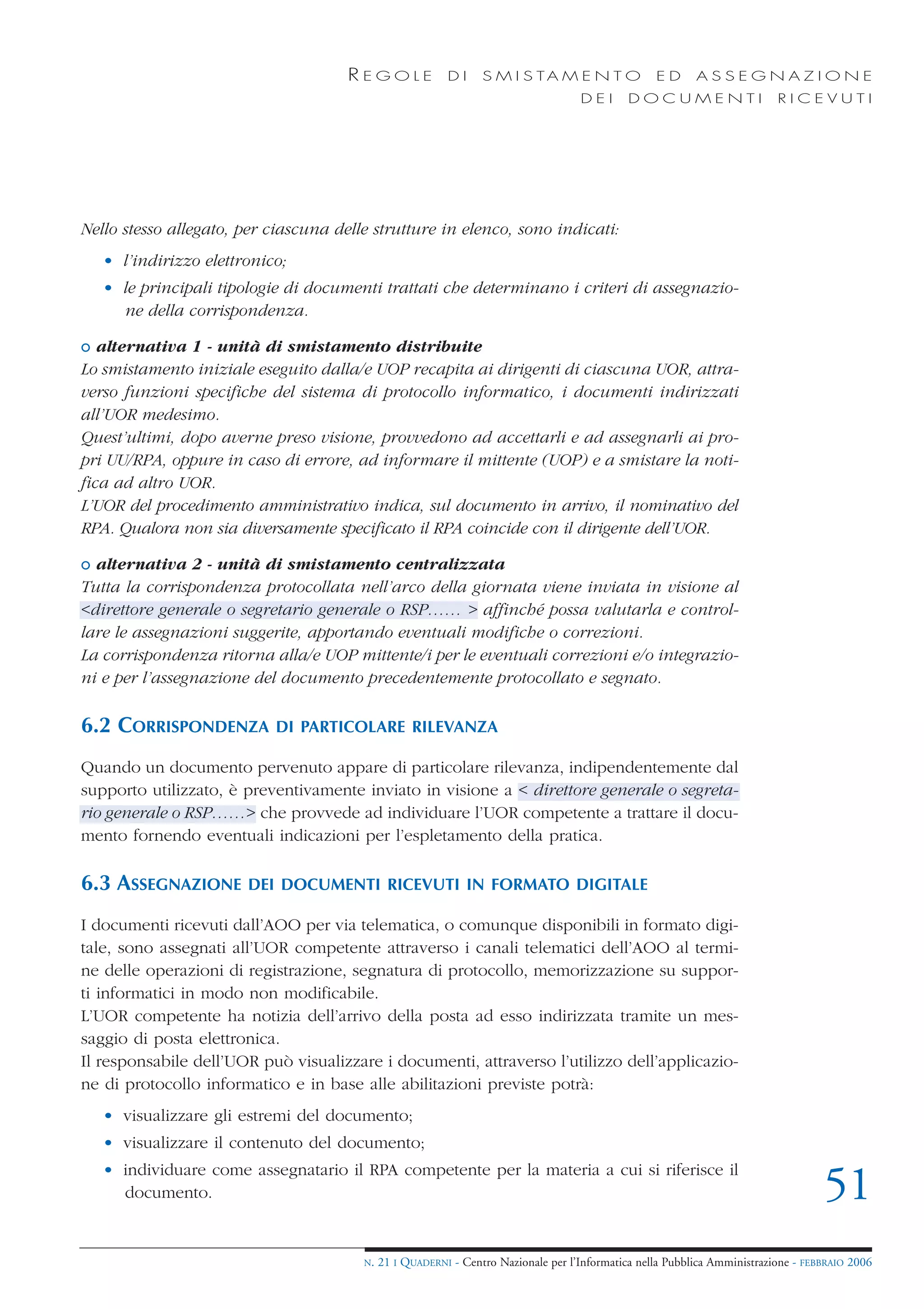 REGOLE              DI     S M I S TA M E N T O              ED      ASSEGNAZIONE
                                                                                    DEI       DOCUMENTI                    RICEVUTI




Nello stesso allegato, per ciascuna delle strutture in elenco, sono indicati:
   • l’indirizzo elettronico;
   • le principali tipologie di documenti trattati che determinano i criteri di assegnazio-
     ne della corrispondenza.

o alternativa 1 - unità di smistamento distribuite
Lo smistamento iniziale eseguito dalla/e UOP recapita ai dirigenti di ciascuna UOR, attra-
verso funzioni specifiche del sistema di protocollo informatico, i documenti indirizzati
all’UOR medesimo.
Quest’ultimi, dopo averne preso visione, provvedono ad accettarli e ad assegnarli ai pro-
pri UU/RPA, oppure in caso di errore, ad informare il mittente (UOP) e a smistare la noti-
fica ad altro UOR.
L’UOR del procedimento amministrativo indica, sul documento in arrivo, il nominativo del
RPA. Qualora non sia diversamente specificato il RPA coincide con il dirigente dell’UOR.

o alternativa 2 - unità di smistamento centralizzata
Tutta la corrispondenza protocollata nell’arco della giornata viene inviata in visione al
<direttore generale o segretario generale o RSP…… > affinché possa valutarla e control-
lare le assegnazioni suggerite, apportando eventuali modifiche o correzioni.
La corrispondenza ritorna alla/e UOP mittente/i per le eventuali correzioni e/o integrazio-
ni e per l’assegnazione del documento precedentemente protocollato e segnato.

6.2 CORRISPONDENZA         DI PARTICOLARE RILEVANZA

Quando un documento pervenuto appare di particolare rilevanza, indipendentemente dal
supporto utilizzato, è preventivamente inviato in visione a < direttore generale o segreta-
rio generale o RSP……> che provvede ad individuare l’UOR competente a trattare il docu-
mento fornendo eventuali indicazioni per l’espletamento della pratica.

6.3 ASSEGNAZIONE       DEI DOCUMENTI RICEVUTI IN FORMATO DIGITALE

I documenti ricevuti dall’AOO per via telematica, o comunque disponibili in formato digi-
tale, sono assegnati all’UOR competente attraverso i canali telematici dell’AOO al termi-
ne delle operazioni di registrazione, segnatura di protocollo, memorizzazione su suppor-
ti informatici in modo non modificabile.
L’UOR competente ha notizia dell’arrivo della posta ad esso indirizzata tramite un mes-
saggio di posta elettronica.
Il responsabile dell’UOR può visualizzare i documenti, attraverso l’utilizzo dell’applicazio-
ne di protocollo informatico e in base alle abilitazioni previste potrà:
   • visualizzare gli estremi del documento;
   • visualizzare il contenuto del documento;
   • individuare come assegnatario il RPA competente per la materia a cui si riferisce il
     documento.                                                                                                                     51
                                        N.   21 I QUADERNI - Centro Nazionale per l’Informatica nella Pubblica Amministrazione - FEBBRAIO 2006
 