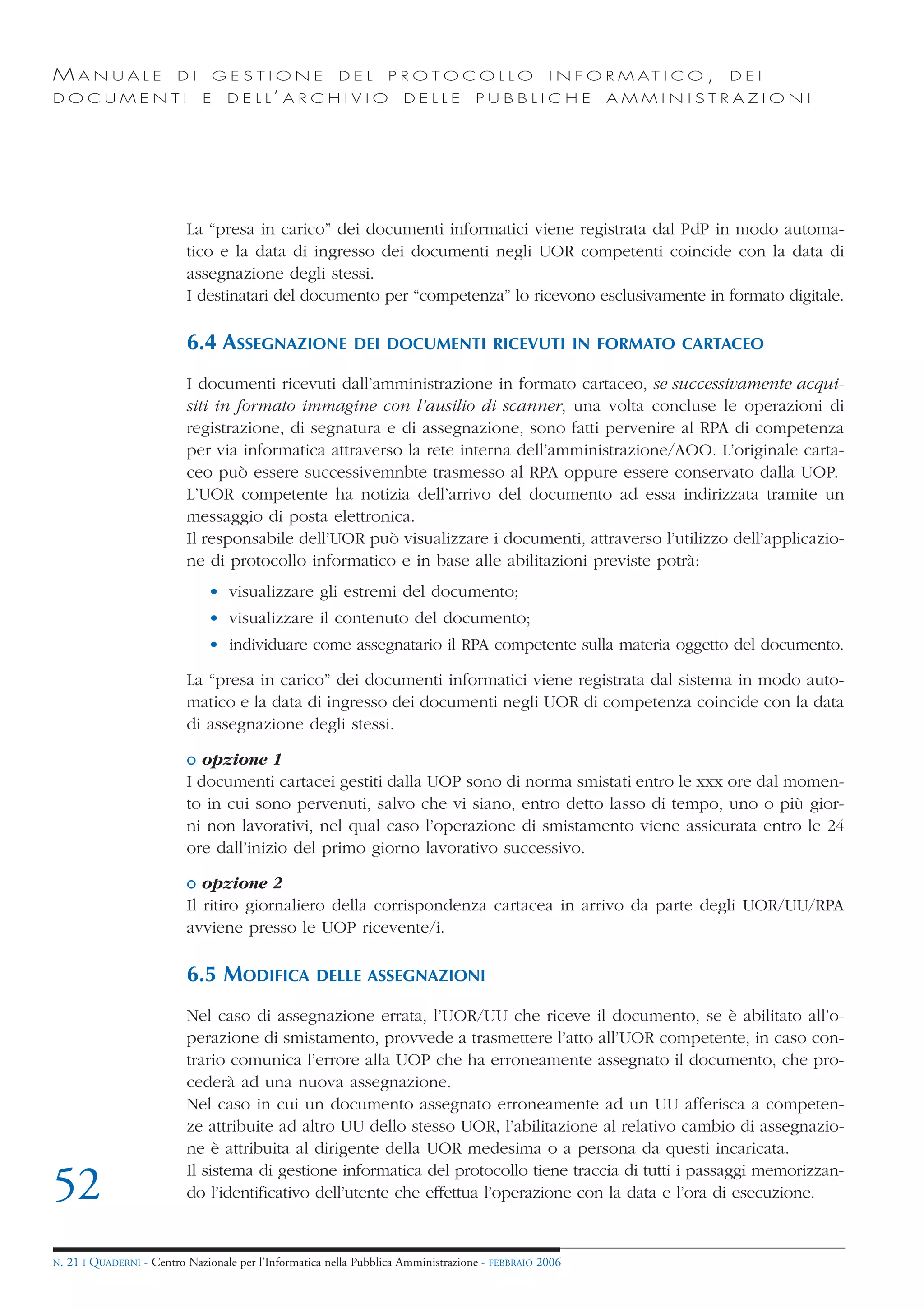 MANUALE                   DI       GESTIONE               DEL       PROTOCOLLO                     I N F O R M AT I C O ,   DEI
DOCUMENTI                      E    D E L L’ A R C H I V I O           DELLE         PUBBLICHE            AMMINISTRAZIONI




                            La “presa in carico” dei documenti informatici viene registrata dal PdP in modo automa-
                            tico e la data di ingresso dei documenti negli UOR competenti coincide con la data di
                            assegnazione degli stessi.
                            I destinatari del documento per “competenza” lo ricevono esclusivamente in formato digitale.

                            6.4 ASSEGNAZIONE                 DEI DOCUMENTI RICEVUTI IN FORMATO CARTACEO

                            I documenti ricevuti dall’amministrazione in formato cartaceo, se successivamente acqui-
                            siti in formato immagine con l’ausilio di scanner, una volta concluse le operazioni di
                            registrazione, di segnatura e di assegnazione, sono fatti pervenire al RPA di competenza
                            per via informatica attraverso la rete interna dell’amministrazione/AOO. L’originale carta-
                            ceo può essere successivemnbte trasmesso al RPA oppure essere conservato dalla UOP.
                            L’UOR competente ha notizia dell’arrivo del documento ad essa indirizzata tramite un
                            messaggio di posta elettronica.
                            Il responsabile dell’UOR può visualizzare i documenti, attraverso l’utilizzo dell’applicazio-
                            ne di protocollo informatico e in base alle abilitazioni previste potrà:
                                • visualizzare gli estremi del documento;
                                • visualizzare il contenuto del documento;
                                • individuare come assegnatario il RPA competente sulla materia oggetto del documento.

                            La “presa in carico” dei documenti informatici viene registrata dal sistema in modo auto-
                            matico e la data di ingresso dei documenti negli UOR di competenza coincide con la data
                            di assegnazione degli stessi.

                            o opzione 1
                            I documenti cartacei gestiti dalla UOP sono di norma smistati entro le xxx ore dal momen-
                            to in cui sono pervenuti, salvo che vi siano, entro detto lasso di tempo, uno o più gior-
                            ni non lavorativi, nel qual caso l’operazione di smistamento viene assicurata entro le 24
                            ore dall’inizio del primo giorno lavorativo successivo.

                            o opzione 2
                            Il ritiro giornaliero della corrispondenza cartacea in arrivo da parte degli UOR/UU/RPA
                            avviene presso le UOP ricevente/i.

                            6.5 MODIFICA             DELLE ASSEGNAZIONI

                            Nel caso di assegnazione errata, l’UOR/UU che riceve il documento, se è abilitato all’o-
                            perazione di smistamento, provvede a trasmettere l’atto all’UOR competente, in caso con-
                            trario comunica l’errore alla UOP che ha erroneamente assegnato il documento, che pro-
                            cederà ad una nuova assegnazione.
                            Nel caso in cui un documento assegnato erroneamente ad un UU afferisca a competen-
                            ze attribuite ad altro UU dello stesso UOR, l’abilitazione al relativo cambio di assegnazio-
                            ne è attribuita al dirigente della UOR medesima o a persona da questi incaricata.
                            Il sistema di gestione informatica del protocollo tiene traccia di tutti i passaggi memorizzan-
52                          do l’identificativo dell’utente che effettua l’operazione con la data e l’ora di esecuzione.


N.   21 I QUADERNI - Centro Nazionale per l’Informatica nella Pubblica Amministrazione - FEBBRAIO 2006
 