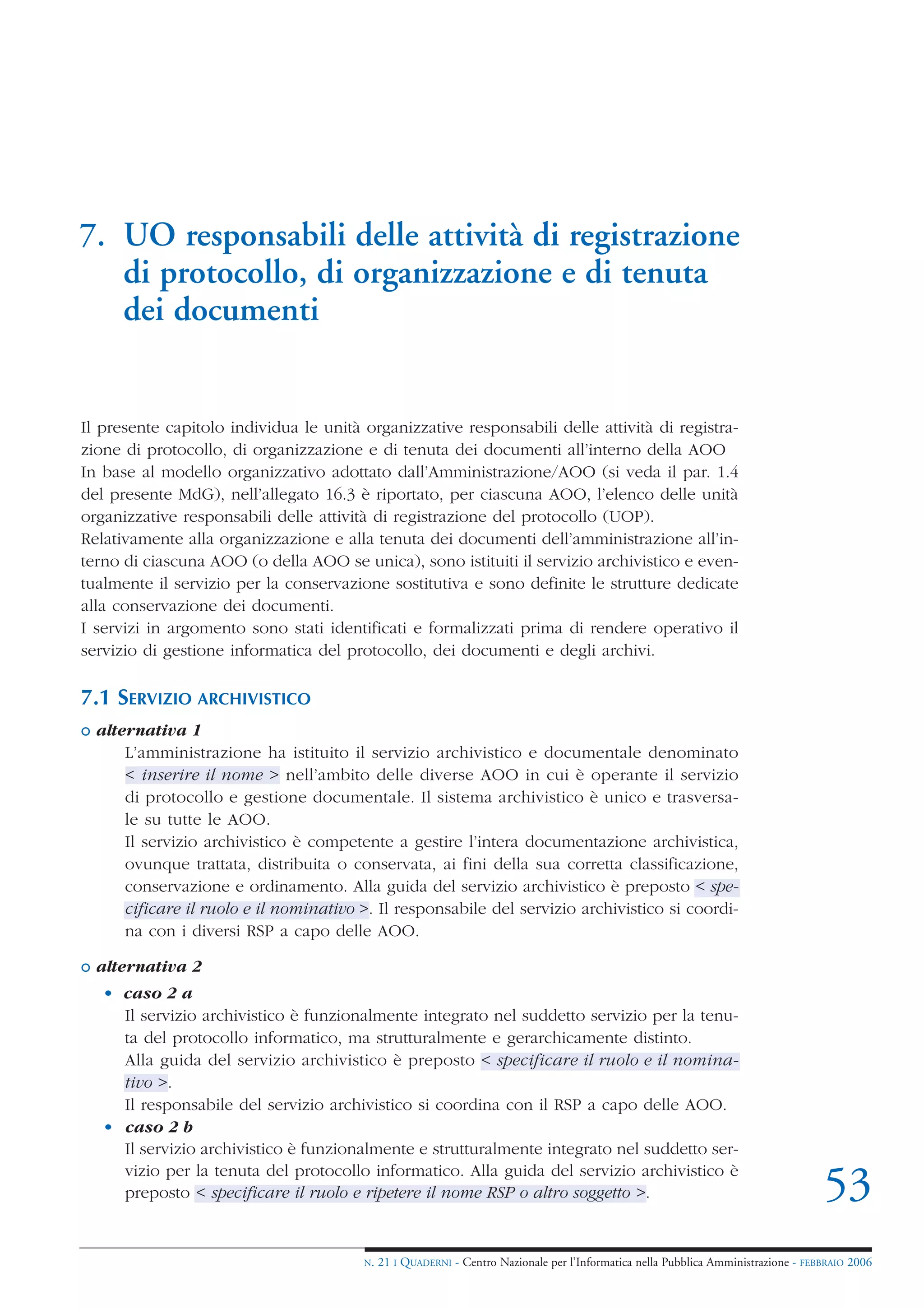 7. UO responsabili delle attività di registrazione
   di protocollo, di organizzazione e di tenuta
   dei documenti


Il presente capitolo individua le unità organizzative responsabili delle attività di registra-
zione di protocollo, di organizzazione e di tenuta dei documenti all’interno della AOO
In base al modello organizzativo adottato dall’Amministrazione/AOO (si veda il par. 1.4
del presente MdG), nell’allegato 16.3 è riportato, per ciascuna AOO, l’elenco delle unità
organizzative responsabili delle attività di registrazione del protocollo (UOP).
Relativamente alla organizzazione e alla tenuta dei documenti dell’amministrazione all’in-
terno di ciascuna AOO (o della AOO se unica), sono istituiti il servizio archivistico e even-
tualmente il servizio per la conservazione sostitutiva e sono definite le strutture dedicate
alla conservazione dei documenti.
I servizi in argomento sono stati identificati e formalizzati prima di rendere operativo il
servizio di gestione informatica del protocollo, dei documenti e degli archivi.

7.1 SERVIZIO ARCHIVISTICO
o alternativa 1
      L’amministrazione ha istituito il servizio archivistico e documentale denominato
      < inserire il nome > nell’ambito delle diverse AOO in cui è operante il servizio
      di protocollo e gestione documentale. Il sistema archivistico è unico e trasversa-
      le su tutte le AOO.
      Il servizio archivistico è competente a gestire l’intera documentazione archivistica,
      ovunque trattata, distribuita o conservata, ai fini della sua corretta classificazione,
      conservazione e ordinamento. Alla guida del servizio archivistico è preposto < spe-
      cificare il ruolo e il nominativo >. Il responsabile del servizio archivistico si coordi-
      na con i diversi RSP a capo delle AOO.

o alternativa 2
   • caso 2 a
     Il servizio archivistico è funzionalmente integrato nel suddetto servizio per la tenu-
     ta del protocollo informatico, ma strutturalmente e gerarchicamente distinto.
     Alla guida del servizio archivistico è preposto < specificare il ruolo e il nomina-
     tivo >.
     Il responsabile del servizio archivistico si coordina con il RSP a capo delle AOO.
   • caso 2 b
     Il servizio archivistico è funzionalmente e strutturalmente integrato nel suddetto ser-
     vizio per la tenuta del protocollo informatico. Alla guida del servizio archivistico è
     preposto < specificare il ruolo e ripetere il nome RSP o altro soggetto >.                                                     53
                                        N.   21 I QUADERNI - Centro Nazionale per l’Informatica nella Pubblica Amministrazione - FEBBRAIO 2006
 