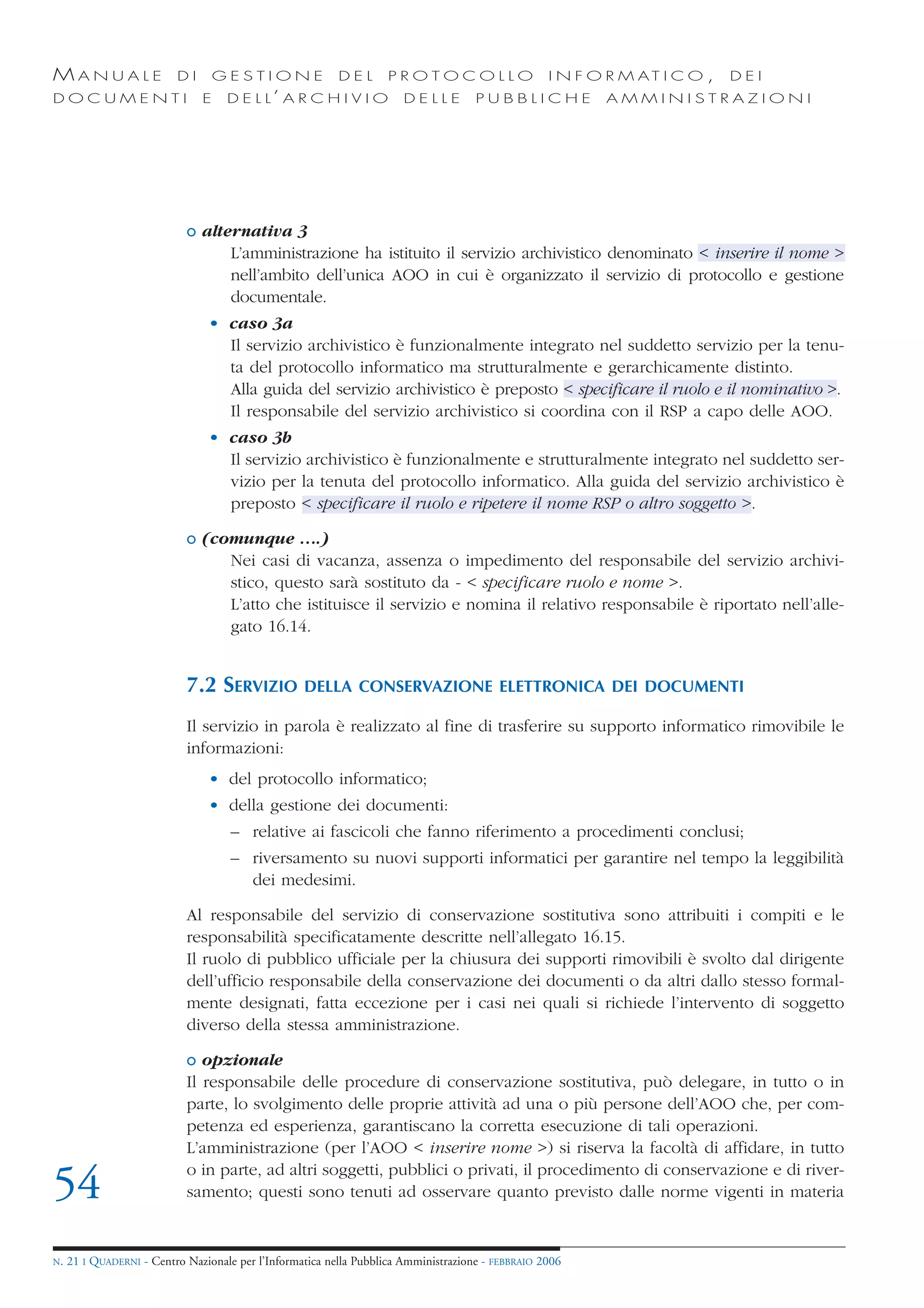 MANUALE                   DI       GESTIONE               DEL       PROTOCOLLO                     I N F O R M AT I C O ,   DEI
DOCUMENTI                      E    D E L L’ A R C H I V I O           DELLE         PUBBLICHE            AMMINISTRAZIONI




                            o alternativa 3
                                  L’amministrazione ha istituito il servizio archivistico denominato < inserire il nome >
                                  nell’ambito dell’unica AOO in cui è organizzato il servizio di protocollo e gestione
                                  documentale.
                                • caso 3a
                                  Il servizio archivistico è funzionalmente integrato nel suddetto servizio per la tenu-
                                  ta del protocollo informatico ma strutturalmente e gerarchicamente distinto.
                                  Alla guida del servizio archivistico è preposto < specificare il ruolo e il nominativo >.
                                  Il responsabile del servizio archivistico si coordina con il RSP a capo delle AOO.
                                • caso 3b
                                  Il servizio archivistico è funzionalmente e strutturalmente integrato nel suddetto ser-
                                  vizio per la tenuta del protocollo informatico. Alla guida del servizio archivistico è
                                  preposto < specificare il ruolo e ripetere il nome RSP o altro soggetto >.

                            o (comunque ….)
                                 Nei casi di vacanza, assenza o impedimento del responsabile del servizio archivi-
                                 stico, questo sarà sostituto da - < specificare ruolo e nome >.
                                 L’atto che istituisce il servizio e nomina il relativo responsabile è riportato nell’alle-
                                 gato 16.14.


                            7.2 SERVIZIO           DELLA CONSERVAZIONE ELETTRONICA DEI DOCUMENTI

                            Il servizio in parola è realizzato al fine di trasferire su supporto informatico rimovibile le
                            informazioni:
                                • del protocollo informatico;
                                • della gestione dei documenti:
                                     – relative ai fascicoli che fanno riferimento a procedimenti conclusi;
                                     – riversamento su nuovi supporti informatici per garantire nel tempo la leggibilità
                                       dei medesimi.

                            Al responsabile del servizio di conservazione sostitutiva sono attribuiti i compiti e le
                            responsabilità specificatamente descritte nell’allegato 16.15.
                            Il ruolo di pubblico ufficiale per la chiusura dei supporti rimovibili è svolto dal dirigente
                            dell’ufficio responsabile della conservazione dei documenti o da altri dallo stesso formal-
                            mente designati, fatta eccezione per i casi nei quali si richiede l’intervento di soggetto
                            diverso della stessa amministrazione.

                            o opzionale
                            Il responsabile delle procedure di conservazione sostitutiva, può delegare, in tutto o in
                            parte, lo svolgimento delle proprie attività ad una o più persone dell’AOO che, per com-
                            petenza ed esperienza, garantiscano la corretta esecuzione di tali operazioni.
                            L’amministrazione (per l’AOO < inserire nome >) si riserva la facoltà di affidare, in tutto
                            o in parte, ad altri soggetti, pubblici o privati, il procedimento di conservazione e di river-
54                          samento; questi sono tenuti ad osservare quanto previsto dalle norme vigenti in materia


N.   21 I QUADERNI - Centro Nazionale per l’Informatica nella Pubblica Amministrazione - FEBBRAIO 2006
 