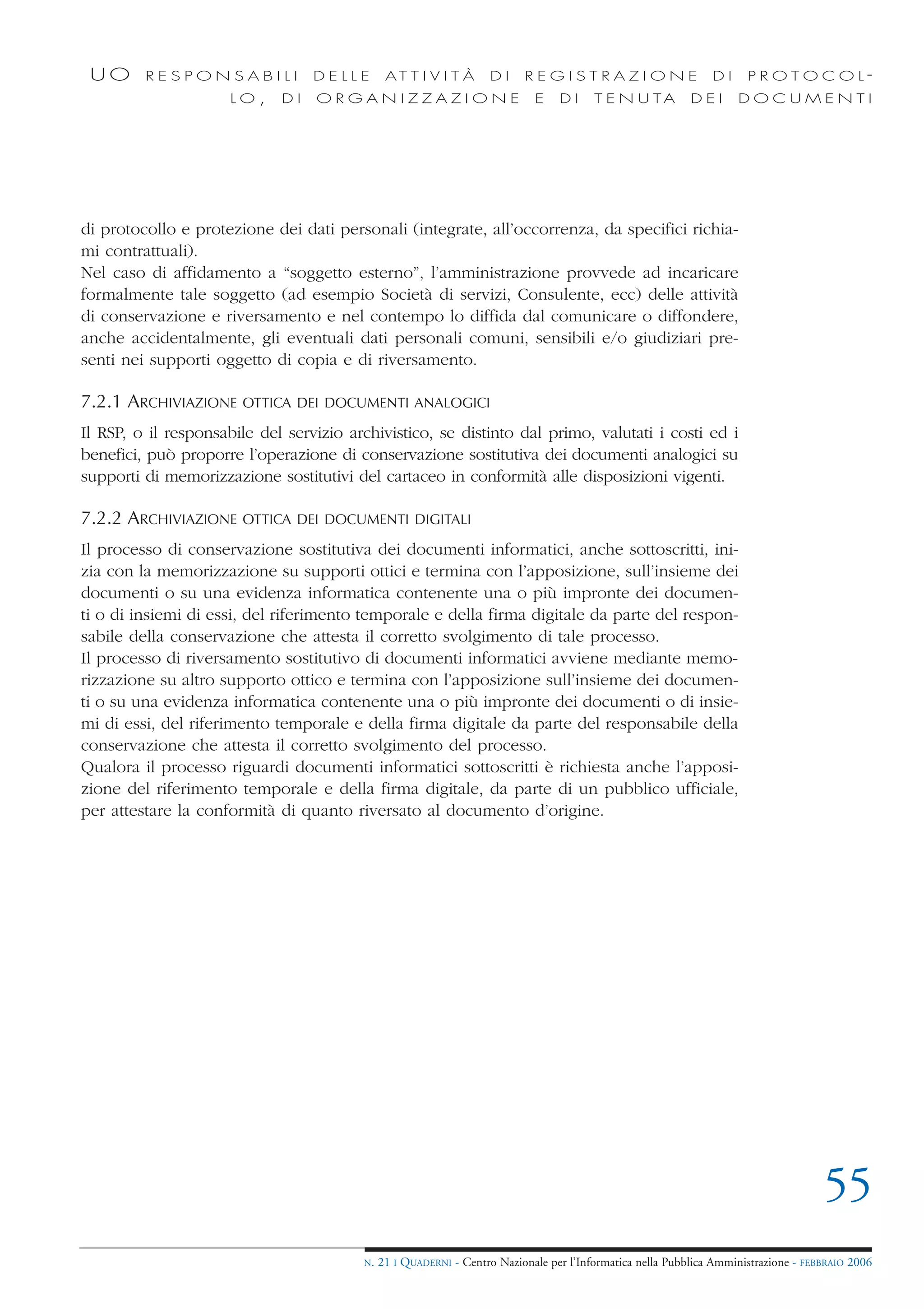 UO      RESPONSABILI             DELLE        AT T I V I T À       DI    REGISTRAZIONE                        DI     PROTOCOL-
                      LO,    DI   ORGANIZZAZIONE                            E    DI     T E N U TA         DEI      DOCUMENTI




di protocollo e protezione dei dati personali (integrate, all’occorrenza, da specifici richia-
mi contrattuali).
Nel caso di affidamento a “soggetto esterno”, l’amministrazione provvede ad incaricare
formalmente tale soggetto (ad esempio Società di servizi, Consulente, ecc) delle attività
di conservazione e riversamento e nel contempo lo diffida dal comunicare o diffondere,
anche accidentalmente, gli eventuali dati personali comuni, sensibili e/o giudiziari pre-
senti nei supporti oggetto di copia e di riversamento.

7.2.1 ARCHIVIAZIONE    OTTICA DEI DOCUMENTI ANALOGICI

Il RSP, o il responsabile del servizio archivistico, se distinto dal primo, valutati i costi ed i
benefici, può proporre l’operazione di conservazione sostitutiva dei documenti analogici su
supporti di memorizzazione sostitutivi del cartaceo in conformità alle disposizioni vigenti.

7.2.2 ARCHIVIAZIONE    OTTICA DEI DOCUMENTI DIGITALI

Il processo di conservazione sostitutiva dei documenti informatici, anche sottoscritti, ini-
zia con la memorizzazione su supporti ottici e termina con l’apposizione, sull’insieme dei
documenti o su una evidenza informatica contenente una o più impronte dei documen-
ti o di insiemi di essi, del riferimento temporale e della firma digitale da parte del respon-
sabile della conservazione che attesta il corretto svolgimento di tale processo.
Il processo di riversamento sostitutivo di documenti informatici avviene mediante memo-
rizzazione su altro supporto ottico e termina con l’apposizione sull’insieme dei documen-
ti o su una evidenza informatica contenente una o più impronte dei documenti o di insie-
mi di essi, del riferimento temporale e della firma digitale da parte del responsabile della
conservazione che attesta il corretto svolgimento del processo.
Qualora il processo riguardi documenti informatici sottoscritti è richiesta anche l’apposi-
zione del riferimento temporale e della firma digitale, da parte di un pubblico ufficiale,
per attestare la conformità di quanto riversato al documento d’origine.




                                                                                                                                     55
                                         N.   21 I QUADERNI - Centro Nazionale per l’Informatica nella Pubblica Amministrazione - FEBBRAIO 2006
 