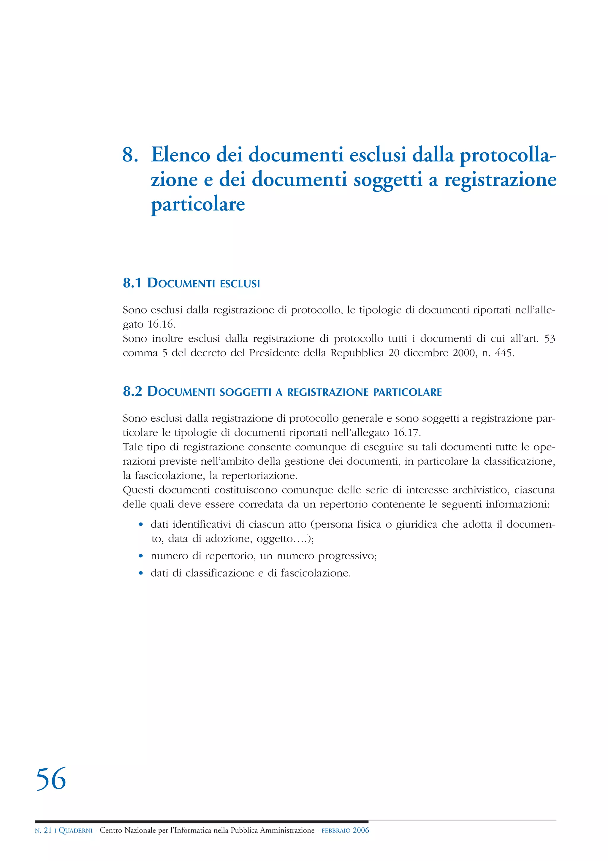 8. Elenco dei documenti esclusi dalla protocolla-
                               zione e dei documenti soggetti a registrazione
                               particolare


                            8.1 DOCUMENTI                ESCLUSI

                            Sono esclusi dalla registrazione di protocollo, le tipologie di documenti riportati nell’alle-
                            gato 16.16.
                            Sono inoltre esclusi dalla registrazione di protocollo tutti i documenti di cui all’art. 53
                            comma 5 del decreto del Presidente della Repubblica 20 dicembre 2000, n. 445.


                            8.2 DOCUMENTI                SOGGETTI A REGISTRAZIONE PARTICOLARE

                            Sono esclusi dalla registrazione di protocollo generale e sono soggetti a registrazione par-
                            ticolare le tipologie di documenti riportati nell’allegato 16.17.
                            Tale tipo di registrazione consente comunque di eseguire su tali documenti tutte le ope-
                            razioni previste nell’ambito della gestione dei documenti, in particolare la classificazione,
                            la fascicolazione, la repertoriazione.
                            Questi documenti costituiscono comunque delle serie di interesse archivistico, ciascuna
                            delle quali deve essere corredata da un repertorio contenente le seguenti informazioni:
                                • dati identificativi di ciascun atto (persona fisica o giuridica che adotta il documen-
                                  to, data di adozione, oggetto….);
                                • numero di repertorio, un numero progressivo;
                                • dati di classificazione e di fascicolazione.




56
N.   21 I QUADERNI - Centro Nazionale per l’Informatica nella Pubblica Amministrazione - FEBBRAIO 2006
 