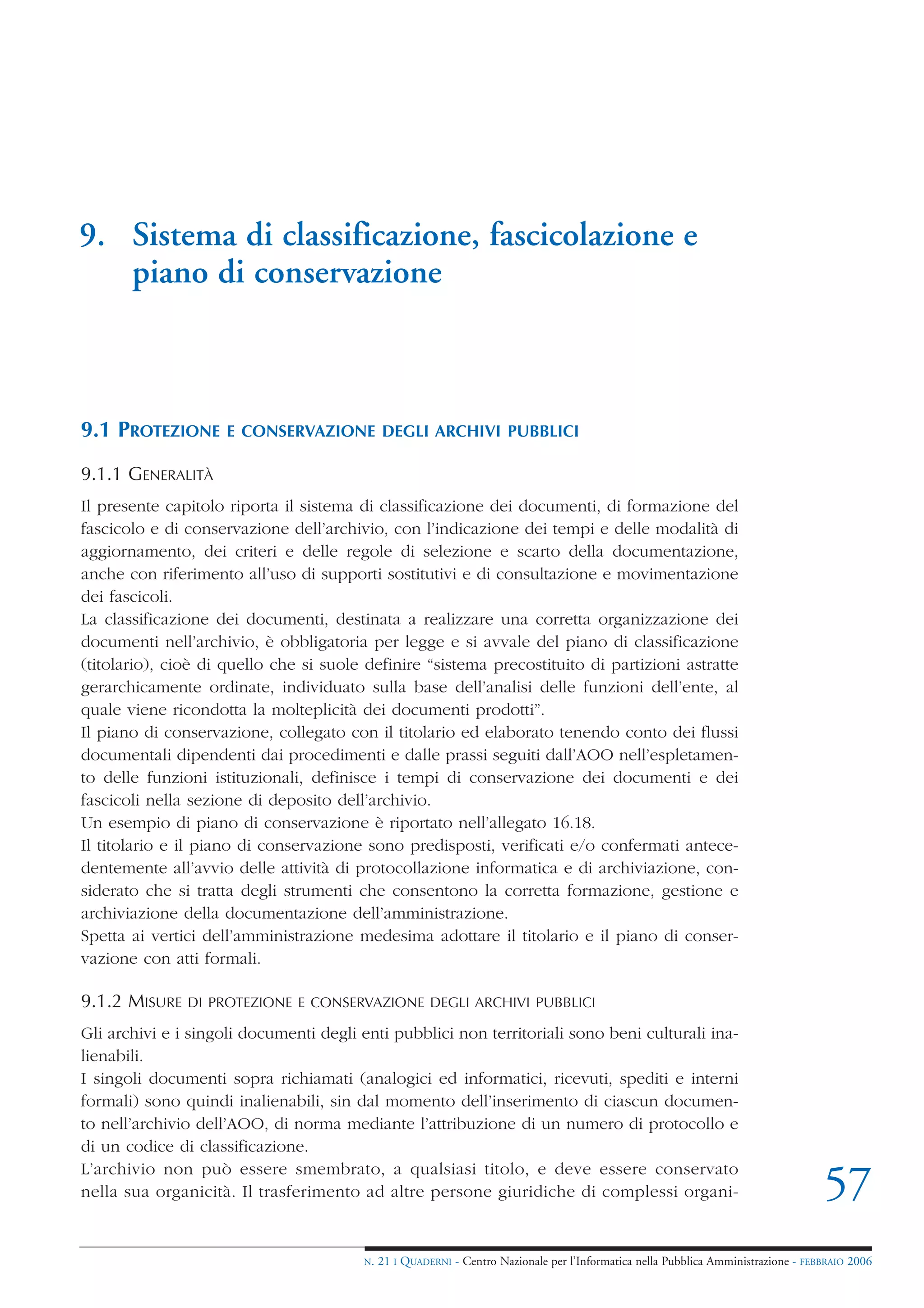 9. Sistema di classificazione, fascicolazione e
   piano di conservazione



9.1 PROTEZIONE       E CONSERVAZIONE DEGLI ARCHIVI PUBBLICI

9.1.1 GENERALITÀ
Il presente capitolo riporta il sistema di classificazione dei documenti, di formazione del
fascicolo e di conservazione dell’archivio, con l’indicazione dei tempi e delle modalità di
aggiornamento, dei criteri e delle regole di selezione e scarto della documentazione,
anche con riferimento all’uso di supporti sostitutivi e di consultazione e movimentazione
dei fascicoli.
La classificazione dei documenti, destinata a realizzare una corretta organizzazione dei
documenti nell’archivio, è obbligatoria per legge e si avvale del piano di classificazione
(titolario), cioè di quello che si suole definire “sistema precostituito di partizioni astratte
gerarchicamente ordinate, individuato sulla base dell’analisi delle funzioni dell’ente, al
quale viene ricondotta la molteplicità dei documenti prodotti”.
Il piano di conservazione, collegato con il titolario ed elaborato tenendo conto dei flussi
documentali dipendenti dai procedimenti e dalle prassi seguiti dall’AOO nell’espletamen-
to delle funzioni istituzionali, definisce i tempi di conservazione dei documenti e dei
fascicoli nella sezione di deposito dell’archivio.
Un esempio di piano di conservazione è riportato nell’allegato 16.18.
Il titolario e il piano di conservazione sono predisposti, verificati e/o confermati antece-
dentemente all’avvio delle attività di protocollazione informatica e di archiviazione, con-
siderato che si tratta degli strumenti che consentono la corretta formazione, gestione e
archiviazione della documentazione dell’amministrazione.
Spetta ai vertici dell’amministrazione medesima adottare il titolario e il piano di conser-
vazione con atti formali.

9.1.2 MISURE   DI PROTEZIONE E CONSERVAZIONE DEGLI ARCHIVI PUBBLICI

Gli archivi e i singoli documenti degli enti pubblici non territoriali sono beni culturali ina-
lienabili.
I singoli documenti sopra richiamati (analogici ed informatici, ricevuti, spediti e interni
formali) sono quindi inalienabili, sin dal momento dell’inserimento di ciascun documen-
to nell’archivio dell’AOO, di norma mediante l’attribuzione di un numero di protocollo e
di un codice di classificazione.
L’archivio non può essere smembrato, a qualsiasi titolo, e deve essere conservato
nella sua organicità. Il trasferimento ad altre persone giuridiche di complessi organi-                                             57
                                        N.   21 I QUADERNI - Centro Nazionale per l’Informatica nella Pubblica Amministrazione - FEBBRAIO 2006
 
