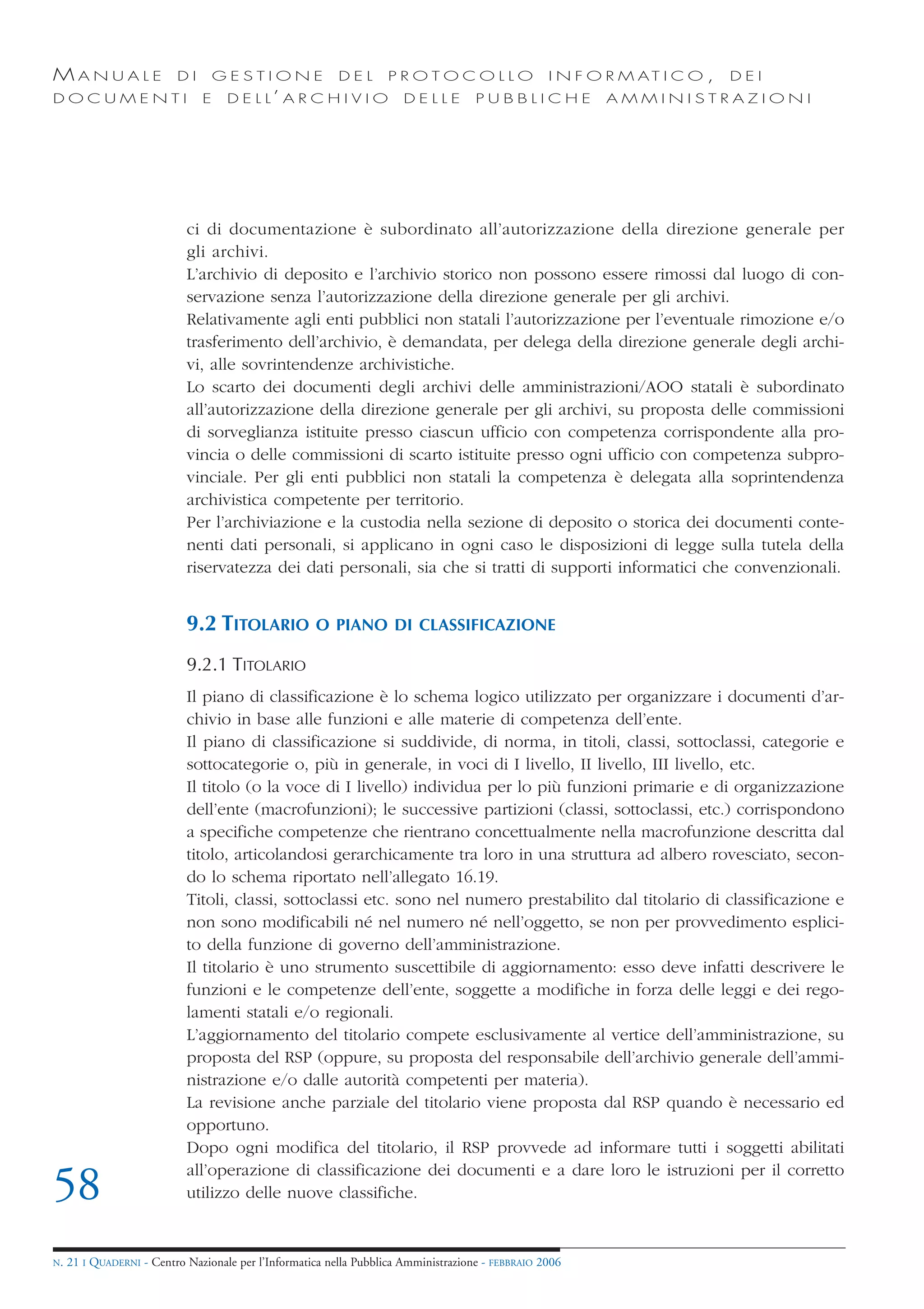MANUALE                   DI       GESTIONE               DEL       PROTOCOLLO                     I N F O R M AT I C O ,   DEI
DOCUMENTI                      E    D E L L’ A R C H I V I O           DELLE         PUBBLICHE            AMMINISTRAZIONI




                            ci di documentazione è subordinato all’autorizzazione della direzione generale per
                            gli archivi.
                            L’archivio di deposito e l’archivio storico non possono essere rimossi dal luogo di con-
                            servazione senza l’autorizzazione della direzione generale per gli archivi.
                            Relativamente agli enti pubblici non statali l’autorizzazione per l’eventuale rimozione e/o
                            trasferimento dell’archivio, è demandata, per delega della direzione generale degli archi-
                            vi, alle sovrintendenze archivistiche.
                            Lo scarto dei documenti degli archivi delle amministrazioni/AOO statali è subordinato
                            all’autorizzazione della direzione generale per gli archivi, su proposta delle commissioni
                            di sorveglianza istituite presso ciascun ufficio con competenza corrispondente alla pro-
                            vincia o delle commissioni di scarto istituite presso ogni ufficio con competenza subpro-
                            vinciale. Per gli enti pubblici non statali la competenza è delegata alla soprintendenza
                            archivistica competente per territorio.
                            Per l’archiviazione e la custodia nella sezione di deposito o storica dei documenti conte-
                            nenti dati personali, si applicano in ogni caso le disposizioni di legge sulla tutela della
                            riservatezza dei dati personali, sia che si tratti di supporti informatici che convenzionali.


                            9.2 TITOLARIO            O PIANO DI CLASSIFICAZIONE

                            9.2.1 TITOLARIO
                            Il piano di classificazione è lo schema logico utilizzato per organizzare i documenti d’ar-
                            chivio in base alle funzioni e alle materie di competenza dell’ente.
                            Il piano di classificazione si suddivide, di norma, in titoli, classi, sottoclassi, categorie e
                            sottocategorie o, più in generale, in voci di I livello, II livello, III livello, etc.
                            Il titolo (o la voce di I livello) individua per lo più funzioni primarie e di organizzazione
                            dell’ente (macrofunzioni); le successive partizioni (classi, sottoclassi, etc.) corrispondono
                            a specifiche competenze che rientrano concettualmente nella macrofunzione descritta dal
                            titolo, articolandosi gerarchicamente tra loro in una struttura ad albero rovesciato, secon-
                            do lo schema riportato nell’allegato 16.19.
                            Titoli, classi, sottoclassi etc. sono nel numero prestabilito dal titolario di classificazione e
                            non sono modificabili né nel numero né nell’oggetto, se non per provvedimento esplici-
                            to della funzione di governo dell’amministrazione.
                            Il titolario è uno strumento suscettibile di aggiornamento: esso deve infatti descrivere le
                            funzioni e le competenze dell’ente, soggette a modifiche in forza delle leggi e dei rego-
                            lamenti statali e/o regionali.
                            L’aggiornamento del titolario compete esclusivamente al vertice dell’amministrazione, su
                            proposta del RSP (oppure, su proposta del responsabile dell’archivio generale dell’ammi-
                            nistrazione e/o dalle autorità competenti per materia).
                            La revisione anche parziale del titolario viene proposta dal RSP quando è necessario ed
                            opportuno.
                            Dopo ogni modifica del titolario, il RSP provvede ad informare tutti i soggetti abilitati
                            all’operazione di classificazione dei documenti e a dare loro le istruzioni per il corretto
58                          utilizzo delle nuove classifiche.


N.   21 I QUADERNI - Centro Nazionale per l’Informatica nella Pubblica Amministrazione - FEBBRAIO 2006
 