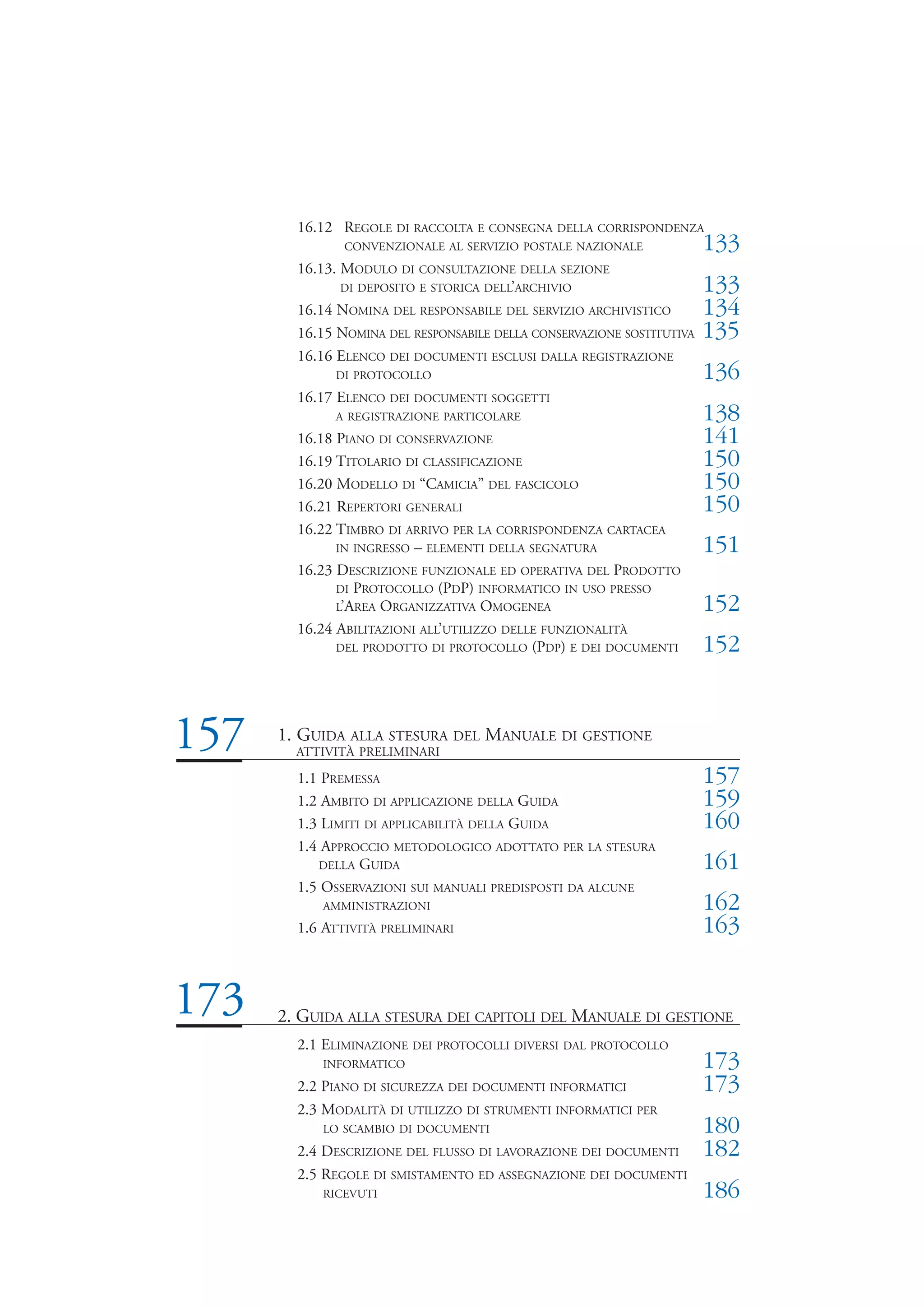 16.12 REGOLE DI RACCOLTA E CONSEGNA DELLA CORRISPONDENZA
               CONVENZIONALE AL SERVIZIO POSTALE NAZIONALE              133
        16.13. MODULO DI CONSULTAZIONE DELLA SEZIONE
               DI DEPOSITO E STORICA DELL’ARCHIVIO                      133
        16.14 NOMINA DEL RESPONSABILE DEL SERVIZIO ARCHIVISTICO         134
        16.15 NOMINA DEL RESPONSABILE DELLA CONSERVAZIONE SOSTITUTIVA   135
        16.16 ELENCO DEI DOCUMENTI ESCLUSI DALLA REGISTRAZIONE
             DI PROTOCOLLO                                              136
        16.17 ELENCO DEI DOCUMENTI SOGGETTI
             A REGISTRAZIONE PARTICOLARE                                138
        16.18 PIANO DI CONSERVAZIONE                                    141
        16.19 TITOLARIO DI CLASSIFICAZIONE                              150
        16.20 MODELLO DI “CAMICIA” DEL FASCICOLO                        150
        16.21 REPERTORI GENERALI                                        150
        16.22 TIMBRO DI ARRIVO PER LA CORRISPONDENZA CARTACEA
              IN INGRESSO – ELEMENTI DELLA SEGNATURA                    151
        16.23 DESCRIZIONE FUNZIONALE ED OPERATIVA DEL PRODOTTO
              DI PROTOCOLLO (PDP) INFORMATICO IN USO PRESSO
              L’AREA ORGANIZZATIVA OMOGENEA                             152
        16.24 ABILITAZIONI ALL’UTILIZZO DELLE FUNZIONALITÀ
              DEL PRODOTTO DI PROTOCOLLO (PDP) E DEI DOCUMENTI          152


157   1. GUIDA ALLA STESURA DEL MANUALE DI GESTIONE
        ATTIVITÀ PRELIMINARI

        1.1 PREMESSA                                                    157
        1.2 AMBITO DI APPLICAZIONE DELLA GUIDA                          159
        1.3 LIMITI DI APPLICABILITÀ DELLA GUIDA                         160
        1.4 APPROCCIO METODOLOGICO ADOTTATO PER LA STESURA
           DELLA GUIDA                                                  161
        1.5 OSSERVAZIONI SUI MANUALI PREDISPOSTI DA ALCUNE
           AMMINISTRAZIONI                                              162
        1.6 ATTIVITÀ PRELIMINARI                                        163


173   2. GUIDA ALLA STESURA DEI CAPITOLI DEL MANUALE DI GESTIONE
        2.1 ELIMINAZIONE DEI PROTOCOLLI DIVERSI DAL PROTOCOLLO
           INFORMATICO                                                  173
        2.2 PIANO DI SICUREZZA DEI DOCUMENTI INFORMATICI                173
        2.3 MODALITÀ DI UTILIZZO DI STRUMENTI INFORMATICI PER
           LO SCAMBIO DI DOCUMENTI                                      180
        2.4 DESCRIZIONE DEL FLUSSO DI LAVORAZIONE DEI DOCUMENTI         182
        2.5 REGOLE DI SMISTAMENTO ED ASSEGNAZIONE DEI DOCUMENTI
           RICEVUTI                                                     186
 