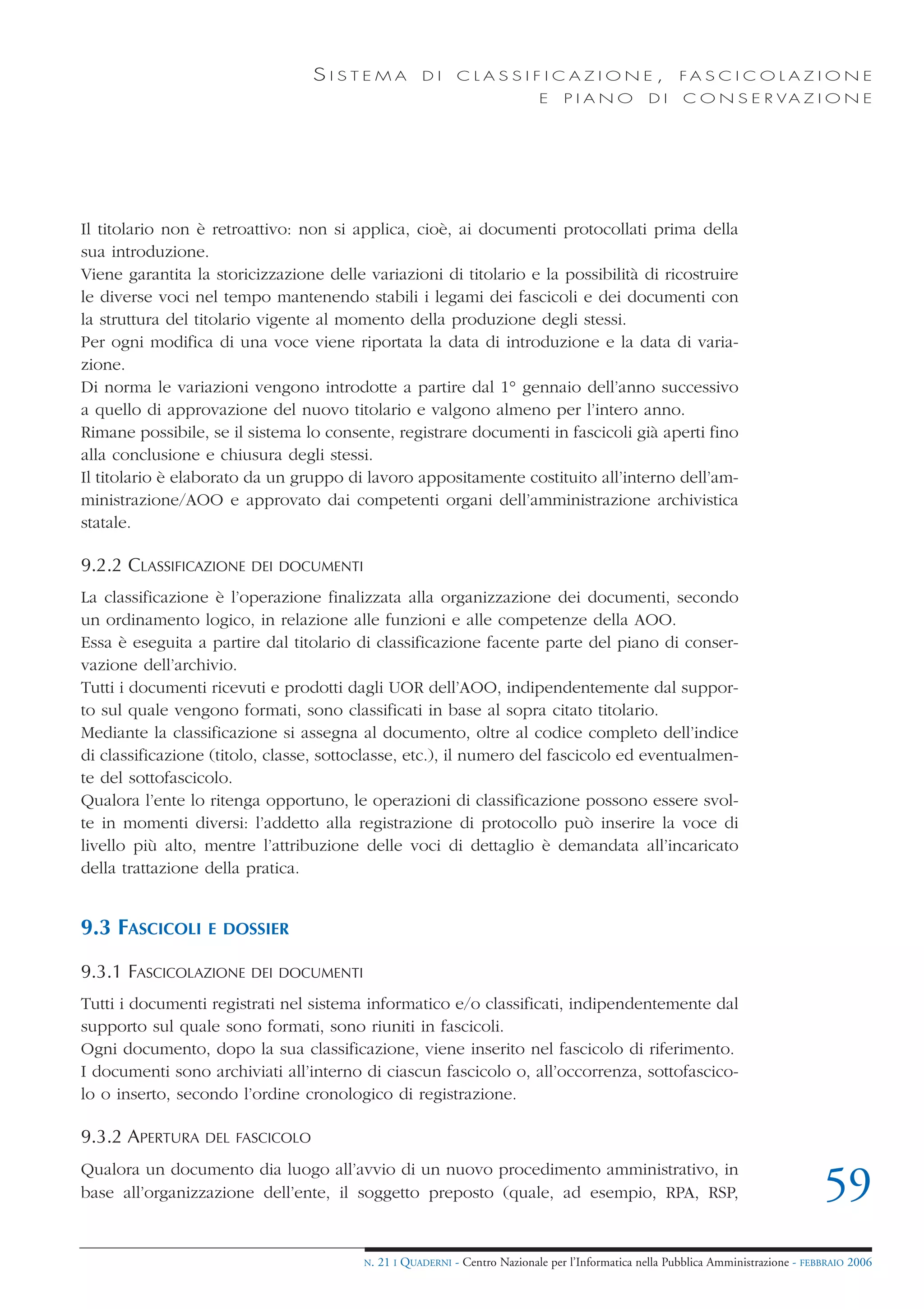 SISTEMA             DI     CLASSIFICAZIONE,                            FA S C I C O L A Z I O N E
                                                                             E    PIANO            DI    C O N S E R VA Z I O N E




Il titolario non è retroattivo: non si applica, cioè, ai documenti protocollati prima della
sua introduzione.
Viene garantita la storicizzazione delle variazioni di titolario e la possibilità di ricostruire
le diverse voci nel tempo mantenendo stabili i legami dei fascicoli e dei documenti con
la struttura del titolario vigente al momento della produzione degli stessi.
Per ogni modifica di una voce viene riportata la data di introduzione e la data di varia-
zione.
Di norma le variazioni vengono introdotte a partire dal 1° gennaio dell’anno successivo
a quello di approvazione del nuovo titolario e valgono almeno per l’intero anno.
Rimane possibile, se il sistema lo consente, registrare documenti in fascicoli già aperti fino
alla conclusione e chiusura degli stessi.
Il titolario è elaborato da un gruppo di lavoro appositamente costituito all’interno dell’am-
ministrazione/AOO e approvato dai competenti organi dell’amministrazione archivistica
statale.

9.2.2 CLASSIFICAZIONE   DEI DOCUMENTI

La classificazione è l’operazione finalizzata alla organizzazione dei documenti, secondo
un ordinamento logico, in relazione alle funzioni e alle competenze della AOO.
Essa è eseguita a partire dal titolario di classificazione facente parte del piano di conser-
vazione dell’archivio.
Tutti i documenti ricevuti e prodotti dagli UOR dell’AOO, indipendentemente dal suppor-
to sul quale vengono formati, sono classificati in base al sopra citato titolario.
Mediante la classificazione si assegna al documento, oltre al codice completo dell’indice
di classificazione (titolo, classe, sottoclasse, etc.), il numero del fascicolo ed eventualmen-
te del sottofascicolo.
Qualora l’ente lo ritenga opportuno, le operazioni di classificazione possono essere svol-
te in momenti diversi: l’addetto alla registrazione di protocollo può inserire la voce di
livello più alto, mentre l’attribuzione delle voci di dettaglio è demandata all’incaricato
della trattazione della pratica.


9.3 FASCICOLI     E DOSSIER

9.3.1 FASCICOLAZIONE    DEI DOCUMENTI

Tutti i documenti registrati nel sistema informatico e/o classificati, indipendentemente dal
supporto sul quale sono formati, sono riuniti in fascicoli.
Ogni documento, dopo la sua classificazione, viene inserito nel fascicolo di riferimento.
I documenti sono archiviati all’interno di ciascun fascicolo o, all’occorrenza, sottofascico-
lo o inserto, secondo l’ordine cronologico di registrazione.

9.3.2 APERTURA    DEL FASCICOLO

Qualora un documento dia luogo all’avvio di un nuovo procedimento amministrativo, in
base all’organizzazione dell’ente, il soggetto preposto (quale, ad esempio, RPA, RSP,                                                59
                                         N.   21 I QUADERNI - Centro Nazionale per l’Informatica nella Pubblica Amministrazione - FEBBRAIO 2006
 