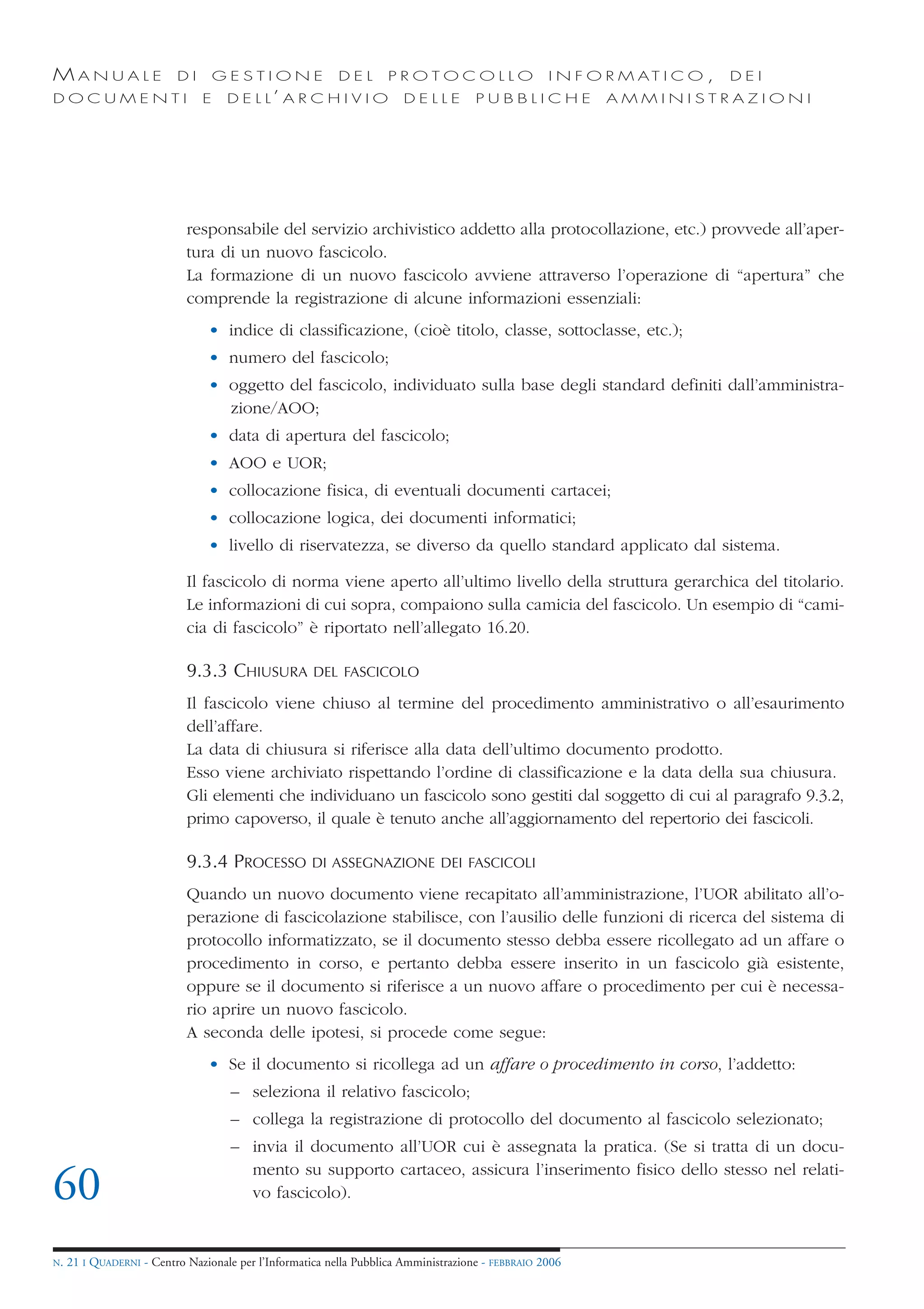 MANUALE                   DI       GESTIONE               DEL       PROTOCOLLO                     I N F O R M AT I C O ,   DEI
DOCUMENTI                      E    D E L L’ A R C H I V I O           DELLE         PUBBLICHE            AMMINISTRAZIONI




                            responsabile del servizio archivistico addetto alla protocollazione, etc.) provvede all’aper-
                            tura di un nuovo fascicolo.
                            La formazione di un nuovo fascicolo avviene attraverso l’operazione di “apertura” che
                            comprende la registrazione di alcune informazioni essenziali:
                                • indice di classificazione, (cioè titolo, classe, sottoclasse, etc.);
                                • numero del fascicolo;
                                • oggetto del fascicolo, individuato sulla base degli standard definiti dall’amministra-
                                  zione/AOO;
                                • data di apertura del fascicolo;
                                • AOO e UOR;
                                • collocazione fisica, di eventuali documenti cartacei;
                                • collocazione logica, dei documenti informatici;
                                • livello di riservatezza, se diverso da quello standard applicato dal sistema.

                            Il fascicolo di norma viene aperto all’ultimo livello della struttura gerarchica del titolario.
                            Le informazioni di cui sopra, compaiono sulla camicia del fascicolo. Un esempio di “cami-
                            cia di fascicolo” è riportato nell’allegato 16.20.

                            9.3.3 CHIUSURA           DEL FASCICOLO

                            Il fascicolo viene chiuso al termine del procedimento amministrativo o all’esaurimento
                            dell’affare.
                            La data di chiusura si riferisce alla data dell’ultimo documento prodotto.
                            Esso viene archiviato rispettando l’ordine di classificazione e la data della sua chiusura.
                            Gli elementi che individuano un fascicolo sono gestiti dal soggetto di cui al paragrafo 9.3.2,
                            primo capoverso, il quale è tenuto anche all’aggiornamento del repertorio dei fascicoli.

                            9.3.4 PROCESSO           DI ASSEGNAZIONE DEI FASCICOLI

                            Quando un nuovo documento viene recapitato all’amministrazione, l’UOR abilitato all’o-
                            perazione di fascicolazione stabilisce, con l’ausilio delle funzioni di ricerca del sistema di
                            protocollo informatizzato, se il documento stesso debba essere ricollegato ad un affare o
                            procedimento in corso, e pertanto debba essere inserito in un fascicolo già esistente,
                            oppure se il documento si riferisce a un nuovo affare o procedimento per cui è necessa-
                            rio aprire un nuovo fascicolo.
                            A seconda delle ipotesi, si procede come segue:
                                • Se il documento si ricollega ad un affare o procedimento in corso, l’addetto:
                                     – seleziona il relativo fascicolo;
                                     – collega la registrazione di protocollo del documento al fascicolo selezionato;
                                     – invia il documento all’UOR cui è assegnata la pratica. (Se si tratta di un docu-
                                       mento su supporto cartaceo, assicura l’inserimento fisico dello stesso nel relati-
60                                     vo fascicolo).


N.   21 I QUADERNI - Centro Nazionale per l’Informatica nella Pubblica Amministrazione - FEBBRAIO 2006
 