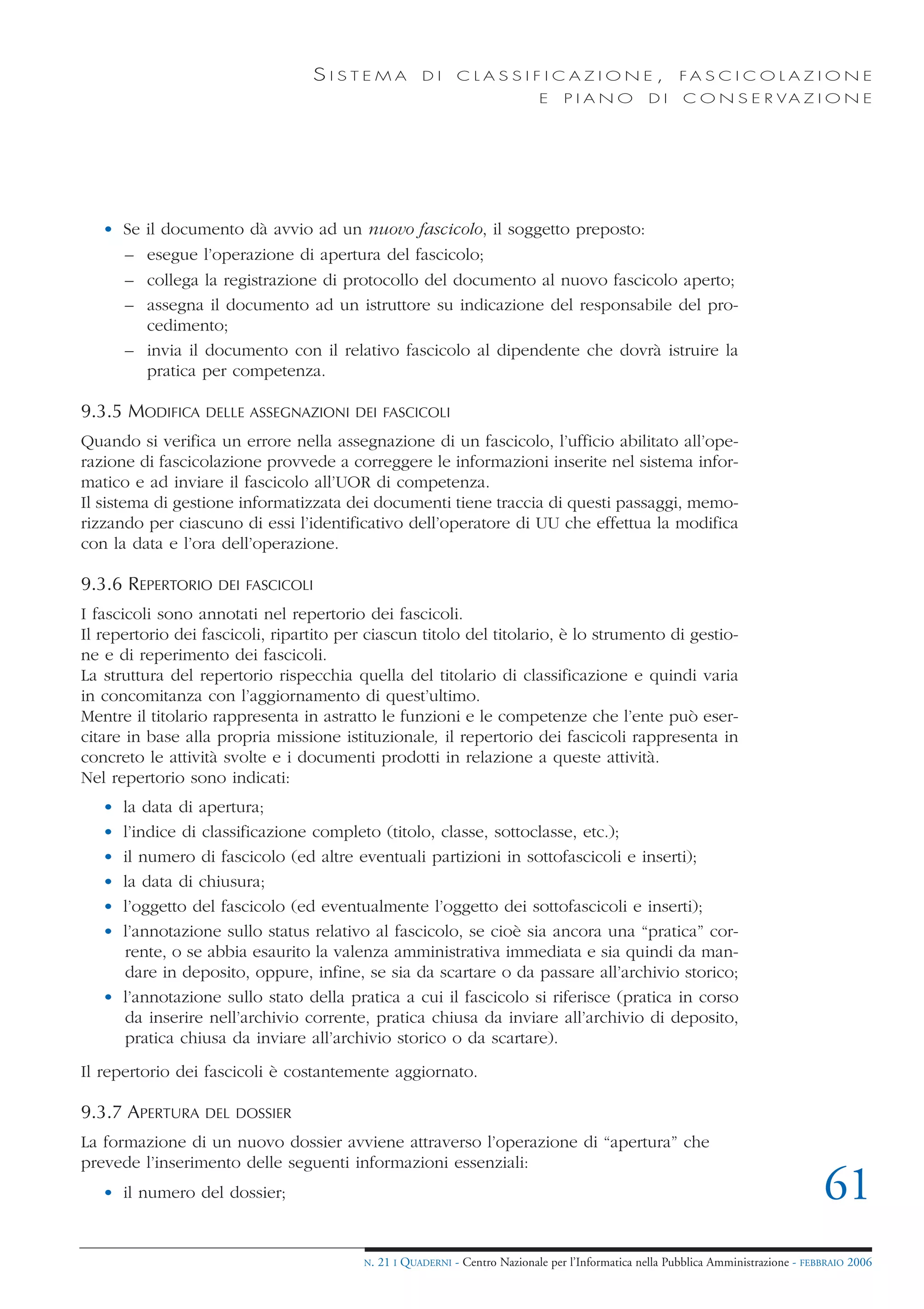 SISTEMA              DI     CLASSIFICAZIONE,                            FA S C I C O L A Z I O N E
                                                                              E    PIANO            DI    C O N S E R VA Z I O N E




   • Se  il documento dà avvio ad un nuovo fascicolo, il soggetto preposto:
     –   esegue l’operazione di apertura del fascicolo;
     –   collega la registrazione di protocollo del documento al nuovo fascicolo aperto;
     –   assegna il documento ad un istruttore su indicazione del responsabile del pro-
         cedimento;
       – invia il documento con il relativo fascicolo al dipendente che dovrà istruire la
         pratica per competenza.

9.3.5 MODIFICA    DELLE ASSEGNAZIONI DEI FASCICOLI

Quando si verifica un errore nella assegnazione di un fascicolo, l’ufficio abilitato all’ope-
razione di fascicolazione provvede a correggere le informazioni inserite nel sistema infor-
matico e ad inviare il fascicolo all’UOR di competenza.
Il sistema di gestione informatizzata dei documenti tiene traccia di questi passaggi, memo-
rizzando per ciascuno di essi l’identificativo dell’operatore di UU che effettua la modifica
con la data e l’ora dell’operazione.

9.3.6 REPERTORIO    DEI FASCICOLI

I fascicoli sono annotati nel repertorio dei fascicoli.
Il repertorio dei fascicoli, ripartito per ciascun titolo del titolario, è lo strumento di gestio-
ne e di reperimento dei fascicoli.
La struttura del repertorio rispecchia quella del titolario di classificazione e quindi varia
in concomitanza con l’aggiornamento di quest’ultimo.
Mentre il titolario rappresenta in astratto le funzioni e le competenze che l’ente può eser-
citare in base alla propria missione istituzionale, il repertorio dei fascicoli rappresenta in
concreto le attività svolte e i documenti prodotti in relazione a queste attività.
Nel repertorio sono indicati:
   • la data di apertura;
   • l’indice di classificazione completo (titolo, classe, sottoclasse, etc.);
   • il numero di fascicolo (ed altre eventuali partizioni in sottofascicoli e inserti);
   • la data di chiusura;
   • l’oggetto del fascicolo (ed eventualmente l’oggetto dei sottofascicoli e inserti);
   • l’annotazione sullo status relativo al fascicolo, se cioè sia ancora una “pratica” cor-
     rente, o se abbia esaurito la valenza amministrativa immediata e sia quindi da man-
     dare in deposito, oppure, infine, se sia da scartare o da passare all’archivio storico;
   • l’annotazione sullo stato della pratica a cui il fascicolo si riferisce (pratica in corso
     da inserire nell’archivio corrente, pratica chiusa da inviare all’archivio di deposito,
     pratica chiusa da inviare all’archivio storico o da scartare).
Il repertorio dei fascicoli è costantemente aggiornato.

9.3.7 APERTURA    DEL DOSSIER

La formazione di un nuovo dossier avviene attraverso l’operazione di “apertura” che
prevede l’inserimento delle seguenti informazioni essenziali:
   • il numero del dossier;                                                                                                           61
                                          N.   21 I QUADERNI - Centro Nazionale per l’Informatica nella Pubblica Amministrazione - FEBBRAIO 2006
 