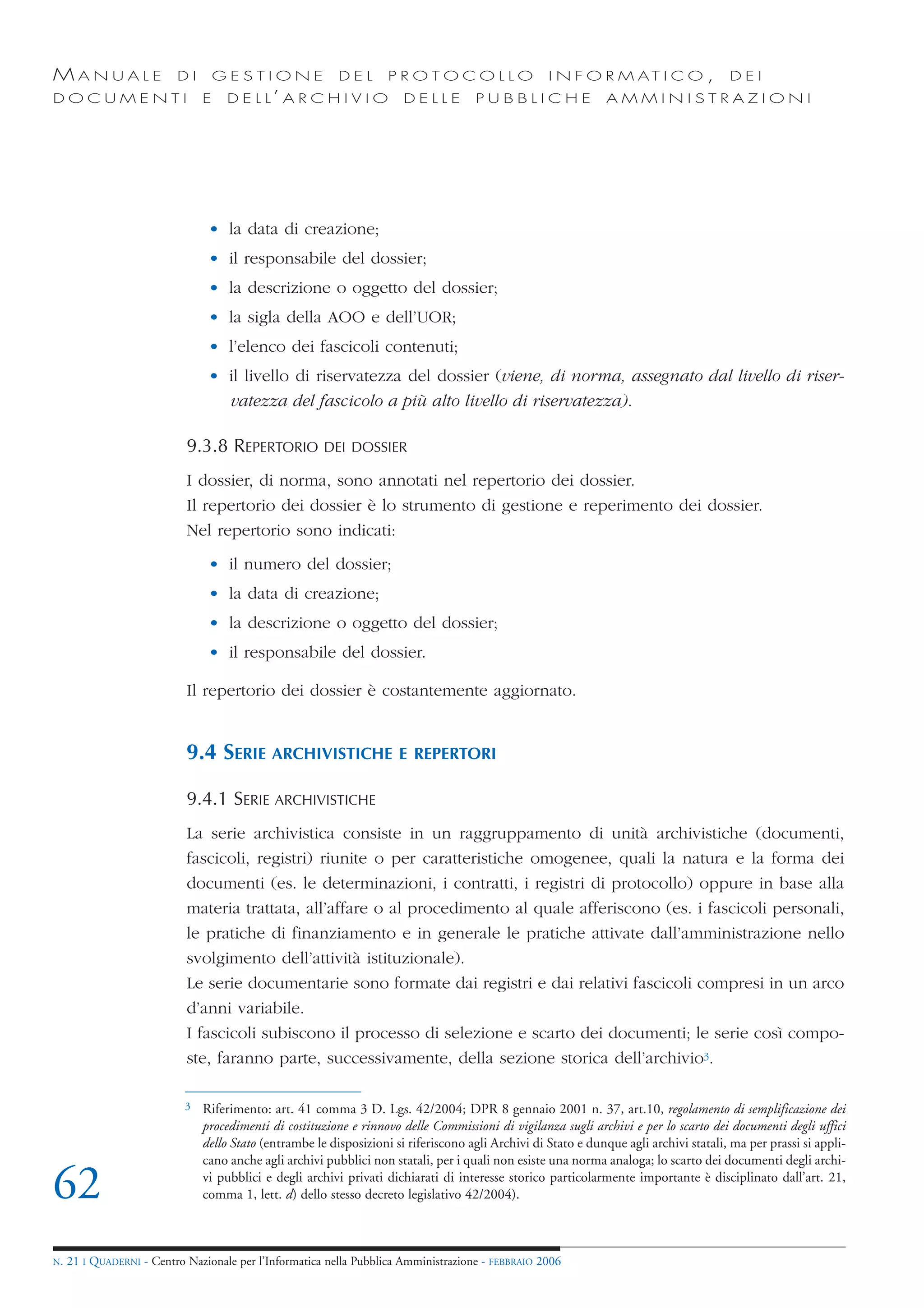 MANUALE                   DI        GESTIONE               DEL       PROTOCOLLO                      I N F O R M AT I C O ,              DEI
DOCUMENTI                       E    D E L L’ A R C H I V I O           DELLE         PUBBLICHE                 AMMINISTRAZIONI




                                 • la data di creazione;
                                 • il responsabile del dossier;
                                 • la descrizione o oggetto del dossier;
                                 • la sigla della AOO e dell’UOR;
                                 • l’elenco dei fascicoli contenuti;
                                 • il livello di riservatezza del dossier (viene, di norma, assegnato dal livello di riser-
                                   vatezza del fascicolo a più alto livello di riservatezza).

                            9.3.8 REPERTORIO            DEI DOSSIER

                            I dossier, di norma, sono annotati nel repertorio dei dossier.
                            Il repertorio dei dossier è lo strumento di gestione e reperimento dei dossier.
                            Nel repertorio sono indicati:
                                 • il numero del dossier;
                                 • la data di creazione;
                                 • la descrizione o oggetto del dossier;
                                 • il responsabile del dossier.

                            Il repertorio dei dossier è costantemente aggiornato.


                            9.4 SERIE ARCHIVISTICHE                    E REPERTORI

                            9.4.1 SERIE ARCHIVISTICHE
                            La serie archivistica consiste in un raggruppamento di unità archivistiche (documenti,
                            fascicoli, registri) riunite o per caratteristiche omogenee, quali la natura e la forma dei
                            documenti (es. le determinazioni, i contratti, i registri di protocollo) oppure in base alla
                            materia trattata, all’affare o al procedimento al quale afferiscono (es. i fascicoli personali,
                            le pratiche di finanziamento e in generale le pratiche attivate dall’amministrazione nello
                            svolgimento dell’attività istituzionale).
                            Le serie documentarie sono formate dai registri e dai relativi fascicoli compresi in un arco
                            d’anni variabile.
                            I fascicoli subiscono il processo di selezione e scarto dei documenti; le serie così compo-
                            ste, faranno parte, successivamente, della sezione storica dell’archivio3.

                            3   Riferimento: art. 41 comma 3 D. Lgs. 42/2004; DPR 8 gennaio 2001 n. 37, art.10, regolamento di semplificazione dei
                                procedimenti di costituzione e rinnovo delle Commissioni di vigilanza sugli archivi e per lo scarto dei documenti degli uffici
                                dello Stato (entrambe le disposizioni si riferiscono agli Archivi di Stato e dunque agli archivi statali, ma per prassi si appli-
                                cano anche agli archivi pubblici non statali, per i quali non esiste una norma analoga; lo scarto dei documenti degli archi-

62                              vi pubblici e degli archivi privati dichiarati di interesse storico particolarmente importante è disciplinato dall’art. 21,
                                comma 1, lett. d) dello stesso decreto legislativo 42/2004).



N.   21 I QUADERNI - Centro Nazionale per l’Informatica nella Pubblica Amministrazione - FEBBRAIO 2006
 