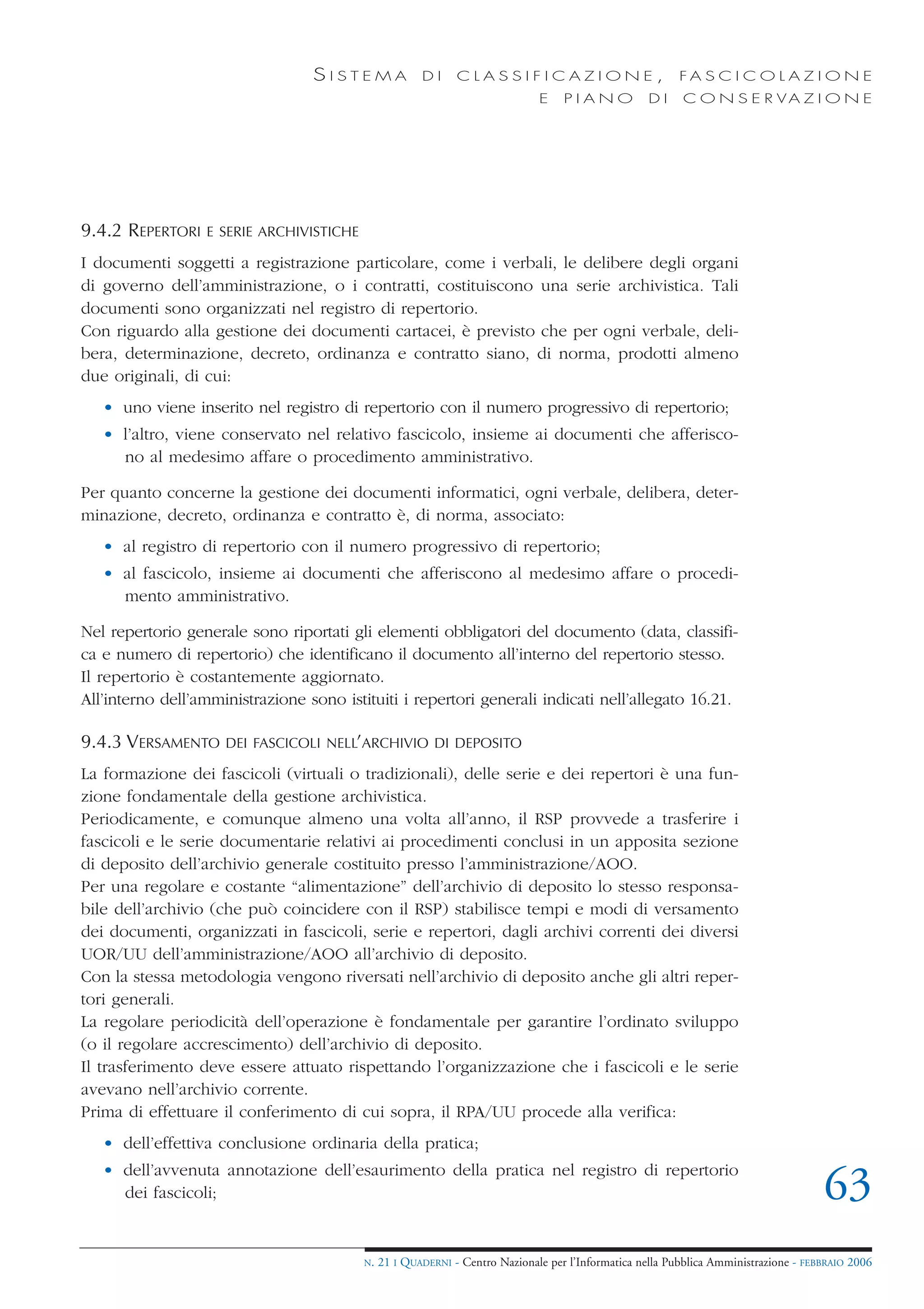 SISTEMA              DI     CLASSIFICAZIONE,                            FA S C I C O L A Z I O N E
                                                                              E    PIANO            DI    C O N S E R VA Z I O N E




9.4.2 REPERTORI   E SERIE ARCHIVISTICHE

I documenti soggetti a registrazione particolare, come i verbali, le delibere degli organi
di governo dell’amministrazione, o i contratti, costituiscono una serie archivistica. Tali
documenti sono organizzati nel registro di repertorio.
Con riguardo alla gestione dei documenti cartacei, è previsto che per ogni verbale, deli-
bera, determinazione, decreto, ordinanza e contratto siano, di norma, prodotti almeno
due originali, di cui:
   • uno viene inserito nel registro di repertorio con il numero progressivo di repertorio;
   • l’altro, viene conservato nel relativo fascicolo, insieme ai documenti che afferisco-
     no al medesimo affare o procedimento amministrativo.

Per quanto concerne la gestione dei documenti informatici, ogni verbale, delibera, deter-
minazione, decreto, ordinanza e contratto è, di norma, associato:
   • al registro di repertorio con il numero progressivo di repertorio;
   • al fascicolo, insieme ai documenti che afferiscono al medesimo affare o procedi-
     mento amministrativo.

Nel repertorio generale sono riportati gli elementi obbligatori del documento (data, classifi-
ca e numero di repertorio) che identificano il documento all’interno del repertorio stesso.
Il repertorio è costantemente aggiornato.
All’interno dell’amministrazione sono istituiti i repertori generali indicati nell’allegato 16.21.

9.4.3 VERSAMENTO     DEI FASCICOLI NELL’ARCHIVIO DI DEPOSITO

La formazione dei fascicoli (virtuali o tradizionali), delle serie e dei repertori è una fun-
zione fondamentale della gestione archivistica.
Periodicamente, e comunque almeno una volta all’anno, il RSP provvede a trasferire i
fascicoli e le serie documentarie relativi ai procedimenti conclusi in un apposita sezione
di deposito dell’archivio generale costituito presso l’amministrazione/AOO.
Per una regolare e costante “alimentazione” dell’archivio di deposito lo stesso responsa-
bile dell’archivio (che può coincidere con il RSP) stabilisce tempi e modi di versamento
dei documenti, organizzati in fascicoli, serie e repertori, dagli archivi correnti dei diversi
UOR/UU dell’amministrazione/AOO all’archivio di deposito.
Con la stessa metodologia vengono riversati nell’archivio di deposito anche gli altri reper-
tori generali.
La regolare periodicità dell’operazione è fondamentale per garantire l’ordinato sviluppo
(o il regolare accrescimento) dell’archivio di deposito.
Il trasferimento deve essere attuato rispettando l’organizzazione che i fascicoli e le serie
avevano nell’archivio corrente.
Prima di effettuare il conferimento di cui sopra, il RPA/UU procede alla verifica:
   • dell’effettiva conclusione ordinaria della pratica;
   • dell’avvenuta annotazione dell’esaurimento della pratica nel registro di repertorio
     dei fascicoli;                                                                                                                   63
                                          N.   21 I QUADERNI - Centro Nazionale per l’Informatica nella Pubblica Amministrazione - FEBBRAIO 2006
 