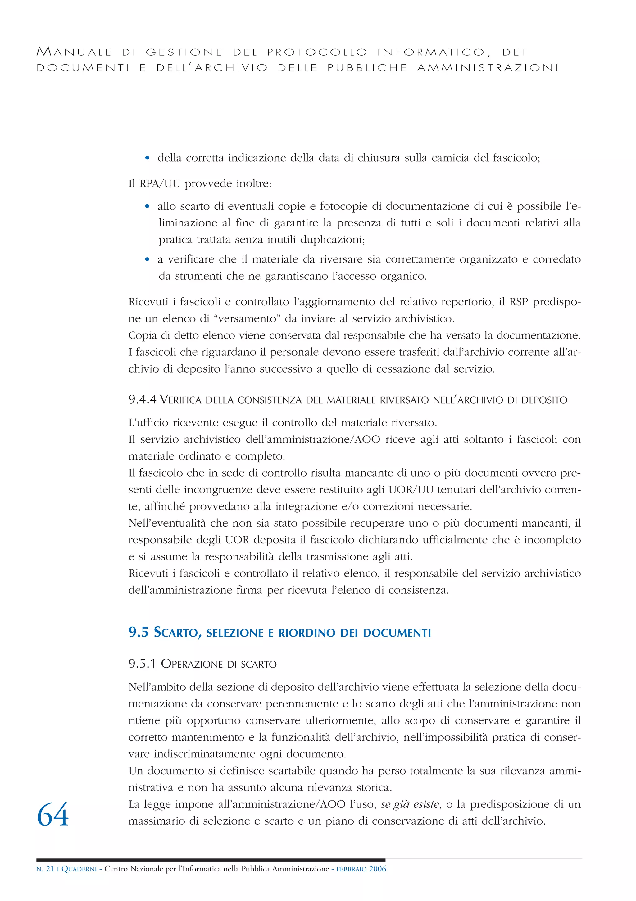 MANUALE                   DI       GESTIONE               DEL       PROTOCOLLO                     I N F O R M AT I C O ,   DEI
DOCUMENTI                      E    D E L L’ A R C H I V I O           DELLE         PUBBLICHE            AMMINISTRAZIONI




                                • della corretta indicazione della data di chiusura sulla camicia del fascicolo;

                            Il RPA/UU provvede inoltre:
                                • allo scarto di eventuali copie e fotocopie di documentazione di cui è possibile l’e-
                                  liminazione al fine di garantire la presenza di tutti e soli i documenti relativi alla
                                  pratica trattata senza inutili duplicazioni;
                                • a verificare che il materiale da riversare sia correttamente organizzato e corredato
                                  da strumenti che ne garantiscano l’accesso organico.

                            Ricevuti i fascicoli e controllato l’aggiornamento del relativo repertorio, il RSP predispo-
                            ne un elenco di “versamento” da inviare al servizio archivistico.
                            Copia di detto elenco viene conservata dal responsabile che ha versato la documentazione.
                            I fascicoli che riguardano il personale devono essere trasferiti dall’archivio corrente all’ar-
                            chivio di deposito l’anno successivo a quello di cessazione dal servizio.

                            9.4.4 VERIFICA        DELLA CONSISTENZA DEL MATERIALE RIVERSATO NELL’ARCHIVIO DI DEPOSITO

                            L’ufficio ricevente esegue il controllo del materiale riversato.
                            Il servizio archivistico dell’amministrazione/AOO riceve agli atti soltanto i fascicoli con
                            materiale ordinato e completo.
                            Il fascicolo che in sede di controllo risulta mancante di uno o più documenti ovvero pre-
                            senti delle incongruenze deve essere restituito agli UOR/UU tenutari dell’archivio corren-
                            te, affinché provvedano alla integrazione e/o correzioni necessarie.
                            Nell’eventualità che non sia stato possibile recuperare uno o più documenti mancanti, il
                            responsabile degli UOR deposita il fascicolo dichiarando ufficialmente che è incompleto
                            e si assume la responsabilità della trasmissione agli atti.
                            Ricevuti i fascicoli e controllato il relativo elenco, il responsabile del servizio archivistico
                            dell’amministrazione firma per ricevuta l’elenco di consistenza.


                            9.5 SCARTO,           SELEZIONE E RIORDINO DEI DOCUMENTI

                            9.5.1 OPERAZIONE            DI SCARTO

                            Nell’ambito della sezione di deposito dell’archivio viene effettuata la selezione della docu-
                            mentazione da conservare perennemente e lo scarto degli atti che l’amministrazione non
                            ritiene più opportuno conservare ulteriormente, allo scopo di conservare e garantire il
                            corretto mantenimento e la funzionalità dell’archivio, nell’impossibilità pratica di conser-
                            vare indiscriminatamente ogni documento.
                            Un documento si definisce scartabile quando ha perso totalmente la sua rilevanza ammi-
                            nistrativa e non ha assunto alcuna rilevanza storica.
                            La legge impone all’amministrazione/AOO l’uso, se già esiste, o la predisposizione di un
64                          massimario di selezione e scarto e un piano di conservazione di atti dell’archivio.


N.   21 I QUADERNI - Centro Nazionale per l’Informatica nella Pubblica Amministrazione - FEBBRAIO 2006
 