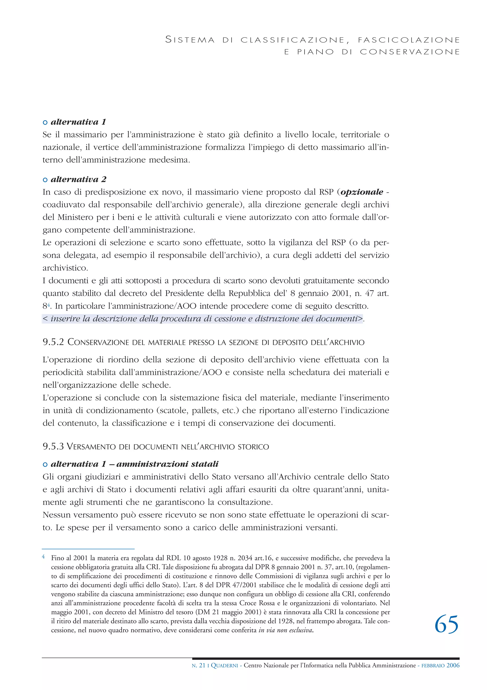 SISTEMA                DI     CLASSIFICAZIONE,                            FA S C I C O L A Z I O N E
                                                                                            E    PIANO            DI    C O N S E R VA Z I O N E




o alternativa 1
Se il massimario per l’amministrazione è stato già definito a livello locale, territoriale o
nazionale, il vertice dell’amministrazione formalizza l’impiego di detto massimario all’in-
terno dell’amministrazione medesima.

o alternativa 2
In caso di predisposizione ex novo, il massimario viene proposto dal RSP (opzionale -
coadiuvato dal responsabile dell’archivio generale), alla direzione generale degli archivi
del Ministero per i beni e le attività culturali e viene autorizzato con atto formale dall’or-
gano competente dell’amministrazione.
Le operazioni di selezione e scarto sono effettuate, sotto la vigilanza del RSP (o da per-
sona delegata, ad esempio il responsabile dell’archivio), a cura degli addetti del servizio
archivistico.
I documenti e gli atti sottoposti a procedura di scarto sono devoluti gratuitamente secondo
quanto stabilito dal decreto del Presidente della Repubblica del’ 8 gennaio 2001, n. 47 art.
84. In particolare l’amministrazione/AOO intende procedere come di seguito descritto.
< inserire la descrizione della procedura di cessione e distruzione dei documenti>.

9.5.2 CONSERVAZIONE               DEL MATERIALE PRESSO LA SEZIONE DI DEPOSITO DELL’ARCHIVIO

L’operazione di riordino della sezione di deposito dell’archivio viene effettuata con la
periodicità stabilita dall’amministrazione/AOO e consiste nella schedatura dei materiali e
nell’organizzazione delle schede.
L’operazione si conclude con la sistemazione fisica del materiale, mediante l’inserimento
in unità di condizionamento (scatole, pallets, etc.) che riportano all’esterno l’indicazione
del contenuto, la classificazione e i tempi di conservazione dei documenti.

9.5.3 VERSAMENTO             DEI DOCUMENTI NELL’ARCHIVIO STORICO

o alternativa 1 – amministrazioni statali
Gli organi giudiziari e amministrativi dello Stato versano all’Archivio centrale dello Stato
e agli archivi di Stato i documenti relativi agli affari esauriti da oltre quarant’anni, unita-
mente agli strumenti che ne garantiscono la consultazione.
Nessun versamento può essere ricevuto se non sono state effettuate le operazioni di scar-
to. Le spese per il versamento sono a carico delle amministrazioni versanti.


4   Fino al 2001 la materia era regolata dal RDL 10 agosto 1928 n. 2034 art.16, e successive modifiche, che prevedeva la
    cessione obbligatoria gratuita alla CRI. Tale disposizione fu abrogata dal DPR 8 gennaio 2001 n. 37, art.10, (regolamen-
    to di semplificazione dei procedimenti di costituzione e rinnovo delle Commissioni di vigilanza sugli archivi e per lo
    scarto dei documenti degli uffici dello Stato). L’art. 8 del DPR 47/2001 stabilisce che le modalità di cessione degli atti
    vengono stabilite da ciascuna amministrazione; esso dunque non configura un obbligo di cessione alla CRI, conferendo
    anzi all’amministrazione procedente facoltà di scelta tra la stessa Croce Rossa e le organizzazioni di volontariato. Nel
    maggio 2001, con decreto del Ministro del tesoro (DM 21 maggio 2001) è stata rinnovata alla CRI la concessione per
    il ritiro del materiale destinato allo scarto, prevista dalla vecchia disposizione del 1928, nel frattempo abrogata. Tale con-
    cessione, nel nuovo quadro normativo, deve considerarsi come conferita in via non esclusiva.                                                    65
                                                        N.   21 I QUADERNI - Centro Nazionale per l’Informatica nella Pubblica Amministrazione - FEBBRAIO 2006
 