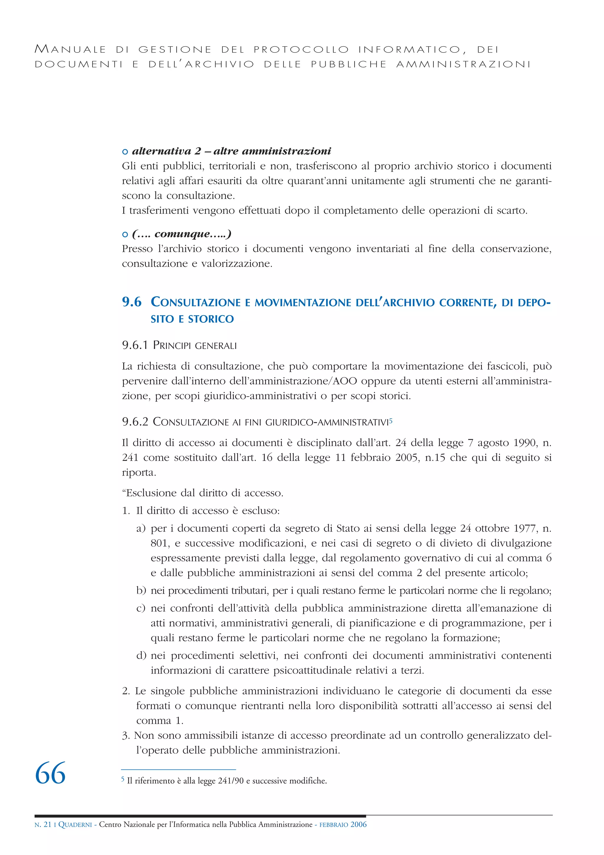 MANUALE                   DI         GESTIONE              DEL      PROTOCOLLO                     I N F O R M AT I C O ,   DEI
DOCUMENTI                        E    D E L L’ A R C H I V I O         DELLE         PUBBLICHE            AMMINISTRAZIONI




                            o alternativa 2 – altre amministrazioni
                            Gli enti pubblici, territoriali e non, trasferiscono al proprio archivio storico i documenti
                            relativi agli affari esauriti da oltre quarant’anni unitamente agli strumenti che ne garanti-
                            scono la consultazione.
                            I trasferimenti vengono effettuati dopo il completamento delle operazioni di scarto.

                            o (…. comunque…..)
                            Presso l’archivio storico i documenti vengono inventariati al fine della conservazione,
                            consultazione e valorizzazione.


                            9.6 CONSULTAZIONE                     E MOVIMENTAZIONE DELL’ARCHIVIO CORRENTE, DI DEPO-
                                      SITO E STORICO

                            9.6.1 PRINCIPI         GENERALI

                            La richiesta di consultazione, che può comportare la movimentazione dei fascicoli, può
                            pervenire dall’interno dell’amministrazione/AOO oppure da utenti esterni all’amministra-
                            zione, per scopi giuridico-amministrativi o per scopi storici.

                            9.6.2 CONSULTAZIONE AI                FINI GIURIDICO-AMMINISTRATIVI5

                            Il diritto di accesso ai documenti è disciplinato dall’art. 24 della legge 7 agosto 1990, n.
                            241 come sostituito dall’art. 16 della legge 11 febbraio 2005, n.15 che qui di seguito si
                            riporta.
                            “Esclusione dal diritto di accesso.
                            1. Il diritto di accesso è escluso:
                                  a) per i documenti coperti da segreto di Stato ai sensi della legge 24 ottobre 1977, n.
                                     801, e successive modificazioni, e nei casi di segreto o di divieto di divulgazione
                                     espressamente previsti dalla legge, dal regolamento governativo di cui al comma 6
                                     e dalle pubbliche amministrazioni ai sensi del comma 2 del presente articolo;
                                  b) nei procedimenti tributari, per i quali restano ferme le particolari norme che li regolano;
                                  c) nei confronti dell’attività della pubblica amministrazione diretta all’emanazione di
                                     atti normativi, amministrativi generali, di pianificazione e di programmazione, per i
                                     quali restano ferme le particolari norme che ne regolano la formazione;
                                  d) nei procedimenti selettivi, nei confronti dei documenti amministrativi contenenti
                                     informazioni di carattere psicoattitudinale relativi a terzi.
                            2. Le singole pubbliche amministrazioni individuano le categorie di documenti da esse
                               formati o comunque rientranti nella loro disponibilità sottratti all’accesso ai sensi del
                               comma 1.
                            3. Non sono ammissibili istanze di accesso preordinate ad un controllo generalizzato del-
                               l’operato delle pubbliche amministrazioni.

66                          5   Il riferimento è alla legge 241/90 e successive modifiche.



N.   21 I QUADERNI - Centro Nazionale per l’Informatica nella Pubblica Amministrazione - FEBBRAIO 2006
 