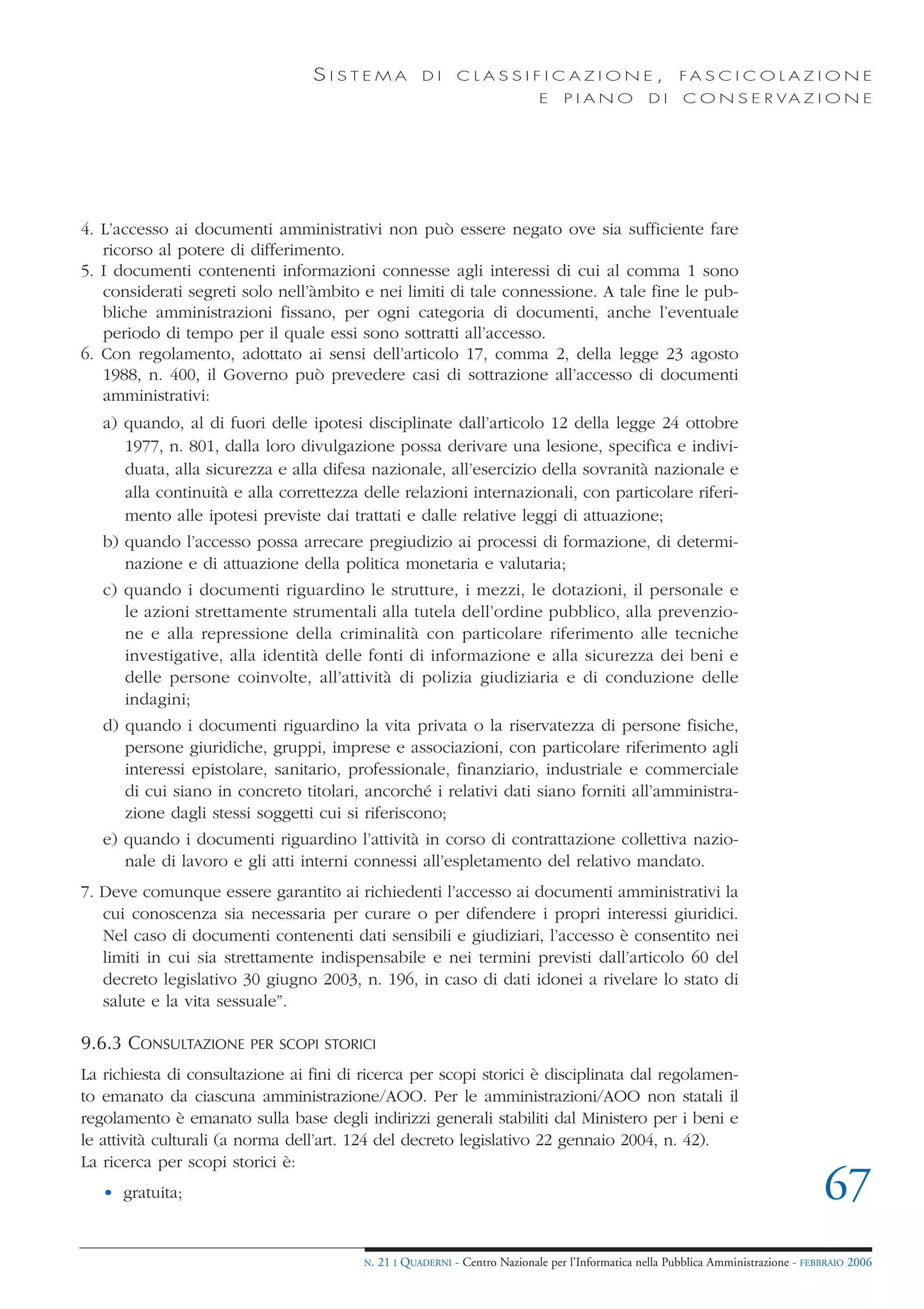 SISTEMA              DI     CLASSIFICAZIONE,                            FA S C I C O L A Z I O N E
                                                                             E    PIANO            DI    C O N S E R VA Z I O N E




4. L’accesso ai documenti amministrativi non può essere negato ove sia sufficiente fare
   ricorso al potere di differimento.
5. I documenti contenenti informazioni connesse agli interessi di cui al comma 1 sono
   considerati segreti solo nell’àmbito e nei limiti di tale connessione. A tale fine le pub-
   bliche amministrazioni fissano, per ogni categoria di documenti, anche l’eventuale
   periodo di tempo per il quale essi sono sottratti all’accesso.
6. Con regolamento, adottato ai sensi dell’articolo 17, comma 2, della legge 23 agosto
   1988, n. 400, il Governo può prevedere casi di sottrazione all’accesso di documenti
   amministrativi:
   a) quando, al di fuori delle ipotesi disciplinate dall’articolo 12 della legge 24 ottobre
      1977, n. 801, dalla loro divulgazione possa derivare una lesione, specifica e indivi-
      duata, alla sicurezza e alla difesa nazionale, all’esercizio della sovranità nazionale e
      alla continuità e alla correttezza delle relazioni internazionali, con particolare riferi-
      mento alle ipotesi previste dai trattati e dalle relative leggi di attuazione;
   b) quando l’accesso possa arrecare pregiudizio ai processi di formazione, di determi-
      nazione e di attuazione della politica monetaria e valutaria;
   c) quando i documenti riguardino le strutture, i mezzi, le dotazioni, il personale e
      le azioni strettamente strumentali alla tutela dell’ordine pubblico, alla prevenzio-
      ne e alla repressione della criminalità con particolare riferimento alle tecniche
      investigative, alla identità delle fonti di informazione e alla sicurezza dei beni e
      delle persone coinvolte, all’attività di polizia giudiziaria e di conduzione delle
      indagini;
   d) quando i documenti riguardino la vita privata o la riservatezza di persone fisiche,
      persone giuridiche, gruppi, imprese e associazioni, con particolare riferimento agli
      interessi epistolare, sanitario, professionale, finanziario, industriale e commerciale
      di cui siano in concreto titolari, ancorché i relativi dati siano forniti all’amministra-
      zione dagli stessi soggetti cui si riferiscono;
   e) quando i documenti riguardino l’attività in corso di contrattazione collettiva nazio-
      nale di lavoro e gli atti interni connessi all’espletamento del relativo mandato.
7. Deve comunque essere garantito ai richiedenti l’accesso ai documenti amministrativi la
   cui conoscenza sia necessaria per curare o per difendere i propri interessi giuridici.
   Nel caso di documenti contenenti dati sensibili e giudiziari, l’accesso è consentito nei
   limiti in cui sia strettamente indispensabile e nei termini previsti dall’articolo 60 del
   decreto legislativo 30 giugno 2003, n. 196, in caso di dati idonei a rivelare lo stato di
   salute e la vita sessuale”.

9.6.3 CONSULTAZIONE     PER SCOPI STORICI

La richiesta di consultazione ai fini di ricerca per scopi storici è disciplinata dal regolamen-
to emanato da ciascuna amministrazione/AOO. Per le amministrazioni/AOO non statali il
regolamento è emanato sulla base degli indirizzi generali stabiliti dal Ministero per i beni e
le attività culturali (a norma dell’art. 124 del decreto legislativo 22 gennaio 2004, n. 42).
La ricerca per scopi storici è:
   • gratuita;                                                                                                                       67
                                         N.   21 I QUADERNI - Centro Nazionale per l’Informatica nella Pubblica Amministrazione - FEBBRAIO 2006
 