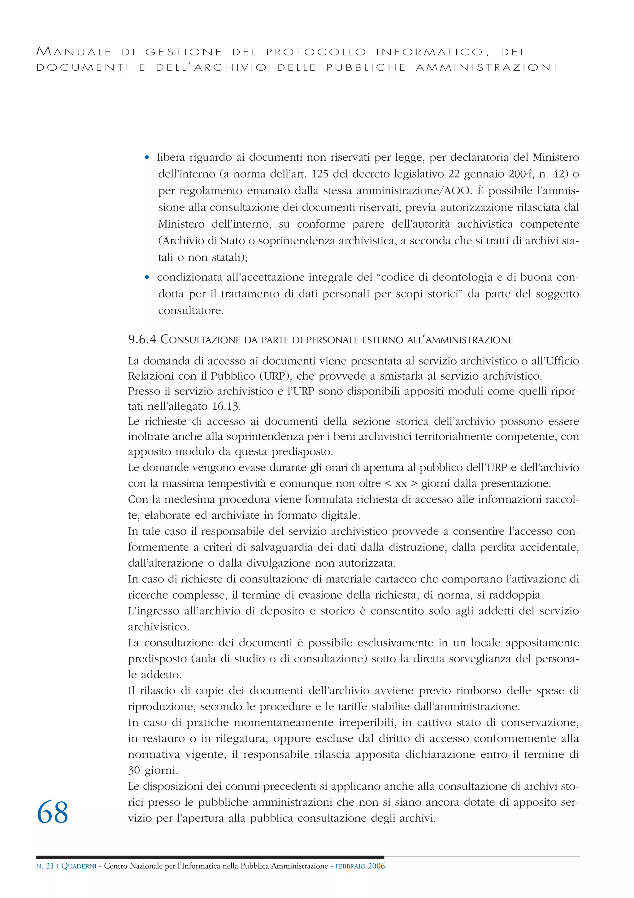 MANUALE                   DI       GESTIONE               DEL       PROTOCOLLO                     I N F O R M AT I C O ,   DEI
DOCUMENTI                      E    D E L L’ A R C H I V I O           DELLE         PUBBLICHE            AMMINISTRAZIONI




                                • libera riguardo ai documenti non riservati per legge, per declaratoria del Ministero
                                  dell’interno (a norma dell’art. 125 del decreto legislativo 22 gennaio 2004, n. 42) o
                                  per regolamento emanato dalla stessa amministrazione/AOO. È possibile l’ammis-
                                  sione alla consultazione dei documenti riservati, previa autorizzazione rilasciata dal
                                  Ministero dell’interno, su conforme parere dell’autorità archivistica competente
                                  (Archivio di Stato o soprintendenza archivistica, a seconda che si tratti di archivi sta-
                                  tali o non statali);
                                • condizionata all’accettazione integrale del “codice di deontologia e di buona con-
                                  dotta per il trattamento di dati personali per scopi storici” da parte del soggetto
                                  consultatore.

                            9.6.4 CONSULTAZIONE              DA PARTE DI PERSONALE ESTERNO ALL’AMMINISTRAZIONE

                            La domanda di accesso ai documenti viene presentata al servizio archivistico o all’Ufficio
                            Relazioni con il Pubblico (URP), che provvede a smistarla al servizio archivistico.
                            Presso il servizio archivistico e l’URP sono disponibili appositi moduli come quelli ripor-
                            tati nell’allegato 16.13.
                            Le richieste di accesso ai documenti della sezione storica dell’archivio possono essere
                            inoltrate anche alla soprintendenza per i beni archivistici territorialmente competente, con
                            apposito modulo da questa predisposto.
                            Le domande vengono evase durante gli orari di apertura al pubblico dell’URP e dell’archivio
                            con la massima tempestività e comunque non oltre < xx > giorni dalla presentazione.
                            Con la medesima procedura viene formulata richiesta di accesso alle informazioni raccol-
                            te, elaborate ed archiviate in formato digitale.
                            In tale caso il responsabile del servizio archivistico provvede a consentire l’accesso con-
                            formemente a criteri di salvaguardia dei dati dalla distruzione, dalla perdita accidentale,
                            dall’alterazione o dalla divulgazione non autorizzata.
                            In caso di richieste di consultazione di materiale cartaceo che comportano l’attivazione di
                            ricerche complesse, il termine di evasione della richiesta, di norma, si raddoppia.
                            L’ingresso all’archivio di deposito e storico è consentito solo agli addetti del servizio
                            archivistico.
                            La consultazione dei documenti è possibile esclusivamente in un locale appositamente
                            predisposto (aula di studio o di consultazione) sotto la diretta sorveglianza del persona-
                            le addetto.
                            Il rilascio di copie dei documenti dell’archivio avviene previo rimborso delle spese di
                            riproduzione, secondo le procedure e le tariffe stabilite dall’amministrazione.
                            In caso di pratiche momentaneamente irreperibili, in cattivo stato di conservazione,
                            in restauro o in rilegatura, oppure escluse dal diritto di accesso conformemente alla
                            normativa vigente, il responsabile rilascia apposita dichiarazione entro il termine di
                            30 giorni.
                            Le disposizioni dei commi precedenti si applicano anche alla consultazione di archivi sto-
                            rici presso le pubbliche amministrazioni che non si siano ancora dotate di apposito ser-
68                          vizio per l’apertura alla pubblica consultazione degli archivi.


N.   21 I QUADERNI - Centro Nazionale per l’Informatica nella Pubblica Amministrazione - FEBBRAIO 2006
 