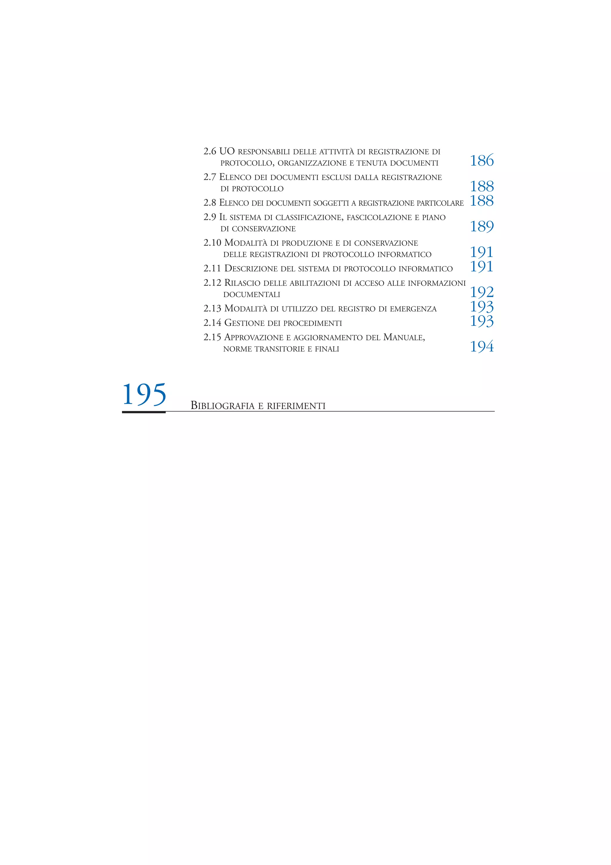 2.6 UO RESPONSABILI DELLE ATTIVITÀ DI REGISTRAZIONE DI
            PROTOCOLLO, ORGANIZZAZIONE E TENUTA DOCUMENTI               186
        2.7 ELENCO DEI DOCUMENTI ESCLUSI DALLA REGISTRAZIONE
           DI PROTOCOLLO                                                188
        2.8 ELENCO DEI DOCUMENTI SOGGETTI A REGISTRAZIONE PARTICOLARE   188
        2.9 IL SISTEMA DI CLASSIFICAZIONE, FASCICOLAZIONE E PIANO
           DI CONSERVAZIONE                                             189
        2.10 MODALITÀ DI PRODUZIONE E DI CONSERVAZIONE
            DELLE REGISTRAZIONI DI PROTOCOLLO INFORMATICO               191
        2.11 DESCRIZIONE DEL SISTEMA DI PROTOCOLLO INFORMATICO          191
        2.12 RILASCIO DELLE ABILITAZIONI DI ACCESO ALLE INFORMAZIONI
            DOCUMENTALI                                                 192
        2.13 MODALITÀ DI UTILIZZO DEL REGISTRO DI EMERGENZA             193
        2.14 GESTIONE DEI PROCEDIMENTI                                  193
        2.15 APPROVAZIONE E AGGIORNAMENTO DEL MANUALE,
            NORME TRANSITORIE E FINALI                                  194


195   BIBLIOGRAFIA E RIFERIMENTI
 