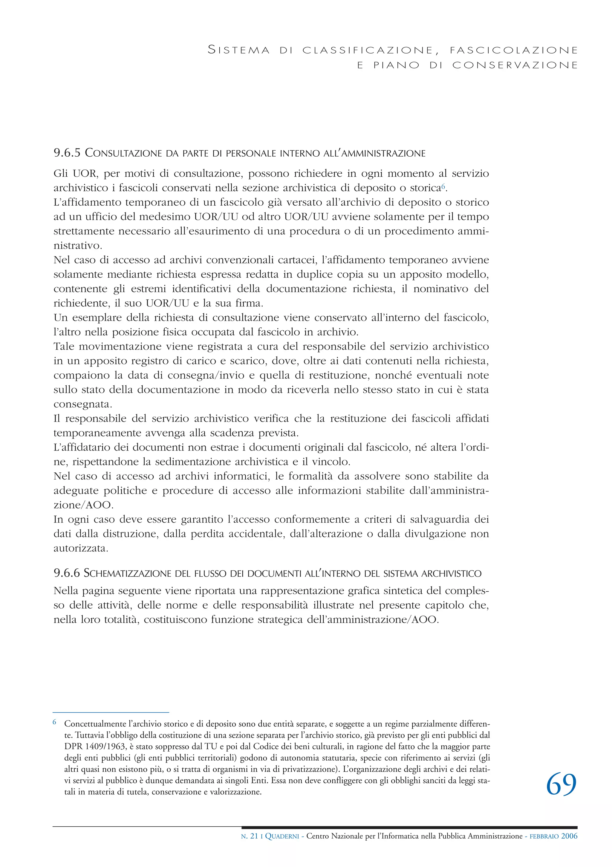 SISTEMA                 DI     CLASSIFICAZIONE,                            FA S C I C O L A Z I O N E
                                                                                             E    PIANO            DI    C O N S E R VA Z I O N E




9.6.5 CONSULTAZIONE               DA PARTE DI PERSONALE INTERNO ALL’AMMINISTRAZIONE

Gli UOR, per motivi di consultazione, possono richiedere in ogni momento al servizio
archivistico i fascicoli conservati nella sezione archivistica di deposito o storica6.
L’affidamento temporaneo di un fascicolo già versato all’archivio di deposito o storico
ad un ufficio del medesimo UOR/UU od altro UOR/UU avviene solamente per il tempo
strettamente necessario all’esaurimento di una procedura o di un procedimento ammi-
nistrativo.
Nel caso di accesso ad archivi convenzionali cartacei, l’affidamento temporaneo avviene
solamente mediante richiesta espressa redatta in duplice copia su un apposito modello,
contenente gli estremi identificativi della documentazione richiesta, il nominativo del
richiedente, il suo UOR/UU e la sua firma.
Un esemplare della richiesta di consultazione viene conservato all’interno del fascicolo,
l’altro nella posizione fisica occupata dal fascicolo in archivio.
Tale movimentazione viene registrata a cura del responsabile del servizio archivistico
in un apposito registro di carico e scarico, dove, oltre ai dati contenuti nella richiesta,
compaiono la data di consegna/invio e quella di restituzione, nonché eventuali note
sullo stato della documentazione in modo da riceverla nello stesso stato in cui è stata
consegnata.
Il responsabile del servizio archivistico verifica che la restituzione dei fascicoli affidati
temporaneamente avvenga alla scadenza prevista.
L’affidatario dei documenti non estrae i documenti originali dal fascicolo, né altera l’ordi-
ne, rispettandone la sedimentazione archivistica e il vincolo.
Nel caso di accesso ad archivi informatici, le formalità da assolvere sono stabilite da
adeguate politiche e procedure di accesso alle informazioni stabilite dall’amministra-
zione/AOO.
In ogni caso deve essere garantito l’accesso conformemente a criteri di salvaguardia dei
dati dalla distruzione, dalla perdita accidentale, dall’alterazione o dalla divulgazione non
autorizzata.

9.6.6 SCHEMATIZZAZIONE DEL FLUSSO DEI DOCUMENTI ALL’INTERNO DEL SISTEMA ARCHIVISTICO
Nella pagina seguente viene riportata una rappresentazione grafica sintetica del comples-
so delle attività, delle norme e delle responsabilità illustrate nel presente capitolo che,
nella loro totalità, costituiscono funzione strategica dell’amministrazione/AOO.




6   Concettualmente l’archivio storico e di deposito sono due entità separate, e soggette a un regime parzialmente differen-
    te. Tuttavia l’obbligo della costituzione di una sezione separata per l’archivio storico, già previsto per gli enti pubblici dal
    DPR 1409/1963, è stato soppresso dal TU e poi dal Codice dei beni culturali, in ragione del fatto che la maggior parte
    degli enti pubblici (gli enti pubblici territoriali) godono di autonomia statutaria, specie con riferimento ai servizi (gli
    altri quasi non esistono più, o si tratta di organismi in via di privatizzazione). L’organizzazione degli archivi e dei relati-
    vi servizi al pubblico è dunque demandata ai singoli Enti. Essa non deve confliggere con gli obblighi sanciti da leggi sta-
    tali in materia di tutela, conservazione e valorizzazione.                                                                                       69
                                                         N.   21 I QUADERNI - Centro Nazionale per l’Informatica nella Pubblica Amministrazione - FEBBRAIO 2006
 
