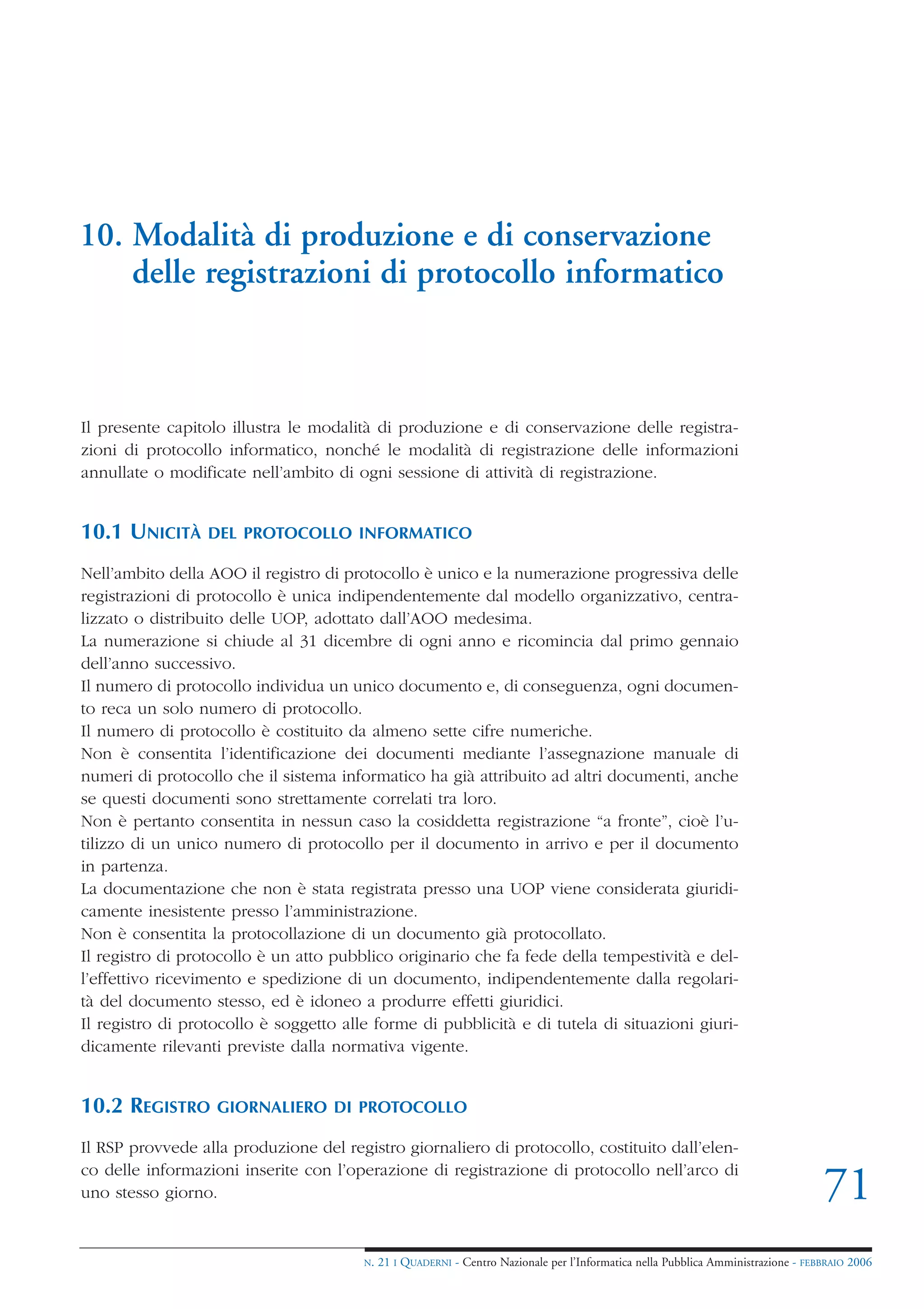 10. Modalità di produzione e di conservazione
    delle registrazioni di protocollo informatico



Il presente capitolo illustra le modalità di produzione e di conservazione delle registra-
zioni di protocollo informatico, nonché le modalità di registrazione delle informazioni
annullate o modificate nell’ambito di ogni sessione di attività di registrazione.


10.1 UNICITÀ      DEL PROTOCOLLO INFORMATICO

Nell’ambito della AOO il registro di protocollo è unico e la numerazione progressiva delle
registrazioni di protocollo è unica indipendentemente dal modello organizzativo, centra-
lizzato o distribuito delle UOP, adottato dall’AOO medesima.
La numerazione si chiude al 31 dicembre di ogni anno e ricomincia dal primo gennaio
dell’anno successivo.
Il numero di protocollo individua un unico documento e, di conseguenza, ogni documen-
to reca un solo numero di protocollo.
Il numero di protocollo è costituito da almeno sette cifre numeriche.
Non è consentita l’identificazione dei documenti mediante l’assegnazione manuale di
numeri di protocollo che il sistema informatico ha già attribuito ad altri documenti, anche
se questi documenti sono strettamente correlati tra loro.
Non è pertanto consentita in nessun caso la cosiddetta registrazione “a fronte”, cioè l’u-
tilizzo di un unico numero di protocollo per il documento in arrivo e per il documento
in partenza.
La documentazione che non è stata registrata presso una UOP viene considerata giuridi-
camente inesistente presso l’amministrazione.
Non è consentita la protocollazione di un documento già protocollato.
Il registro di protocollo è un atto pubblico originario che fa fede della tempestività e del-
l’effettivo ricevimento e spedizione di un documento, indipendentemente dalla regolari-
tà del documento stesso, ed è idoneo a produrre effetti giuridici.
Il registro di protocollo è soggetto alle forme di pubblicità e di tutela di situazioni giuri-
dicamente rilevanti previste dalla normativa vigente.


10.2 REGISTRO      GIORNALIERO DI PROTOCOLLO

Il RSP provvede alla produzione del registro giornaliero di protocollo, costituito dall’elen-
co delle informazioni inserite con l’operazione di registrazione di protocollo nell’arco di
uno stesso giorno.                                                                                                                  71
                                        N.   21 I QUADERNI - Centro Nazionale per l’Informatica nella Pubblica Amministrazione - FEBBRAIO 2006
 