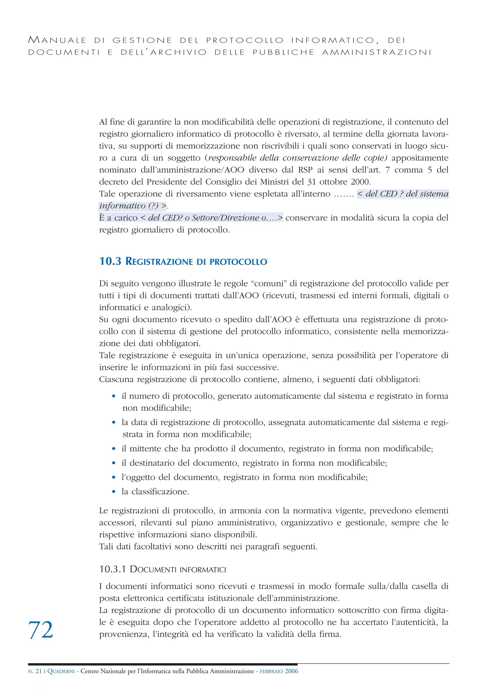 MANUALE                   DI       GESTIONE               DEL       PROTOCOLLO                     I N F O R M AT I C O ,   DEI
DOCUMENTI                      E    D E L L’ A R C H I V I O           DELLE         PUBBLICHE            AMMINISTRAZIONI




                            Al fine di garantire la non modificabilità delle operazioni di registrazione, il contenuto del
                            registro giornaliero informatico di protocollo è riversato, al termine della giornata lavora-
                            tiva, su supporti di memorizzazione non riscrivibili i quali sono conservati in luogo sicu-
                            ro a cura di un soggetto (responsabile della conservazione delle copie) appositamente
                            nominato dall’amministrazione/AOO diverso dal RSP ai sensi dell’art. 7 comma 5 del
                            decreto del Presidente del Consiglio dei Ministri del 31 ottobre 2000.
                            Tale operazione di riversamento viene espletata all’interno ……. < del CED ? del sistema
                            informativo (?) >.
                            È a carico < del CED? o Settore/Direzione o….> conservare in modalità sicura la copia del
                            registro giornaliero di protocollo.


                            10.3 REGISTRAZIONE                  DI PROTOCOLLO

                            Di seguito vengono illustrate le regole “comuni” di registrazione del protocollo valide per
                            tutti i tipi di documenti trattati dall’AOO (ricevuti, trasmessi ed interni formali, digitali o
                            informatici e analogici).
                            Su ogni documento ricevuto o spedito dall’AOO è effettuata una registrazione di proto-
                            collo con il sistema di gestione del protocollo informatico, consistente nella memorizza-
                            zione dei dati obbligatori.
                            Tale registrazione è eseguita in un’unica operazione, senza possibilità per l’operatore di
                            inserire le informazioni in più fasi successive.
                            Ciascuna registrazione di protocollo contiene, almeno, i seguenti dati obbligatori:
                                • il numero di protocollo, generato automaticamente dal sistema e registrato in forma
                                  non modificabile;
                                • la data di registrazione di protocollo, assegnata automaticamente dal sistema e regi-
                                  strata in forma non modificabile;
                                • il mittente che ha prodotto il documento, registrato in forma non modificabile;
                                • il destinatario del documento, registrato in forma non modificabile;
                                • l’oggetto del documento, registrato in forma non modificabile;
                                • la classificazione.

                            Le registrazioni di protocollo, in armonia con la normativa vigente, prevedono elementi
                            accessori, rilevanti sul piano amministrativo, organizzativo e gestionale, sempre che le
                            rispettive informazioni siano disponibili.
                            Tali dati facoltativi sono descritti nei paragrafi seguenti.

                            10.3.1 DOCUMENTI              INFORMATICI

                            I documenti informatici sono ricevuti e trasmessi in modo formale sulla/dalla casella di
                            posta elettronica certificata istituzionale dell’amministrazione.
                            La registrazione di protocollo di un documento informatico sottoscritto con firma digita-
                            le è eseguita dopo che l’operatore addetto al protocollo ne ha accertato l’autenticità, la
72                          provenienza, l’integrità ed ha verificato la validità della firma.


N.   21 I QUADERNI - Centro Nazionale per l’Informatica nella Pubblica Amministrazione - FEBBRAIO 2006
 