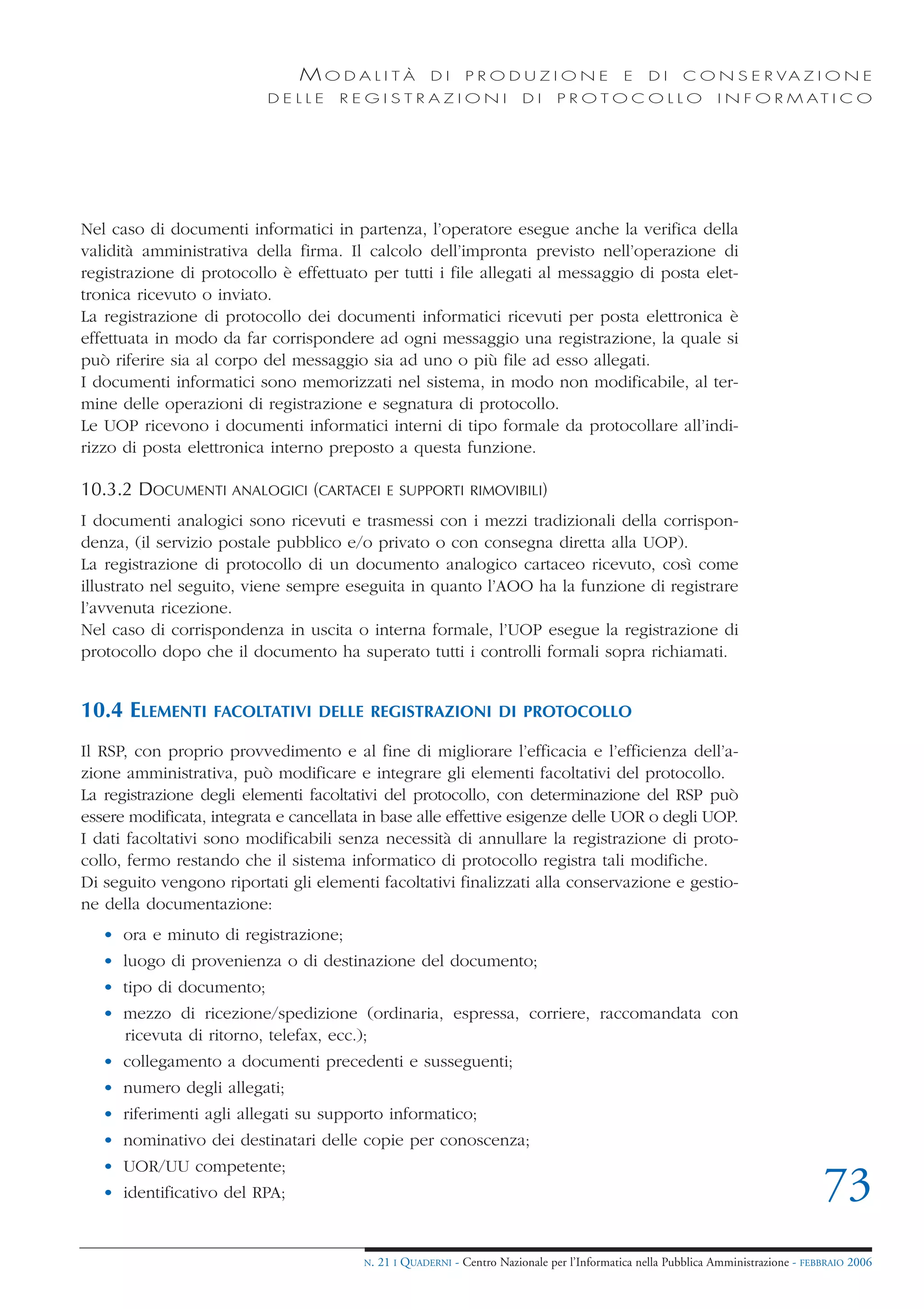 MODALITÀ                 DI     PRODUZIONE                     E    DI    C O N S E R VA Z I O N E
                           DELLE     REGISTRAZIONI                        DI     PROTOCOLLO                     I N F O R M AT I C O




Nel caso di documenti informatici in partenza, l’operatore esegue anche la verifica della
validità amministrativa della firma. Il calcolo dell’impronta previsto nell’operazione di
registrazione di protocollo è effettuato per tutti i file allegati al messaggio di posta elet-
tronica ricevuto o inviato.
La registrazione di protocollo dei documenti informatici ricevuti per posta elettronica è
effettuata in modo da far corrispondere ad ogni messaggio una registrazione, la quale si
può riferire sia al corpo del messaggio sia ad uno o più file ad esso allegati.
I documenti informatici sono memorizzati nel sistema, in modo non modificabile, al ter-
mine delle operazioni di registrazione e segnatura di protocollo.
Le UOP ricevono i documenti informatici interni di tipo formale da protocollare all’indi-
rizzo di posta elettronica interno preposto a questa funzione.

10.3.2 DOCUMENTI ANALOGICI (CARTACEI           E SUPPORTI RIMOVIBILI)

I documenti analogici sono ricevuti e trasmessi con i mezzi tradizionali della corrispon-
denza, (il servizio postale pubblico e/o privato o con consegna diretta alla UOP).
La registrazione di protocollo di un documento analogico cartaceo ricevuto, così come
illustrato nel seguito, viene sempre eseguita in quanto l’AOO ha la funzione di registrare
l’avvenuta ricezione.
Nel caso di corrispondenza in uscita o interna formale, l’UOP esegue la registrazione di
protocollo dopo che il documento ha superato tutti i controlli formali sopra richiamati.


10.4 ELEMENTI      FACOLTATIVI DELLE REGISTRAZIONI DI PROTOCOLLO

Il RSP, con proprio provvedimento e al fine di migliorare l’efficacia e l’efficienza dell’a-
zione amministrativa, può modificare e integrare gli elementi facoltativi del protocollo.
La registrazione degli elementi facoltativi del protocollo, con determinazione del RSP può
essere modificata, integrata e cancellata in base alle effettive esigenze delle UOR o degli UOP.
I dati facoltativi sono modificabili senza necessità di annullare la registrazione di proto-
collo, fermo restando che il sistema informatico di protocollo registra tali modifiche.
Di seguito vengono riportati gli elementi facoltativi finalizzati alla conservazione e gestio-
ne della documentazione:
   • ora e minuto di registrazione;
   • luogo di provenienza o di destinazione del documento;
   • tipo di documento;
   • mezzo di ricezione/spedizione (ordinaria, espressa, corriere, raccomandata con
     ricevuta di ritorno, telefax, ecc.);
   • collegamento a documenti precedenti e susseguenti;
   • numero degli allegati;
   • riferimenti agli allegati su supporto informatico;
   • nominativo dei destinatari delle copie per conoscenza;
   • UOR/UU competente;
   • identificativo del RPA;                                                                                                         73
                                         N.   21 I QUADERNI - Centro Nazionale per l’Informatica nella Pubblica Amministrazione - FEBBRAIO 2006
 